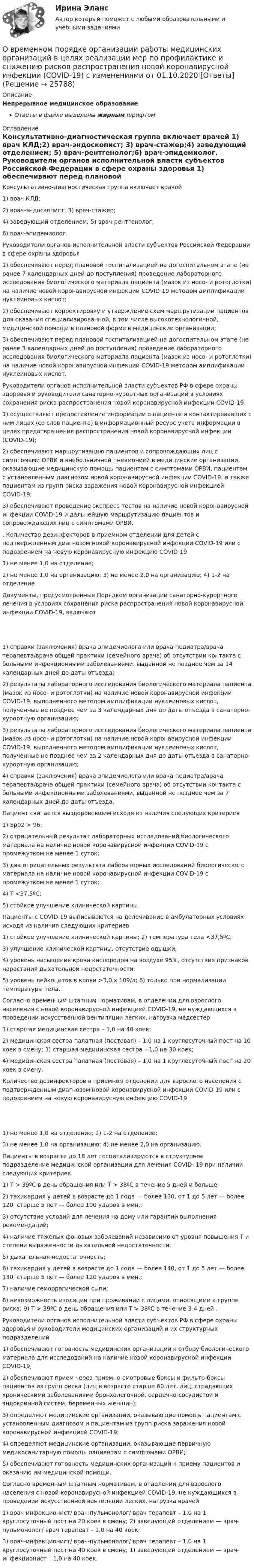      
          Описание
          Непрерывное медицинское образованиеОтветы в файле выделены жирным шрифтом 
          Оглавление
          Консультативно-диагностическая группа включает врачей 1) врач КЛД;2) врач-эндоскопист; 3) врач-стажер;4) заведующий отделением; 5) врач-рентгенолог;6) врач-эпидемиолог. Руководители органов исполнительной власти субъектов Российской Федерации в сфере охраны здоровья 1) обеспечивают перед плановой госпитализацией на догоспитальном этапе (не ранее 7 календарных дней до поступления) проведение лабораторного исследования биологического материала пациента (мазок из носо- и ротоглотки) на наличие новой коронавирусной инфекции COVID-19 методом амплификации нуклеиновых кислот;2) обеспечивают корректировку и утверждение схем маршрутизации пациентов для оказания специализированной, в том числе высокотехнологичной, медицинской помощи в плановой форме в медицинские организации;3) обеспечивают перед плановой госпитализацией на догоспитальном этапе (не ранее 3 календарных дней до поступления) проведение лабораторного исследования биологического материала пациента (мазок из носо- и ротоглотки) на наличие новой коронавирусной инфекции COVID-19 методом амплификации нуклеиновых кислот. Руководители органов исполнительной власти субъектов РФ в сфере охраны здоровья и руководители санаторно-курортных организаций в условиях сохранения риска распространения новой коронавирусной инфекции COVID-19 1) осуществляют предоставление информации о пациенте и контактировавших с ним лицах (со слов пациента) в информационный ресурс учета информации в целях предотвращения распространения новой коронавирусной инфекции (COVID-19);2) обеспечивают маршрутизацию пациентов и сопровождающих лиц с симптомами ОРВИ и внебольничной пневмонией в медицинские организации, оказывающие медицинскую помощь пациентам с симптомами ОРВИ, пациентам с установленным диагнозом новой коронавирусной инфекции COVID-19, а также пациентам из групп риска заражения новой коронавирусной инфекцией COVID-19;3) обеспечивают проведение экспресс-тестов на наличие новой коронавирусной инфекции COVID-19 и дальнейшую маршрутизацию пациентов и сопровождающих лиц с симптомами ОРВИ. . Количество дезинфекторов в приемном отделении для детей с подтвержденным диагнозом новой коронавирусной инфекции COVID-19 или с подозрением на новую коронавирусную инфекцию COVID-19 1) не менее 1,0 на отделение;2) не менее 1,0 на организацию; 3) не менее 2,0 на организацию; 4) 1-2 на отделение. Документы, предусмотренные Порядком организации санаторно-курортного лечения в условиях сохранения риска распространения новой коронавирусной инфекции COVID-19, включают 1) справки (заключения) врача-эпидемиолога или врача-педиатра/врача терапевта/врача общей практики (семейного врача) об отсутствии контакта с больными инфекционными заболеваниями, выданной не позднее чем за 14 календарных дней до даты отъезда;2) результаты лабораторного исследования биологического материала пациента (мазок из носо- и ротоглотки) на наличие новой коронавирусной инфекции COVID-19, выполненного методом амплификации нуклеиновых кислот, полученные не позднее чем за 3 календарных дня до даты отъезда в санаторно-курортную организацию;3) результаты лабораторного исследования биологического материала пациента (мазок из носо- и ротоглотки) на наличие новой коронавирусной инфекции COVID-19, выполненного методом амплификации нуклеиновых кислот, полученные не позднее чем за 2 календарных дня до даты отъезда в санаторно-курортную организацию;4) справки (заключения) врача-эпидемиолога или врача-педиатра/врача терапевта/врача общей практики (семейного врача) об отсутствии контакта с больными инфекционными заболеваниями, выданной не позднее чем за 7 календарных дней до даты отъезда. Пациент считается выздоровевшим исходя из наличия следующих критериев 1) Sp02 > 96;2) отрицательный результат лабораторных исследований биологического материала на наличие новой коронавирусной инфекции COVID-19 с промежутком не менее 1 суток;3) два отрицательных результата лабораторных исследований биологического материала на наличие новой коронавирусной инфекции COVID-19 с промежутком не менее 1 суток;4) Т <З7,5ºС;5) стойкое улучшение клинической картины. Пациенты с COVID-19 выписываются на долечивание в амбулаторных условиях исходя из наличия следующих критериев 1) стойкое улучшение клинической картины; 2) температура тела <З7,5ºС;3) улучшение клинической картины, отсутствие одышки;4) уровень насыщения крови кислородом на воздухе 95%, отсутствие признаков нарастания дыхательной недостаточности;5) уровень лейкоцитов в крови >3,0 х 109/л; 6) только при нормализации температуры тела. Согласно временным штатным нормативам, в отделении для взрослого населения с новой коронавирусной инфекцией COVID-19, не нуждающихся в проведении искусственной вентиляции легких, нагрузка медсестер 1) старшая медицинская сестра – 1,0 на 40 коек;2) медицинская сестра палатная (постовая) – 1,0 на 1 круглосуточный пост на 10 коек в смену; 3) старшая медицинская сестра – 1,0 на 30 коек;4) медицинская сестра палатная (постовая) – 1,0 на 1 круглосуточный пост на 20 коек в смену. Количество дезинфекторов в приемном отделении для взрослого населения с подтвержденным диагнозом новой коронавирусной инфекции COVID-19 или с подозрением на новую коронавирусную инфекцию COVID-19 1) не менее 1,0 на отделение; 2) 1-2 на отделение;3) не менее 1,0 на организацию; 4) не менее 2,0 на организацию. Пациенты в возрасте до 18 лет госпитализируются в структурное подразделение медицинской организации для лечения COVID- 19 при наличии следующих критериев 1) Т > 39ºС в день обращения или Т > 38ºС в течение 5 дней и больше;2) тахикардия у детей в возрасте до 1 года — более 130, от 1 до 5 лет — более 120, старше 5 лет — более 100 ударов в мин.;3) отсутствие условий для лечения на дому или гарантий выполнения рекомендаций;4) наличие тяжелых фоновых заболеваний независимо от уровня повышения Т и степени выраженности дыхательной недостаточности;5) дыхательная недостаточность;6) тахикардия у детей в возрасте до 1 года — более 140, от 1 до 5 лет — более 130, старше 5 лет — более 120 ударов в мин.;7) наличие геморрагической сыпи;8) невозможность изоляции при проживании с лицами, относящими к группе риска; 9) Т > 39ºС в день обращения или Т > 38ºС в течение 3-4 дней . Руководители органов исполнительной власти субъектов РФ в сфере охраны здоровья и руководители медицинских организаций и их структурных подразделений 1) обеспечивают готовность медицинских организаций к отбору биологического материала для исследований на наличие новой коронавирусной инфекции COVID-19;2) обеспечивают прием через приемно-смотровые боксы и фильтр-боксы пациентов из групп риска (лиц в возрасте старше 60 лет, лиц, страдающих хроническими заболеваниями бронхолегочной, сердечно-сосудистой и эндокринной систем, беременных женщин);3) определяют медицинские организации, оказывающие помощь пациентам с установленным диагнозом и пациентам из групп риска заражения новой коронавирусной инфекцией COVID-19;4) определяют медицинские организации, оказывающие первичную медикосанитарную помощь пациентам с симптомами ОРВИ;5) обеспечивают готовность медицинских организаций к приему пациентов и оказанию им медицинской помощи. Согласно временным штатным нормативам, в отделении для взрослого населения с новой коронавирусной инфекцией COVID-19, не нуждающихся в проведении искусственной вентиляции легких, нагрузка врачей 1) врач-инфекционист/ врач-пульмонолог/ врач терапевт – 1,0 на 1 круглосуточный пост на 20 коек в смену; 2) заведующий отделением — врач-пульмонолог/ врач терапевт – 1,0 на 40 коек;3) врач-инфекционист/ врач-пульмонолог/ врач терапевт – 1,0 на 1 круглосуточный пост на 40 коек в смену; 1) заведующий отделением — врач-инфекционист – 1,0 на 40 коек. 
            
            
            Овощное рагу на основе корня селерыО временном порядке организации работы медицинских организаций в целях реализации мер по профилактике и снижению рисков распространения новой коронавирусной инфекции (COVID-19) с изменениями от 01.10.2020 [Ответы]О временном порядке организации работы медицинских организаций в целях реализации мер по профилактике и снижению рисков распространения новой коронавирусной инфекции (COVID-19) с изменениями от 04.12.2020 [Ответы]Оглавление 1.1. Задание к теме 4. Государственное управление в России в XIX –начале XX вв. Заполните таблицу «Реформы государственного управления периода правления Александра I»Оглавление 17. Предприятие может выпускать продукцию четырех видов П1, П2, П3, П4, сбыт любого количества которой обеспечен. При производстве про¬дукции расходуются различные ресурсы, их запасы и удельные затраты приведены в таблице, там же указана и цена продукции. Найти опти¬мальный план выпуска продукции, максимизирующий выручку пред¬приятия от ее реализации.|Оглавление 1. Анализ понятий Корпоративная культура. 2. Аннотация и рецензия на статью А. В. Комиссарова «Личность и корпоративная культура: проблемы взаимодействия». 3. Теория коллектива А.С. Макаренко. Описание и анализ.Оглавление 1. Введение 2. Классификация, определение нормативных и расчетных параметров грунтов основания. 3. Определение критических давлений в расчетах оснований и фундаментов по деформациям и несущей способности 4. Определение напряжений и расчет вертикальной осадки основания фундаментаОбязательственное право, ККР, РОСДИСТАНТ, Задача 4 (ПЗ2)Обязательственное право, ККР, РОСДИСТАНТ, Задача 5 (ПЗ1)Обязательственное право, ККР, РОСДИСТАНТ, Задача 5 (ПЗ2)Обязательственное право, ККР, РОСДИСТАНТ, Практическое задание 1Обязательственное право, ККР, РОСДИСТАНТ, Практическое задание 2Обязательство работодателя по предоставлению персоналу дополнительных социальных льгот и гарантий коллективного характера в России устанавливается коллективным ... о взаимоотношении стран. Как вам известно, в последнее время, мир окунулся в пелену беспорядков. Чем они вызваны, нельзя сказать, наверняка