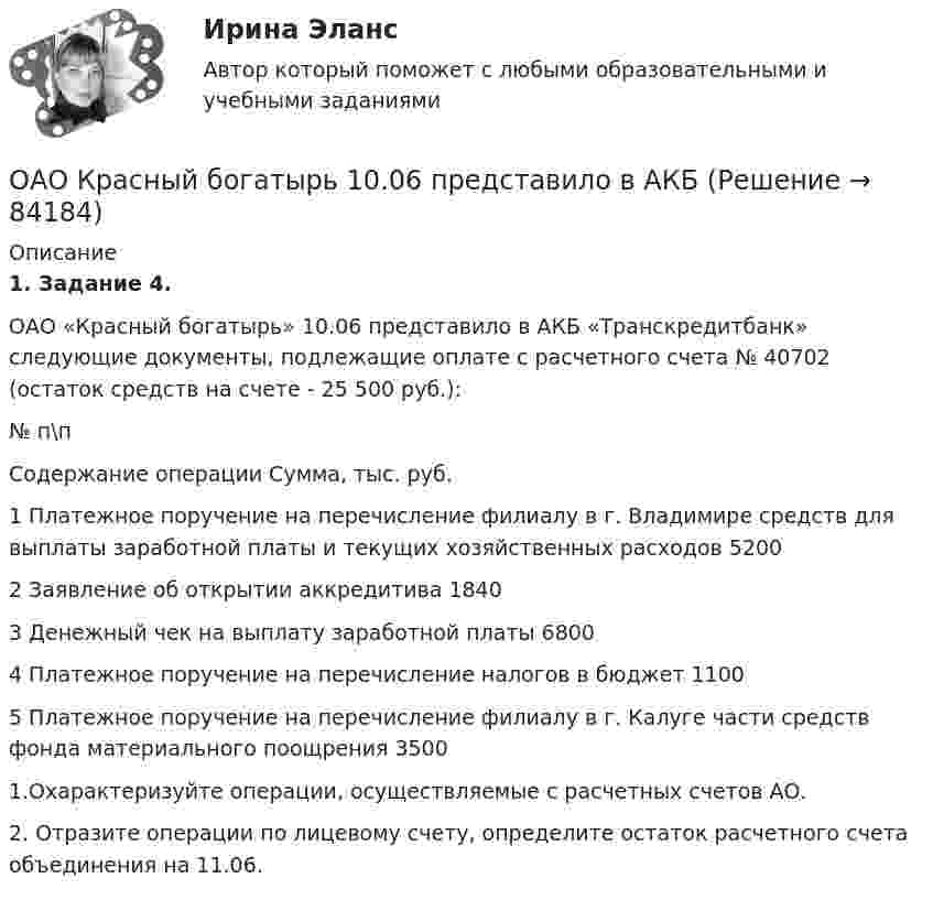     
            Описание
            1. Задание 4.        ОАО «Красный богатырь» 10.06 представило в АКБ «Транскредитбанк» следующие документы, подлежащие оплате с рас­четного счета № 40702 (остаток средств на счете - 25 500 руб.):  № п\п 	Содержание операции 	Сумма,	тыс. руб.   1 Платежное поручение на перечисление филиалу в г. Влади­мире средств для выплаты заработной платы и текущих хо­зяйственных расходов 	5200   2 	Заявление об открытии аккредитива 	1840   3 	Денежный чек на выплату заработной платы 	6800   4 	Платежное поручение на перечисление налогов в бюджет 	1100   5 	Платежное поручение на перечисление филиалу в г. Калуге части средств фонда материального поощрения 	3500  	 	1.Охарактеризуйте операции, осуществляемые с расчетных счетов АО.	2. Отразите операции по лицевому счету, определите остаток расчет­ного счета объединения на 11.06.   
            
            
            НЭП, СССР и РоссияОАО Красный богатырь 10.06 представило в АКБ ОАО обратилось в ВС РФ с административным исковым заявлением о признании недействующего письма Минфина РФ «О предоставлении налоговых вычетов по НДС»ОАО обратилось в ВС РФ с административным исковым заявлением о признании недействующего письма Минфина РФ «О предоставлении налоговых вычетов по НДС»ОАО Самарский жировой комбинат, выпустив на рынок новые виды маргарина – «Домашний», «Самарский Сливочный», «Росинка», – установил на них среднерыночную цену в расчете на средний ценовой сегмент потребителей. Какой метод ценообразования используетОАО «Сибторг» - крупное промышленное предприятие, созданное в 1995 году. На предприятии имеется ряд функциональных подразделений, в том числе планово-экономический отдел, в котором работаю специалисты с большим стажем работы. В отдел пришел молодой и энергичный специалист, который только закончил обучение в ВУЗе и хотел применить на практике полученные знания.	ОАО Юрга обратилось в арбитражный суд с иском к ООО Вита об обязании ответчика демонтировать вывеску со своим фирменным наименованием с козырька здания.Нужно спасать мир - Первая проблема, это переход на новые ресурсы и технологии от невозобновляемых, к возобновляемымНужны ли электронные дневники в школеНулевая гипотеза - это гипотеза ...Нулевые убытки конкурентная фирма имеет при q=  …   12 ед.  15 ед.  5 ед. и 28 ед.  7 ед. и 12 ед.Нулевые убытки конкурентная фирма имеет при q=  …   12 ед.  5 ед. и 28 ед.  7 ед. и 12 ед.  15 ед.Нулевые убытки конкурентная фирма имеет при q=  …   15 ед.  5 ед. и 28 ед.  12 ед.  7 ед. и 12 ед.Нунций - дипломатический представитель...