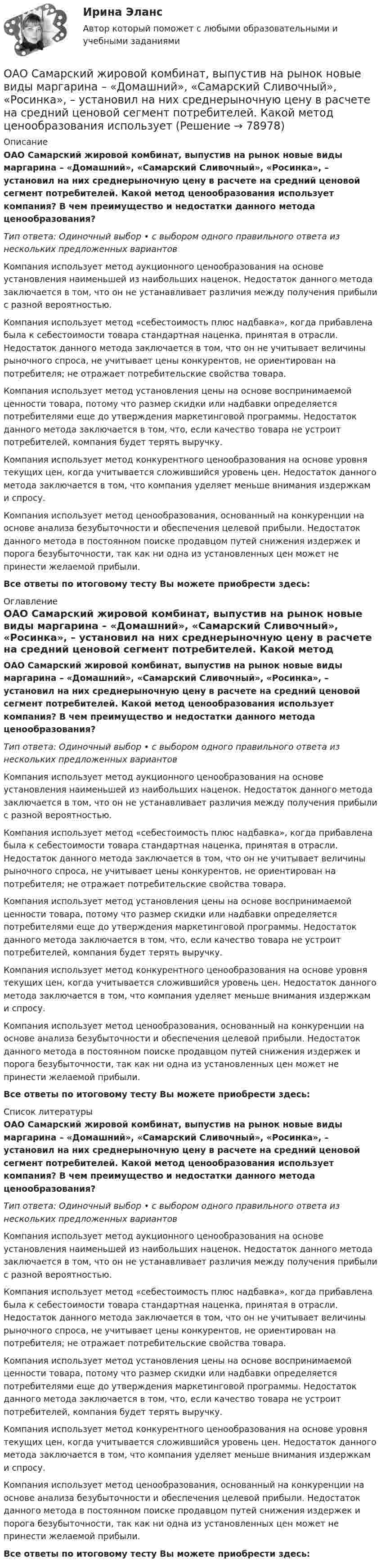      
            Описание
            ОАО Самарский жировой комбинат, выпустив на рынок новые виды маргарина – «Домашний», «Самарский Сливочный», «Росинка», – установил на них среднерыночную цену в расчете на средний ценовой сегмент потребителей. Какой метод ценообразования использует компания? В чем преимущество и недостатки данного метода ценообразования?Тип ответа: Одиночный выбор • с выбором одного правильного ответа из нескольких предложенных вариантовКомпания использует метод аукционного ценообразования на основе установления наименьшей из наибольших наценок. Недостаток данного метода заключается в том, что он не устанавливает различия между получения прибыли с разной вероятностью.Компания использует метод «себестоимость плюс надбавка», когда прибавлена была к себестоимости товара стандартная наценка, принятая в отрасли. Недостаток данного метода заключается в том, что он не учитывает величины рыночного спроса, не учитывает цены конкурентов, не ориентирован на потребителя; не отражает потребительские свойства товара.Компания использует метод установления цены на основе воспринимаемой ценности товара, потому что размер скидки или надбавки определяется потребителями еще до утверждения маркетинговой программы. Недостаток данного метода заключается в том, что, если качество товара не устроит потребителей, компания будет терять выручку.Компания использует метод конкурентного ценообразования на основе уровня текущих цен, когда учитывается сложившийся уровень цен. Недостаток данного метода заключается в том, что компания уделяет меньше внимания издержкам и спросу.Компания использует метод ценообразования, основанный на конкуренции на основе анализа безубыточности и обеспечения целевой прибыли. Недостаток данного метода в постоянном поиске продавцом путей снижения издержек и порога безубыточности, так как ни одна из установленных цен может не принести желаемой прибыли.Все ответы по итоговому тесту Вы можете приобрести здесь:  
            Оглавление
            ОАО Самарский жировой комбинат, выпустив на рынок новые виды маргарина – «Домашний», «Самарский Сливочный», «Росинка», – установил на них среднерыночную цену в расчете на средний ценовой сегмент потребителей. Какой метод ценообразования использует компания? В чем преимущество и недостатки данного метода ценообразования?Тип ответа: Одиночный выбор • с выбором одного правильного ответа из нескольких предложенных вариантовКомпания использует метод аукционного ценообразования на основе установления наименьшей из наибольших наценок. Недостаток данного метода заключается в том, что он не устанавливает различия между получения прибыли с разной вероятностью.Компания использует метод «себестоимость плюс надбавка», когда прибавлена была к себестоимости товара стандартная наценка, принятая в отрасли. Недостаток данного метода заключается в том, что он не учитывает величины рыночного спроса, не учитывает цены конкурентов, не ориентирован на потребителя; не отражает потребительские свойства товара.Компания использует метод установления цены на основе воспринимаемой ценности товара, потому что размер скидки или надбавки определяется потребителями еще до утверждения маркетинговой программы. Недостаток данного метода заключается в том, что, если качество товара не устроит потребителей, компания будет терять выручку.Компания использует метод конкурентного ценообразования на основе уровня текущих цен, когда учитывается сложившийся уровень цен. Недостаток данного метода заключается в том, что компания уделяет меньше внимания издержкам и спросу.Компания использует метод ценообразования, основанный на конкуренции на основе анализа безубыточности и обеспечения целевой прибыли. Недостаток данного метода в постоянном поиске продавцом путей снижения издержек и порога безубыточности, так как ни одна из установленных цен может не принести желаемой прибыли.Все ответы по итоговому тесту Вы можете приобрести здесь:  
            Список литературы
            ОАО Самарский жировой комбинат, выпустив на рынок новые виды маргарина – «Домашний», «Самарский Сливочный», «Росинка», – установил на них среднерыночную цену в расчете на средний ценовой сегмент потребителей. Какой метод ценообразования использует компания? В чем преимущество и недостатки данного метода ценообразования?Тип ответа: Одиночный выбор • с выбором одного правильного ответа из нескольких предложенных вариантовКомпания использует метод аукционного ценообразования на основе установления наименьшей из наибольших наценок. Недостаток данного метода заключается в том, что он не устанавливает различия между получения прибыли с разной вероятностью.Компания использует метод «себестоимость плюс надбавка», когда прибавлена была к себестоимости товара стандартная наценка, принятая в отрасли. Недостаток данного метода заключается в том, что он не учитывает величины рыночного спроса, не учитывает цены конкурентов, не ориентирован на потребителя; не отражает потребительские свойства товара.Компания использует метод установления цены на основе воспринимаемой ценности товара, потому что размер скидки или надбавки определяется потребителями еще до утверждения маркетинговой программы. Недостаток данного метода заключается в том, что, если качество товара не устроит потребителей, компания будет терять выручку.Компания использует метод конкурентного ценообразования на основе уровня текущих цен, когда учитывается сложившийся уровень цен. Недостаток данного метода заключается в том, что компания уделяет меньше внимания издержкам и спросу.Компания использует метод ценообразования, основанный на конкуренции на основе анализа безубыточности и обеспечения целевой прибыли. Недостаток данного метода в постоянном поиске продавцом путей снижения издержек и порога безубыточности, так как ни одна из установленных цен может не принести желаемой прибыли.Все ответы по итоговому тесту Вы можете приобрести здесь:  
            
            
            ОАО обратилось в ВС РФ с административным исковым заявлением о признании недействующего письма Минфина РФ «О предоставлении налоговых вычетов по НДС»ОАО Самарский жировой комбинат, выпустив на рынок новые виды маргарина – «Домашний», «Самарский Сливочный», «Росинка», – установил на них среднерыночную цену в расчете на средний ценовой сегмент потребителей. Какой метод ценообразования используетОАО «Сибторг» - крупное промышленное предприятие, созданное в 1995 году. На предприятии имеется ряд функциональных подразделений, в том числе планово-экономический отдел, в котором работаю специалисты с большим стажем работы. В отдел пришел молодой и энергичный специалист, который только закончил обучение в ВУЗе и хотел применить на практике полученные знания.	ОАО Юрга обратилось в арбитражный суд с иском к ООО Вита об обязании ответчика демонтировать вывеску со своим фирменным наименованием с козырька здания.о белье. Хоть они и будут стоить дорого, но их эффект поразит вас на повалОбеспечение безопасной медицинской среды в отделениях интенсивной терапии [Ответы]Обеспечение безопасности бизнеса (2023.г) тест с ответами Синергия/МОИ/ МТИ /МОСАПНулевые убытки конкурентная фирма имеет при q=  …   12 ед.  15 ед.  5 ед. и 28 ед.  7 ед. и 12 ед.Нулевые убытки конкурентная фирма имеет при q=  …   12 ед.  5 ед. и 28 ед.  7 ед. и 12 ед.  15 ед.Нулевые убытки конкурентная фирма имеет при q=  …   15 ед.  5 ед. и 28 ед.  12 ед.  7 ед. и 12 ед.Нунций - дипломатический представитель...нформатика и информационно-коммуникационные технологии в профессиональной деятельности 2023 (ДО, СпДО, ПНК, КП) Тестовые вопросы к разделу 2НЭП, СССР и РоссияОАО Красный богатырь 10.06 представило в АКБ 