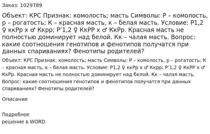 Объект: КРС Признак: комолость; масть Символы: Р – комолость, р – рогатость; К – красная масть, к – белая масть.  Условие: Р1,2  ♀ ккРр  х  ♂ Ккрр; Р’1,2   ♀ КкРР   х  ♂ КкРр. Красная масть не полностью доминирует над белой. Кк – чалая масть. Вопрос: какие соотношения генотипов и фенотипов получатся при данных спариваниях? Фенотипы родителей? 