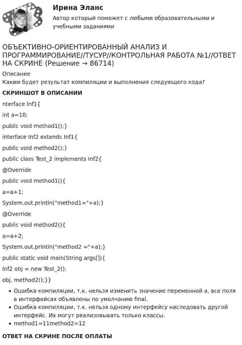     
            Описание
            Каким будет результат компиляции и выполнения следующего кода?СКРИНШОТ В ОПИСАНИИnterface Inf1{int a=10;public void method1();}interface Inf2 extends Inf1{public void method2();}public class Test_2 implements Inf2{@Override public void method1(){a=a+1;System.out.println(method1=+a);}@Overridepublic void method2(){a=a+2;System.out.println(method2 =+a);} public static void main(String args[]){Inf2 obj = new Test_2(); obj. method2();}}Ошибка компиляции, т.к. нельзя изменить значение переменной a, все поля в интерфейсах объявлены по умолчанию final.Ошибка компиляции, т.к. нельзя одному интерфейсу наследовать другой интерфейс. Их могут реализовывать только классы.method1=11method2=12ОТВЕТ НА СКРИНЕ ПОСЛЕ ОПЛАТЫ   
            
            
            ОБЪЕКТИВНО-ОРИЕНТИРОВАННЫЙ АНАЛИЗ И ПРОГРАММИРОВАНИЕ//ТУСУР//КОНТРОЛЬНАЯ РАБОТА №1//ОТВЕТ НА СКРИНЕОБЪЕКТИВНО-ОРИЕНТИРОВАННЫЙ АНАЛИЗ И ПРОГРАММИРОВАНИЕ//ТУСУР//КОНТРОЛЬНАЯ РАБОТА №1//ОТВЕТ НА СКРИНЕОБЪЕКТИВНО-ОРИЕНТИРОВАННЫЙ АНАЛИЗ И ПРОГРАММИРОВАНИЕ//ТУСУР//КОНТРОЛЬНАЯ РАБОТА №1//ОТВЕТ НА СКРИНЕОБЪЕКТИВНО-ОРИЕНТИРОВАННЫЙ АНАЛИЗ И ПРОГРАММИРОВАНИЕ//ТУСУР//КОНТРОЛЬНАЯ РАБОТА №1//ОТВЕТ НА СКРИНЕОБЪЕКТИВНО-ОРИЕНТИРОВАННЫЙ АНАЛИЗ И ПРОГРАММИРОВАНИЕ//ТУСУР//КОНТРОЛЬНАЯ РАБОТА №1//ОТВЕТ НА СКРИНЕОБЪЕКТИВНО-ОРИЕНТИРОВАННЫЙ АНАЛИЗ И ПРОГРАММИРОВАНИЕ//ТУСУР//КОНТРОЛЬНАЯ РАБОТА №1//ОТВЕТ НА СКРИНЕОБЪЕКТИВНО-ОРИЕНТИРОВАННЫЙ АНАЛИЗ И ПРОГРАММИРОВАНИЕ//ТУСУР//КОНТРОЛЬНАЯ РАБОТА №1//ОТВЕТ НА СКРИНЕ… объединяет в одном полисе риски пожара, кражи, стихийных бедствий, аварийОбъект анализа на микроуровне – это …Объективная оценка экономического прошлого страны с помощью системы национальных счетов (СНС), на основе которой можно вырабатывать действенную экономическую политику, называется …Объективное вменение означает привлечение к уголовной ответственности ...Объективной основой формирования мировой экономики на современном этапе выступает …ОБЪЕКТИВНО-ОРИЕНТИРОВАННЫЙ АНАЛИЗ И ПРОГРАММИРОВАНИЕ//ТУСУР//КОНТРОЛЬНАЯ РАБОТА №1//ОТВЕТ НА СКРИНЕОБЪЕКТИВНО-ОРИЕНТИРОВАННЫЙ АНАЛИЗ И ПРОГРАММИРОВАНИЕ//ТУСУР//КОНТРОЛЬНАЯ РАБОТА №1//ОТВЕТ НА СКРИНЕ