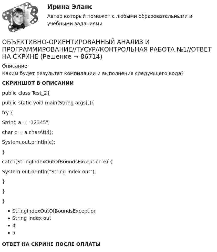     
            Описание
            Каким будет результат компиляции и выполнения следующего кода?СКРИНШОТ В ОПИСАНИИpublic class Test_2{public static void main(String args[]){try {String a = 12345;char c = a.charAt(4);System.out.println(c);}catch(StringIndexOutOfBoundsException e) {System.out.println(String index out);}}}StringIndexOutOfBoundsExceptionString index out45ОТВЕТ НА СКРИНЕ ПОСЛЕ ОПЛАТЫ   
            
            
            Объективной основой формирования мировой экономики на современном этапе выступает …ОБЪЕКТИВНО-ОРИЕНТИРОВАННЫЙ АНАЛИЗ И ПРОГРАММИРОВАНИЕ//ТУСУР//КОНТРОЛЬНАЯ РАБОТА №1//ОТВЕТ НА СКРИНЕОБЪЕКТИВНО-ОРИЕНТИРОВАННЫЙ АНАЛИЗ И ПРОГРАММИРОВАНИЕ//ТУСУР//КОНТРОЛЬНАЯ РАБОТА №1//ОТВЕТ НА СКРИНЕОБЪЕКТИВНО-ОРИЕНТИРОВАННЫЙ АНАЛИЗ И ПРОГРАММИРОВАНИЕ//ТУСУР//КОНТРОЛЬНАЯ РАБОТА №1//ОТВЕТ НА СКРИНЕОБЪЕКТИВНО-ОРИЕНТИРОВАННЫЙ АНАЛИЗ И ПРОГРАММИРОВАНИЕ//ТУСУР//КОНТРОЛЬНАЯ РАБОТА №1//ОТВЕТ НА СКРИНЕОБЪЕКТИВНО-ОРИЕНТИРОВАННЫЙ АНАЛИЗ И ПРОГРАММИРОВАНИЕ//ТУСУР//КОНТРОЛЬНАЯ РАБОТА №1//ОТВЕТ НА СКРИНЕОБЪЕКТИВНО-ОРИЕНТИРОВАННЫЙ АНАЛИЗ И ПРОГРАММИРОВАНИЕ//ТУСУР//КОНТРОЛЬНАЯ РАБОТА №1//ОТВЕТ НА СКРИНЕОбъединение ресурсов в процессе создания виртуального офиса проекта характеризуется … независимостью.Объединение страховщиков (перестраховщиков), созданное на основе договора простого товарищества для осуществления совместной деятельности без образования юридического лица в целях обеспечения финансовой устойчивости страховых операций по отдельным Объединение фирм, сходных между собой по ключевым конкурентным характеристикам и отличающихся по ним от других фирм отрасли или рынка, называется Объединение фирм, сходных между собой по ключевым конкурентным  характеристикам и отличающихся по ним от других фирм отрасли или рынка, – это …… объединяет в одном полисе риски пожара, кражи, стихийных бедствий, аварийОбъект анализа на микроуровне – это …Объективная оценка экономического прошлого страны с помощью системы национальных счетов (СНС), на основе которой можно вырабатывать действенную экономическую политику, называется …