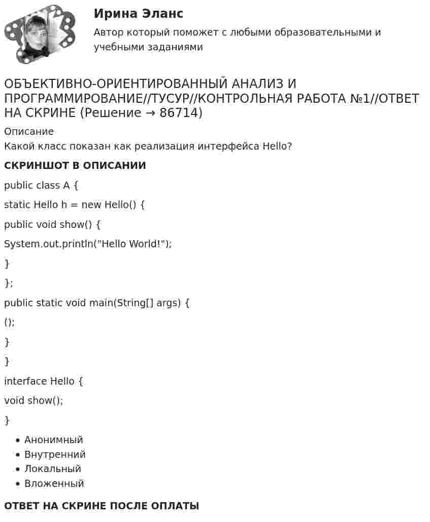     
            Описание
            Какой класс показан как реализация интерфейса Hello?СКРИНШОТ В ОПИСАНИИpublic class A {static Hello h = new Hello() {public void show() {System.out.println(Hello World!);}};public static void main(String[] args) {();}}interface Hello {void show();}АнонимныйВнутреннийЛокальныйВложенныйОТВЕТ НА СКРИНЕ ПОСЛЕ ОПЛАТЫ   
            
            
            ОБЪЕКТИВНО-ОРИЕНТИРОВАННЫЙ АНАЛИЗ И ПРОГРАММИРОВАНИЕ//ТУСУР//КОНТРОЛЬНАЯ РАБОТА №1//ОТВЕТ НА СКРИНЕОБЪЕКТИВНО-ОРИЕНТИРОВАННЫЙ АНАЛИЗ И ПРОГРАММИРОВАНИЕ//ТУСУР//КОНТРОЛЬНАЯ РАБОТА №1//ОТВЕТ НА СКРИНЕОБЪЕКТИВНО-ОРИЕНТИРОВАННЫЙ АНАЛИЗ И ПРОГРАММИРОВАНИЕ//ТУСУР//КОНТРОЛЬНАЯ РАБОТА №1//ОТВЕТ НА СКРИНЕОБЪЕКТИВНО-ОРИЕНТИРОВАННЫЙ АНАЛИЗ И ПРОГРАММИРОВАНИЕ//ТУСУР//КОНТРОЛЬНАЯ РАБОТА №1//ОТВЕТ НА СКРИНЕОБЪЕКТИВНО-ОРИЕНТИРОВАННЫЙ АНАЛИЗ И ПРОГРАММИРОВАНИЕ//ТУСУР//КОНТРОЛЬНАЯ РАБОТА №1//ОТВЕТ НА СКРИНЕОБЪЕКТИВНО-ОРИЕНТИРОВАННЫЙ АНАЛИЗ И ПРОГРАММИРОВАНИЕ//ТУСУР//КОНТРОЛЬНАЯ РАБОТА №1//ОТВЕТ НА СКРИНЕОБЪЕКТИВНО-ОРИЕНТИРОВАННЫЙ АНАЛИЗ И ПРОГРАММИРОВАНИЕ//ТУСУР//КОНТРОЛЬНАЯ РАБОТА №1//ОТВЕТ НА СКРИНЕОбъединение фирм, сходных между собой по ключевым конкурентным характеристикам и отличающихся по ним от других фирм отрасли или рынка, называется Объединение фирм, сходных между собой по ключевым конкурентным  характеристикам и отличающихся по ним от других фирм отрасли или рынка, – это …… объединяет в одном полисе риски пожара, кражи, стихийных бедствий, аварийОбъект анализа на микроуровне – это …Объективная оценка экономического прошлого страны с помощью системы национальных счетов (СНС), на основе которой можно вырабатывать действенную экономическую политику, называется …Объективное вменение означает привлечение к уголовной ответственности ...Объективной основой формирования мировой экономики на современном этапе выступает …