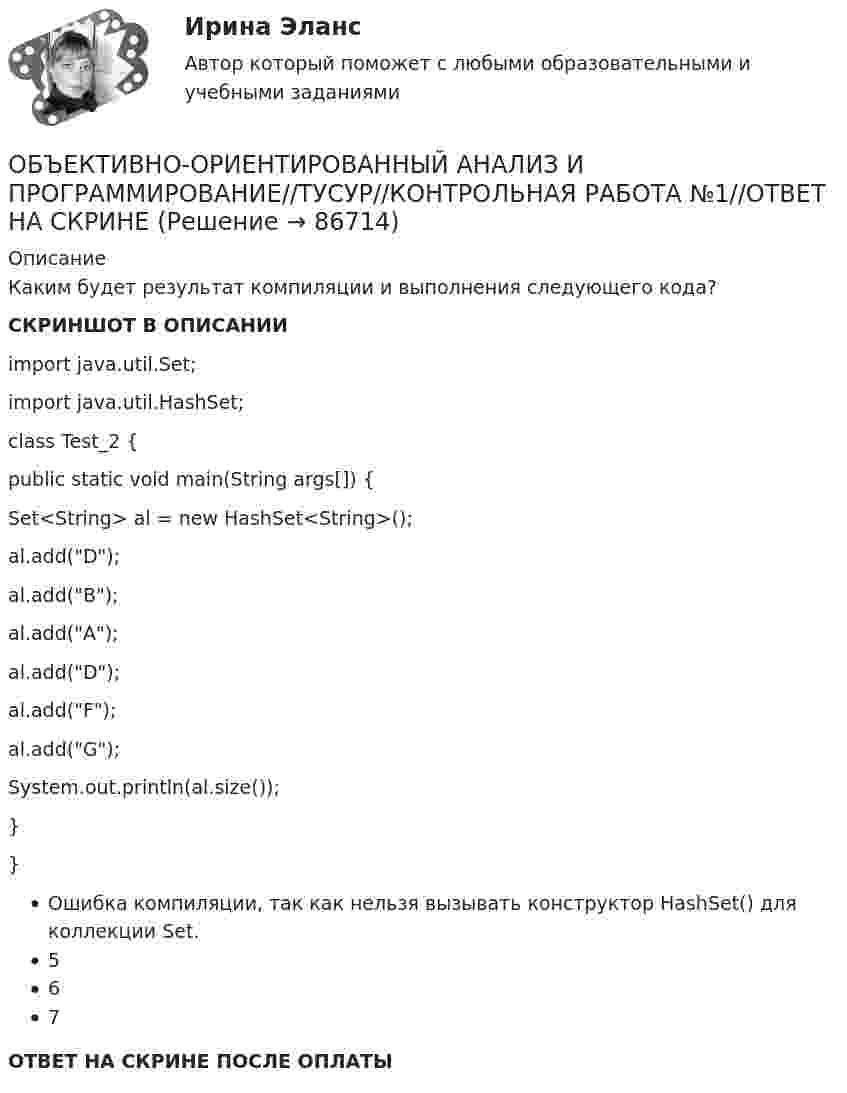     
            Описание
            Каким будет результат компиляции и выполнения следующего кода?СКРИНШОТ В ОПИСАНИИimport java.util.Set; import java.util.HashSet;class Test_2 {public static void main(String args[]) {Set<String> al = new HashSet<String>();al.add(D);al.add(B);al.add(A);al.add(D);al.add(F);al.add(G);System.out.println(al.size());}}Ошибка компиляции, так как нельзя вызывать конструктор HashSet() для коллекции Set.567ОТВЕТ НА СКРИНЕ ПОСЛЕ ОПЛАТЫ   
            
            
            ОБЪЕКТИВНО-ОРИЕНТИРОВАННЫЙ АНАЛИЗ И ПРОГРАММИРОВАНИЕ//ТУСУР//КОНТРОЛЬНАЯ РАБОТА №1//ОТВЕТ НА СКРИНЕОБЪЕКТИВНО-ОРИЕНТИРОВАННЫЙ АНАЛИЗ И ПРОГРАММИРОВАНИЕ//ТУСУР//КОНТРОЛЬНАЯ РАБОТА №1//ОТВЕТ НА СКРИНЕОБЪЕКТИВНО-ОРИЕНТИРОВАННЫЙ АНАЛИЗ И ПРОГРАММИРОВАНИЕ//ТУСУР//КОНТРОЛЬНАЯ РАБОТА №1//ОТВЕТ НА СКРИНЕОБЪЕКТИВНО-ОРИЕНТИРОВАННЫЙ АНАЛИЗ И ПРОГРАММИРОВАНИЕ//ТУСУР//КОНТРОЛЬНАЯ РАБОТА №1//ОТВЕТ НА СКРИНЕОБЪЕКТИВНО-ОРИЕНТИРОВАННЫЙ АНАЛИЗ И ПРОГРАММИРОВАНИЕ//ТУСУР//КОНТРОЛЬНАЯ РАБОТА №1//ОТВЕТ НА СКРИНЕОБЪЕКТИВНО-ОРИЕНТИРОВАННЫЙ АНАЛИЗ И ПРОГРАММИРОВАНИЕ//ТУСУР//КОНТРОЛЬНАЯ РАБОТА №1//ОТВЕТ НА СКРИНЕОБЪЕКТИВНО-ОРИЕНТИРОВАННЫЙ АНАЛИЗ И ПРОГРАММИРОВАНИЕ//ТУСУР//КОНТРОЛЬНАЯ РАБОТА №1//ОТВЕТ НА СКРИНЕОбъективное вменение означает привлечение к уголовной ответственности ...Объективной основой формирования мировой экономики на современном этапе выступает …ОБЪЕКТИВНО-ОРИЕНТИРОВАННЫЙ АНАЛИЗ И ПРОГРАММИРОВАНИЕ//ТУСУР//КОНТРОЛЬНАЯ РАБОТА №1//ОТВЕТ НА СКРИНЕОБЪЕКТИВНО-ОРИЕНТИРОВАННЫЙ АНАЛИЗ И ПРОГРАММИРОВАНИЕ//ТУСУР//КОНТРОЛЬНАЯ РАБОТА №1//ОТВЕТ НА СКРИНЕОБЪЕКТИВНО-ОРИЕНТИРОВАННЫЙ АНАЛИЗ И ПРОГРАММИРОВАНИЕ//ТУСУР//КОНТРОЛЬНАЯ РАБОТА №1//ОТВЕТ НА СКРИНЕОБЪЕКТИВНО-ОРИЕНТИРОВАННЫЙ АНАЛИЗ И ПРОГРАММИРОВАНИЕ//ТУСУР//КОНТРОЛЬНАЯ РАБОТА №1//ОТВЕТ НА СКРИНЕОБЪЕКТИВНО-ОРИЕНТИРОВАННЫЙ АНАЛИЗ И ПРОГРАММИРОВАНИЕ//ТУСУР//КОНТРОЛЬНАЯ РАБОТА №1//ОТВЕТ НА СКРИНЕ