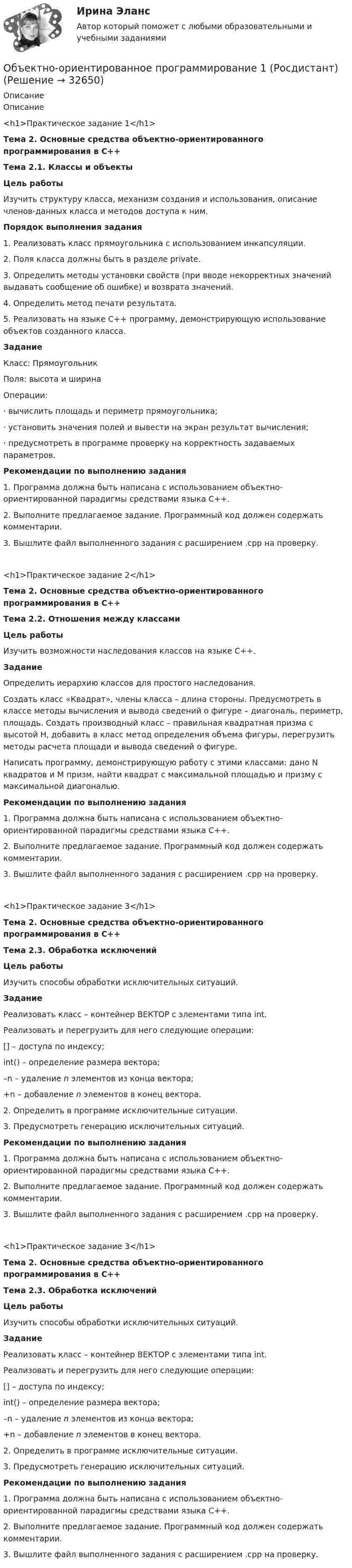     
          Описание
          Описание<h1>Практическое задание 1</h1>Тема 2. Основные средства объектно-ориентированного программирования в С++Тема 2.1. Классы и объектыЦель работыИзучить структуру класса, механизм создания и использования, описание членов-данных класса и методов доступа к ним.Порядок выполнения задания1. Реализовать класс прямоугольника с использованием инкапсуляции.2. Поля класса должны быть в разделе private.3. Определить методы установки свойств (при вводе некорректных значений выдавать сообщение об ошибке) и возврата значений.4. Определить метод печати результата.5. Реализовать на языке С++ программу, демонстрирующую использование объектов созданного класса.ЗаданиеКласс: ПрямоугольникПоля: высота и ширинаОперации:· вычислить площадь и периметр прямоугольника;· установить значения полей и вывести на экран результат вычисления;· предусмотреть в программе проверку на корректность задаваемых параметров.Рекомендации по выполнению задания1. Программа должна быть написана с использованием объектно-ориентированной парадигмы средствами языка C++.2. Выполните предлагаемое задание. Программный код должен содержать комментарии.3. Вышлите файл выполненного задания с расширением .cpp на проверку.<h1>Практическое задание 2</h1>Тема 2. Основные средства объектно-ориентированного программирования в С++Тема 2.2. Отношения между классамиЦель работыИзучить возможности наследования классов на языке С++.ЗаданиеОпределить иерархию классов для простого наследования.Создать класс «Квадрат», члены класса – длина стороны. Предусмотреть в классе методы вычисления и вывода сведений о фигуре – диагональ, периметр, площадь. Создать производный класс – правильная квадратная призма с высотой H, добавить в класс метод определения объема фигуры, перегрузить методы расчета площади и вывода сведений о фигуре.Написать программу, демонстрирующую работу с этими классами: дано N квадратов и M призм, найти квадрат с максимальной площадью и призму с максимальной диагональю.Рекомендации по выполнению задания1. Программа должна быть написана с использованием объектно-ориентированной парадигмы средствами языка C++.2. Выполните предлагаемое задание. Программный код должен содержать комментарии.3. Вышлите файл выполненного задания с расширением .cpp на проверку.<h1>Практическое задание 3</h1>Тема 2. Основные средства объектно-ориентированного программирования в С++Тема 2.3. Обработка исключенийЦель работыИзучить способы обработки исключительных ситуаций.ЗаданиеРеализовать класс – контейнер ВЕКТОР с элементами типа int.Реализовать и перегрузить для него следующие операции:[] – доступа по индексу;int() – определение размера вектора;–n – удаление n элементов из конца вектора;+n – добавление n элементов в конец вектора.2. Определить в программе исключительные ситуации.3. Предусмотреть генерацию исключительных ситуаций.Рекомендации по выполнению задания1. Программа должна быть написана с использованием объектно-ориентированной парадигмы средствами языка C++.2. Выполните предлагаемое задание. Программный код должен содержать комментарии.3. Вышлите файл выполненного задания с расширением .cpp на проверку.<h1>Практическое задание 3</h1>Тема 2. Основные средства объектно-ориентированного программирования в С++Тема 2.3. Обработка исключенийЦель работыИзучить способы обработки исключительных ситуаций.ЗаданиеРеализовать класс – контейнер ВЕКТОР с элементами типа int.Реализовать и перегрузить для него следующие операции:[] – доступа по индексу;int() – определение размера вектора;–n – удаление n элементов из конца вектора;+n – добавление n элементов в конец вектора.2. Определить в программе исключительные ситуации.3. Предусмотреть генерацию исключительных ситуаций.Рекомендации по выполнению задания1. Программа должна быть написана с использованием объектно-ориентированной парадигмы средствами языка C++.2. Выполните предлагаемое задание. Программный код должен содержать комментарии.3. Вышлите файл выполненного задания с расширением .cpp на проверку.  
            
            
            Объектно-ориентированное программирование 107 вопросов СинергияОбъектно-ориентированное программирование 1 (Росдистант)Объектно-ориентированное программирование 1(Росдистант) ТГУОбъектно-ориентированное программирование 2Объектно-ориентированное программирование в технических системах//СИНЕРГИЯ//МОСАП//МОИ//МТИОбъектно-ориентированное программирование в технических системах//СИНЕРГИЯ//МОСАП//МОИ//МТИОбъектно-ориентированное программирование в технических системах (тест с ответами Синергия/МОИ/ МТИ /МОСАП)объективные и субъективные показатели инновационного развитияОбъективные, существенные, устойчивые связи между составными компонентами процесса обучения, которые носят преимущественно вероятностно-статистический характер и проявляются как тенденции, – это … обучения Объективные факторы, провоцирующие развитие конфликтов, обстоятельства, которые привели к столкновению двух сторон, – это … конфликтаОбъективный управленческий контроль возможен только при наличии …Объект комплексного экономического анализа – это …Объект комплексного экономического анализа – это … Объект конфликтов в сфере государственного управления – это распоряжение … 