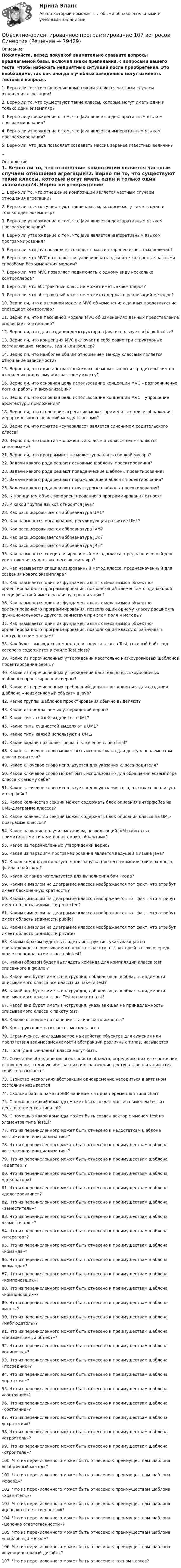     
            Описание
            Пожалуйста, перед покупкой внимательно сравните вопросы предлагаемой базы, включая знаки препинания, с вопросами вашего теста, чтобы избежать неприятных ситуаций после приобретения. Это необходимо, так как иногда в учебных заведениях могут изменять тестовые вопросы.1. Верно ли то, что отношение композиции является частным случаем отношения агрегации?2. Верно ли то, что существуют такие классы, которые могут иметь один и только один экземпляр?3. Верно ли утверждение о том, что Java является декларативным языком программирования?4. Верно ли утверждение о том, что Java является императивным языком программирования?5. Верно ли, что Java позволяет создавать массив заранее известных величин?... 
            Оглавление
            1. Верно ли то, что отношение композиции является частным случаем отношения агрегации?2. Верно ли то, что существуют такие классы, которые могут иметь один и только один экземпляр?3. Верно ли утверждение о том, что Java является декларативным языком программирования?4. Верно ли утверждение о том, что Java является императивным языком программирования?5. Верно ли, что Java позволяет создавать массив заранее известных величин?6. Верно ли, что MVC позволяет визуализировать одни и те же данные разными способами без изменения модели?7. Верно ли, что  MVC позволяет подключать к одному виду несколько контроллеров?8. Верно ли, что абстрактный класс не может иметь экземпляров?9. Верно ли, что абстрактный класс не может содержать реализаций методов?10. Верно ли, что в активной модели MVC об изменениях данных представление оповещает контроллер?11. Верно ли, что в пассивной модели MVC об изменениях данных представление оповещает контроллер?12. Верно ли, что для создания десктруктора в Java используется блок finalize?13. Верно ли, что концепция MVC включает в себя ровно три структурных составляющих: модель, вид и контроллер?14. Верно ли, что наиболее общим отношением между классами является отношение зависимости?15. Верно ли, что один абстрактный класс не может являться родительским по отношению к другому абстрактному классу?16. Верно ли, что основная цель использование концепции MVC – разграничение логики работы и визуализации?17. Верно ли, что основная цель использование концепции MVC – упрощение архитектуры приложения?18. Верно ли, что отношение агрегации может  применяться для изображения иерархических отношений между классами?19. Верно ли, что понятие «суперкласс» является синонимом родительского класса?20. Верно ли, что понятия «вложенный класс» и «класс-член» являются синонимами?21. Верно ли, что программист не может управлять сборкой мусора?22. Задачи какого рода решают основные шаблоны проектирования?23. Задачи какого рода решают поведенческие шаблоны проектирования?24. Задачи какого рода решают порождающие шаблоны проектирования?25. Задачи какого рода решают структурные шаблоны проектирования?26. К принципам объектно-ориентированного программирования относят27. К какой группе языков относится Java?28. Как расшифровывается аббревиатура UML?29. Как называется организация, регулирующая развитие UML?30. Как расшифровывается аббревиатура JVM?31. Как расшифровывается аббревиатура JDK?32. Как расшифровывается аббревиатура JRE?33. Как называется специализированный метод класса, предназначенный для уничтожения существующего экземпляра?34. Как называется специализированный метод класса, предназначенный для создания нового экземпляра?35. Как называется один из фундаментальных механизмов объектно-ориентированного программирования, позволяющий элементам с одинаковой спецификацией иметь различную реализацию?36. Как называется один из фундаментальных механизмов объектно-ориентированного программирования, позволяющий одному классу расширять функциональность другого, заимствуя при этом поля и методы?37. Как называется один из фундаментальных механизмов объектно-ориентированного программирования, позволяющий классу ограничивать доступ к своим членам?38. Как будет выглядеть команда для запуска класса Test, готовый байт-код которого содержится в файле Test.class?39. Какие из перечисленных утверждений касательно низкоуровневых шаблонов проектирования верны?40. Какие из перечисленных утверждений касательно высокоуровневых шаблонов проектирования верны?41. Какие из перечисленных требований должны выполняться для создания шаблона «неизменяемый объект» в Java?42. Какие группы шаблонов проектирования обычно выделяют?43. Какие из предлагаемых утверждений верны?44. Какие типы связей выделяют в UML?45. Какие типы сущностей выделяют в UML?46. Какие типы связей используют в UML?47. Какие задачи позволяет решать ключевое слово final?48. Какое ключевое слово может быть использовано для доступа к элементам класса-родителя?49. Какое ключевое слово используется для указания класса-родителя?50. Какое ключевое слово может быть использовано для обращения экземпляра класса к самому себе?51. Какое ключевое слово используется для указания того, что класс реализует интерфейс?52. Какое количество секций может содержать блок описания интерфейса на UML-диаграмме классов?53. Какое количество секций может содержать блок описания класса на UML-диаграмме классов?54. Какое название получил механизм, позволяющий JVM работать с примитивными типами данных как с объектами?55. Какое из перечисленных утверждений верно?56. Какая из парадигм программирования является ведущей в языке Java?57. Какая команда используется для запуска процесса компиляции исходного файла в байт-код?58. Какая команда используется для выполнения байт-кода?59. Каким символом на диаграмме классов изображается тот факт, что атрибут имеет бесконечную кратность?60. Каким символом на диаграмме классов изображается тот факт, что атрибут имеет область видимости protected?61. Каким символом на диаграмме классов изображается тот факт, что атрибут имеет область видимости public?62. Каким символом на диаграмме классов изображается тот факт, что атрибут имеет область видимости private?63. Каким образом будет выглядеть инструкция, указывающая на принадлежность описываемого класса к пакету test, который в свою очередь является подпакетом класса bigtest?64. Каким образом будет выглядеть команда для компиляции класса test, описанного в файле ?65. Какой вид будет иметь инструкция, добавляющая в область видимости описываемого класса все классы из пакета test?66. Какой вид будет иметь инструкция, добавляющая в область видимости описываемого класса класс Test из пакета test?67. Какой вид будет иметь инструкция, указывающая на принадлежность описываемого класса к пакету test?68. Каково основное назначение статического импорта?69. Конструктором называется метод класса70. Ограничение, накладываемое на свойства объектов для сужения или препятствия взаимозаменяемости абстракций различных типов, называется71. Поля (данные-члены) класса могут быть72. Сочетание объединения всех свойств объекта, определяющих его состояние и поведение, в единую абстракцию и ограничение доступа к реализации этих свойств называется73. Свойство нескольких абстракций одновременно находиться в активном состоянии называется74. Сколько байт в памяти ЭВМ занимается одна переменная типа char?75. С помощью какой команды может быть создан массив с именем test из десяти элементов типа int?76. С помощью какой команды может быть создан вектор с именем test из элементов типа TestEl?77. Что из перечисленного может быть отнесено к недостаткам шаблона «отложенная инициализация»?78. Что из перечисленного может быть отнесено к преимуществам шаблона «отложенная инициализация»?79. Что из перечисленного может быть отнесено  к преимуществам шаблона «адаптер»?80. Что из перечисленного может быть отнесено к преимуществам шаблона «декоратор»?81. Что из перечисленного может быть отнесено к преимуществам шаблона «делегирование»?82. Что из перечисленного может быть отнесено к преимуществам шаблона «заместитель»?83. Что из перечисленного может быть отнесено к преимуществам шаблона «заместитель»?84. Что из перечисленного может быть отнесено к преимуществам шаблона «итератор»?85. Что из перечисленного может быть отнесено к преимуществам шаблона «команда»?86. Что из перечисленного может быть отнесено к преимуществам шаблона «команда»?87. Что из перечисленного может быть отнесено к преимуществам шаблона «компоновщик»?88. Что из перечисленного может быть отнесено к преимуществам шаблона «компоновщик»?89. Что из перечисленного может быть отнесено к преимуществам шаблона «мост»?90. Что из перечисленного может быть отнесено к преимуществам шаблона «наблюдатель»?91. Что из перечисленного может быть отнесено к преимуществам шаблона «неизменяемый объект»?92. Что из перечисленного может быть отнесено к преимуществам шаблона «одиночка»?93. Что из перечисленного может быть отнесено к преимуществам шаблона «посредник»?94. Что из перечисленного может быть отнесено к преимуществам шаблона «прототип»?95. Что из перечисленного может быть отнесено к преимуществам шаблона «состояние»?96. Что из перечисленного может быть отнесено к преимуществам шаблона «состояние»?97. Что из перечисленного может быть отнесено к преимуществам шаблона «стратегия»?98. Что из перечисленного может быть отнесено к преимуществам шаблона «строитель»?99. Что из перечисленного может быть отнесено к преимуществам шаблона «строитель»?100.  Что из перечисленного может быть отнесено к преимуществам шаблона «фабричный метод»?101.  Что из перечисленного может быть отнесено к преимуществам шаблона «фасад»?102.  Что из перечисленного может быть отнесено к преимуществам шаблона «хранитель»?103.  Что из перечисленного может быть отнесено к преимуществам шаблона «цепочка ответственности»?104. Что из перечисленного может быть отнесено к преимуществам шаблона «цепочка ответственности»?105.  Что из перечисленного может быть отнесено к преимуществам шаблона «шаблонный метод»?106.  Что из перечисленного может быть отнесено к преимуществам шаблона «функциональный дизайн»?107.  Что из перечисленного может быть отнесено к членам класса?  
            
            
            ✅ Объектно-ориентированное программирование 100 вопросов СИНЕРГИЯ МТИ 2022Объектно-ориентированное программирование 107 вопросов СинергияОбъектно-ориентированное программирование 1 (Росдистант)Объектно-ориентированное программирование 1(Росдистант) ТГУОбъектно-ориентированное программирование 2Объектно-ориентированное программирование в технических системах//СИНЕРГИЯ//МОСАП//МОИ//МТИОбъектно-ориентированное программирование в технических системах//СИНЕРГИЯ//МОСАП//МОИ//МТИОбъективность и закономерность всех процессов так или иначе связаны с основой человеческой и общественной деятельности: потребностями и интересами субъектов, разнообразных по видам общественных формирований. Интересы, во-первых, выступают источникамиобъективные и субъективные показатели инновационного развитияОбъективные, существенные, устойчивые связи между составными компонентами процесса обучения, которые носят преимущественно вероятностно-статистический характер и проявляются как тенденции, – это … обучения Объективные факторы, провоцирующие развитие конфликтов, обстоятельства, которые привели к столкновению двух сторон, – это … конфликтаОбъективный управленческий контроль возможен только при наличии …Объект комплексного экономического анализа – это …Объект комплексного экономического анализа – это …