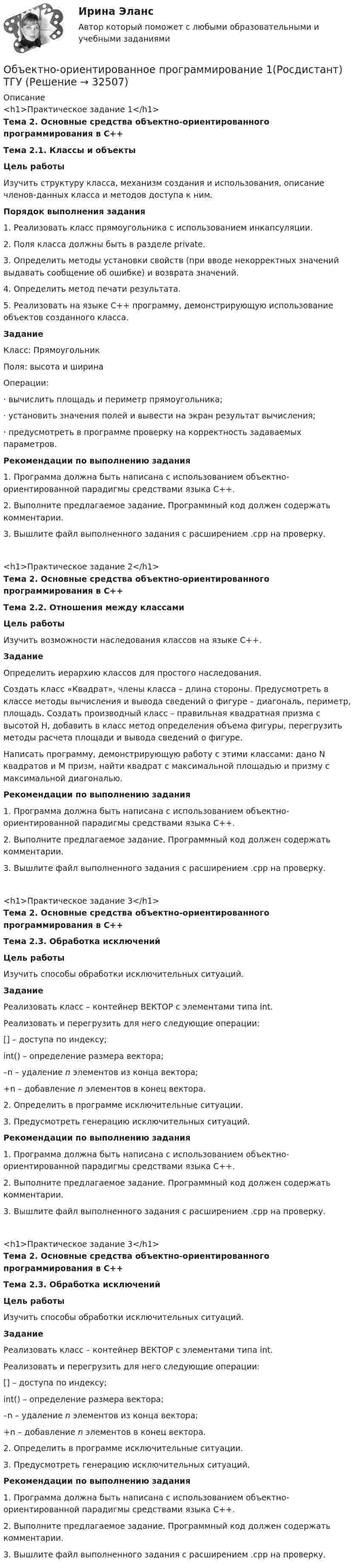      
          Описание
          <h1>Практическое задание 1</h1>Тема 2. Основные средства объектно-ориентированного программирования в С++Тема 2.1. Классы и объектыЦель работыИзучить структуру класса, механизм создания и использования, описание членов-данных класса и методов доступа к ним.Порядок выполнения задания 1. Реализовать класс прямоугольника с использованием инкапсуляции.2. Поля класса должны быть в разделе private.3. Определить методы установки свойств (при вводе некорректных значений выдавать сообщение об ошибке) и возврата значений.4. Определить метод печати результата.5. Реализовать на языке С++ программу, демонстрирующую использование объектов созданного класса. ЗаданиеКласс: Прямоугольник Поля: высота и ширинаОперации: ·       вычислить площадь и периметр прямоугольника;·       установить значения полей и вывести на экран результат вычисления;·       предусмотреть в программе проверку на корректность задаваемых параметров.Рекомендации по выполнению задания1. Программа должна быть написана с использованием объектно-ориентированной парадигмы средствами языка C++.2. Выполните предлагаемое задание. Программный код должен содержать комментарии.3. Вышлите файл выполненного задания с расширением .cpp на проверку. <h1>Практическое задание 2</h1>Тема 2. Основные средства объектно-ориентированного программирования в С++Тема 2.2. Отношения между классамиЦель работыИзучить возможности наследования классов на языке С++.ЗаданиеОпределить иерархию классов для простого наследования.Создать класс «Квадрат», члены класса – длина стороны. Предусмотреть в классе методы вычисления и вывода сведений о фигуре – диагональ, периметр, площадь. Создать производный класс – правильная квадратная призма с высотой H, добавить в класс метод определения объема фигуры, перегрузить методы расчета площади и вывода сведений о фигуре. Написать программу, демонстрирующую работу с этими классами: дано N квадратов и M призм, найти квадрат с максимальной площадью и призму с максимальной диагональю.Рекомендации по выполнению задания1. Программа должна быть написана с использованием объектно-ориентированной парадигмы средствами языка C++.2. Выполните предлагаемое задание. Программный код должен содержать комментарии.3. Вышлите файл выполненного задания с расширением .cpp на проверку. <h1>Практическое задание 3</h1>Тема 2. Основные средства объектно-ориентированного программирования в С++Тема 2.3. Обработка исключенийЦель работыИзучить способы обработки исключительных ситуаций.ЗаданиеРеализовать класс – контейнер ВЕКТОР с элементами типа int.Реализовать и перегрузить для него следующие операции:	[] – доступа по индексу;	int() – определение размера вектора;	–n – удаление n элементов из конца вектора;	+n – добавление n элементов в конец вектора.2. Определить в программе исключительные ситуации.3. Предусмотреть генерацию исключительных ситуаций.Рекомендации по выполнению задания1. Программа должна быть написана с использованием объектно-ориентированной парадигмы средствами языка C++.2. Выполните предлагаемое задание. Программный код должен содержать комментарии.3. Вышлите файл выполненного задания с расширением .cpp на проверку. <h1>Практическое задание 3</h1>Тема 2. Основные средства объектно-ориентированного программирования в С++Тема 2.3. Обработка исключенийЦель работыИзучить способы обработки исключительных ситуаций.ЗаданиеРеализовать класс – контейнер ВЕКТОР с элементами типа int.Реализовать и перегрузить для него следующие операции:	[] – доступа по индексу;	int() – определение размера вектора;	–n – удаление n элементов из конца вектора;	+n – добавление n элементов в конец вектора.2. Определить в программе исключительные ситуации.3. Предусмотреть генерацию исключительных ситуаций.Рекомендации по выполнению задания1. Программа должна быть написана с использованием объектно-ориентированной парадигмы средствами языка C++.2. Выполните предлагаемое задание. Программный код должен содержать комментарии.3. Вышлите файл выполненного задания с расширением .cpp на проверку.   
            
            
            Объектно-ориентированное программирование 1 (Росдистант)Объектно-ориентированное программирование 1(Росдистант) ТГУОбъектно-ориентированное программирование 2Объектно-ориентированное программирование в технических системах//СИНЕРГИЯ//МОСАП//МОИ//МТИОбъектно-ориентированное программирование в технических системах//СИНЕРГИЯ//МОСАП//МОИ//МТИОбъектно-ориентированное программирование в технических системах (тест с ответами Синергия/МОИ/ МТИ /МОСАП)«Объектно-ориентированное программирование (ОПП)». Тест для сдачи в МФПУ «Синергия»Объективные, существенные, устойчивые связи между составными компонентами процесса обучения, которые носят преимущественно вероятностно-статистический характер и проявляются как тенденции, – это … обучения Объективные факторы, провоцирующие развитие конфликтов, обстоятельства, которые привели к столкновению двух сторон, – это … конфликтаОбъективный управленческий контроль возможен только при наличии …Объект комплексного экономического анализа – это …Объект комплексного экономического анализа – это … Объект конфликтов в сфере государственного управления – это распоряжение … ✅ Объектно-ориентированное программирование 100 вопросов СИНЕРГИЯ МТИ 2022