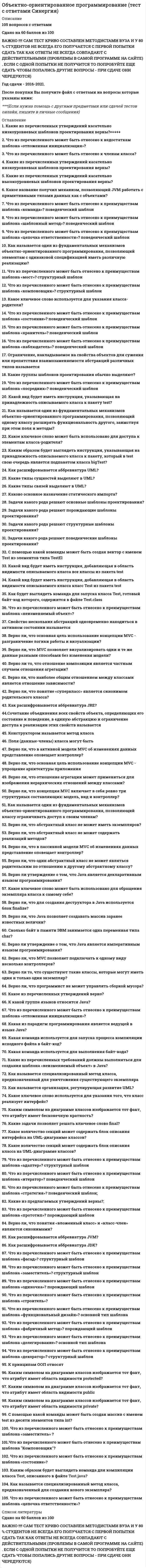    
          Описание
          Регистрируйтесь по ссылке   и вы сможете получить готовую работу.Для вашего удобства работа в PDF файле.Воспользуйтесь поиском Ctrl+F.89 вопросов.Ответы выделены в документе.Все попытки 70+ баллов (оценка 4) 
          Оглавление
          1.     Задачи какого рода решают основные шаблоны проектирования?·      Повседневные задачи: переадресация работы, обеспечение слабой связности системы и так далее·      Абстрагирование процесса создания экземпляров класса·      Создание различных структур, изменяющих поведение уже существующих объектов·      Определяют алгоритмы и способы взаимодействия объектов между собой 2.     Задачи какого рода решают поведенческие шаблоны проектирования?·      Повседневные задачи: переадресация работы, обеспечение слабой связности системы и так далее·      Создание различных структур, изменяющих поведение уже существующих объектов·      Абстрагирование процесса создания экземпляров класса·      Определяют алгоритмы и способы взаимодействия объектов между собой 3.     Задачи какого рода решают порождающие шаблоны проектирования?·      Повседневные задачи: переадресация работы, обеспечение слабой связности системы и так далее·      Абстрагирование процесса создания экземпляров класса·      Создание различных структур, изменяющих поведение уже существующих объектов·      Определяют алгоритмы и способы взаимодействия объектов между собой 4.     Задачи какого рода решают структурные шаблоны проектирования?·      Определяют алгоритмы и способы взаимодействия объектов между собой·      Создание различных структур, изменяющих поведение уже существующих объектов·      Повседневные задачи: переадресация работы, обеспечение слабой связности системы и так далее·      Абстрагирование процесса создания экземпляров класса 5.     Каким символом на диаграмме классов изображается тот факт, что атрибут имеет область видимости private? 6.     Каким символом на диаграмме классов изображается тот факт, что атрибут имеет область видимости protected?  7.     Каким символом на диаграмме классов изображается тот факт, что атрибут имеет бесконечную кратность? 8.     Каким символом на диаграмме классов изображается тот факт, что атрибут имеет область видимости public? 9.     Верно ли то, что отношение композиции является частным случаем отношения агрегации?·      Да·      Нет 10.  Верно ли то, что существуют такие классы, которые могут иметь один и только один экземпляр?·      Да·      Нет 11.  Верно ли, что понятие «суперкласс» является синонимом родительского класса?·      Да·      Нет 12.  Верно ли, что понятия «вложенный класс» и «класс-член» являются синонимами?·      Да·      Нет 13.  Верно ли, что программист не может управлять сборкой мусора?·      Да·      Нет 14.  Верно ли, что концепция MVC включает в себя ровно три структурных составляющих: модель, вид и контроллер?·      Да·      Нет 15.  Верно ли, что наиболее общим отношением между классами является отношение зависимости?·      Да·      Нет   16.  Верно ли утверждение о том, что Java является декларативным языком программирования?·      Да·      Нет 17.  Верно ли утверждение о том, что Java является императивным языком программирования?·      Да·      Нет 18.  Верно ли, что Java позволяет создавать массив заранее известных величин?·      Да·      Нет 19.  Верно ли, что MVC позволяет визуализировать одни и те же данные разными способами без изменения модели?·      Да·      Нет 20.  Верно ли, что MVC позволяет подключать к одному виду несколько контроллеров?·      Да·      Нет 21.  Верно ли, что для создания десктруктора в Java используется блок finalize?·      Да·      Нет 22.  Верно ли, что один абстрактный класс не может являться родительским по отношению к другому абстрактному классу?·      Да·      Нет 23.  Верно ли, что абстрактный класс не может иметь экземпляров?·      Да·      Нет 24.  Верно ли, что абстрактный класс не может содержать реализаций методов?·      Да·      Нет   25.  Верно ли, что в активной модели MVC об изменениях данных представление оповещает контроллер?·      Да·      Нет 26.  Верно ли, что в пассивной модели MVC об изменениях данных представление оповещает контроллер?·      Да·      Нет 27.  Верно ли, что основная цель использование концепции MVC – разграничение логики работы и визуализации?·      Да·      Нет 28.  Верно ли, что основная цель использование концепции MVC – упрощение архитектуру приложения?·      Да·      Нет 29.  Верно ли, что отношение агрегации может применяться для изображения иерархических отношений между классами?·      Да·      Нет 30.  Как расшифровывается аббревиатура JRE? 31.  Как расшифровывается аббревиатура JDK? 32.  Как расшифровывается аббревиатура JVM? 33.  Какая из парадигм программирования является ведующей в языке Java?·      Объектно-ориентированная·      Процедурная·      Событийно-ориентированная·      Компонентно-ориентированная 34.  Какая команда используется для выполения байт-кода?·      java·      javac·      javar·      javarun 35.  Какие группы шаблонов проектирования обычно выделяют?·      Основные·      Порождающие·      Структурные·      Поведенческие 36.  Какие задачи позволяет решать ключевое слово final?·      Создание ненаследуемых методов·      Создание абстрактных классов·      Создание непереопределяемых методов·      Создание неизменяемых полей·      Создание классов, которые не могут иметь наследников 37.  Какие из перечисленных требований должны выполняться для создания шаблона «неизменяемый объект» в Java?·      Все поля класса должны иметь модификатор private·      Все методы класса должны быть объявлены с модификатором static·      Ссылка this не должна передаваться вовне во время конструирования объекта·      Класс должен быть объявлен с модификатором final 38.  Какие из перечисленных утверждений касательно высокоуровневых шаблонов проектирования верны?·      Высокоуровневые шаблоны также называют архитектурными·      Высокоуровневые шаблоны являются универсальными решениями·      Несмотря на то, что высокоуровневые шаблоны являются универсальными, они учитывают специфические особенности конкретных языков программирования·      Высокоуровневые шаблоны также называют идиомами 39.  Какие из перечисленных утверждений касательно низкоуровневых шаблонов проектирования верны?·      Низкоуровневые шаблоны учитывают специфику языка программирования·      Низкоуровневые шаблоны также называют идиомами·      Низкоуровневые шаблоны являются универсальными·      Низкоуровневые шаблоны не используются в прикладных разработках 40.  Какие из предлагаемых утверждений верны?·      Статическим называется член класса, доступ к которому возможен без создания экземпляра·      Создание статического метода возможно только при использовании ключевого слова static·      Статические поля являются общими для всех экземпляров класса·      Статические поля недоступны экземплярам класса 41.  Какие типы связей используют в UML?·      Зависимость·      Ассоциация·      Обобщение·      Реализация 42.  Какие типы сущностей выделяют в UML?·      Поведенческие·      Аннотирующие·      Структурные·      Группирующие 43.  Каково основное назначение статического импорта?·      Позволяет JVM эффективно перенаправлять запросы к классам из других пакетов, принимая во внимание их статическую структуру·      Позволяет обращаться к статическим членам без явного указания класса-владельца·      Добавляет в область видимости описываемого класса все статические структуры из указанного пакета 44.  Какое из перечисленных утверждений верно?·      UML создан путем объединения всех существующих подходов проектирования того времени·      UML создан на основе наиболее популярных подходов проектирования того времени·      UML является исторически первым языком моделирования 45.  Какое ключевое слово может быть использовано для обращения экземпляра класса к самому себе?·      this·      super·      instanceof·      own  46.  Какое количество секций может содержать блок описания интерфейса на UML-диаграмме классов?·      Одну·      Две·      Три·      Четыре 47.  Какое количество секций может содержать блок описания класса на UML-диаграмме классов?·      Одну·      Три·      Две·      Четыре 48.  Как расшифровывается аббревиатура UML?·      Unified Modeling Language·      Universally Modeling Language·      Unified Modern Language·      Universally Modern Luggage 49.  Что из перечисленного может быть отнесено к недостаткам шаблона «отложенная инициализация»?·      Не позволяет явным образом задать порядок инициализации·      Вносит дополнительную задержку при обращении к объекту·      Порождает дополнительные ошибки при многопоточной работе·      Замедляет инициализацию объектов 50.  Что из перечисленного может быть отнесено к преимуществам шаблона «адаптер»?·      Увеличивает степень независимости системы от сторонних библиотек·      Смена библиотек не требует изменения всей системы·      Ускорение начальной инициализации·      Минимизация задержки при обращении 51.  Что из перечисленного может быть отнесено к преимуществам шаблона «делегирование»?·      Позволяет изменить поведение избегая наследования·      Повышает степень абстракции·      Положительно сказывается на времени обработки запроса системой·      Сокращает число элементов в адресном пространстве   52.  Что из перечисленного может быть отнесено к преимуществам шаблона «декоратор»?·      Позволяет динамически добавлять объектам новые обязанности·      Упрощает структуру отдельных классов·      Сокращает количество имен в адресном пространстве·      Не требует дополнительной иерархии классов 53.  Что из перечисленного может быть отнесено к преимуществам шаблона «заместитель»?·      Позволяет инициализировать объекты по требованию·      Позволяет придать объектам дополнительный функционал·      Сокращает время отклика системы·      Не требует создания новых объектов 54.  Что из перечисленного может быть отнесено к преимуществам шаблона «итератор»?·      Позволяет поддерживать единообразный интерфейс для доступа к элементам системы·      Позволяет поддерживать несколько активных обходов коллекции·      Итератор не должен владеть всей информацией о коллекции·      Не требует дополнительной иерархии классов 55.  Что из перечисленного может быть отнесено к преимуществам шаблона «команда»?·      Позволяет параметризировать объекты выполняемым действием·      Позволяет обрабатывать запросы как объекты·      Упрощает иерархию классов·      Уменьшает время отклика системы 56.  Что из перечисленного может быть отнесено к преимуществам шаблона «компоновщик»?·      Упрощает архитектуру приложения·      Упрощает процедуру добавления новых компонентов в систему·      Позволяет единообразно работать с составными и примитивными структурами·      Позволяет ограничить типы используемых компонентов 57.  Что из перечисленного может быть отнесено к членам класса?·      Вложенный класс·      Метод·      Объект·      Поле  58.  Что из перечисленного может быть отнесено к преимуществам шаблона «наблюдатель»?·      Сокращает цепочку вызовов, необходимую для уведомления наблюдателей об изменении состояния объекта·      Абстрагирует связность объекта и наблюдателей·      Позволяет обеспечить широковещательную рассылку уведомлений·      Повышает степень повторной используемости кода 59.  Что из перечисленного может быть отнесено к преимуществам шаблона «неизменяемый объект»?·      Позволяет предотвратить ряд ошибок·      Может быть использован в качестве ключа коллекции·      Удобен для многопоточной работы·      Положительно сказывается на скорости работы 60.  Что из перечисленного может быть отнесено к преимуществам шаблона «хранитель»?·      Позволяет сохранять внутренне состояние объекта·      Упрощает структуру класса-владельца·      Не раскрывает детали реализации класса-владельца·      Позволяет восстанавливать состояние класса-владельца 61.  Что из перечисленного может быть отнесено к преимуществам шаблона «цепочка ответственности»?·      Гарантирует, что рано или поздно запрос будет обработан·      Позволяет ослабить связи внутри системы·      Не требует дополнительной иерархии классов·      Придает дополнительную гибкость при распределении обязанностей 62.  Что из перечисленного может быть отнесено к преимуществам шаблона «одиночка»?·      Сокращение числа имен в глобальном адресном пространстве·      Предоставление глобальной точки доступа·      Ускорение начальной инициализации·      Минимизация задержки при обращении в силу статической сущности 63.  Что из перечисленного может быть отнесено к преимуществам шаблона «посредник»?·      Централизовывает управление·      Обеспечивает слабую связность системы·      Упрощает протоколы взаимодействия между компонентами·      Повышает степень повторной используемости кода   64.  Что из перечисленного может быть отнесено к преимуществам шаблона «прототип»?·      Позволяет специфицировать новые объекты путем изменения значений·      Позволяет сократить иерархию классов·      Позволяет динамически конфигурировать приложение классами·      Значительно уменьшает время, необходимое на создание новых объектов 65.  Что из перечисленного может быть отнесено к преимуществам шаблона «состояние»?·      Изолирует логику работы от реализации·      Не требует дополнительных имен в адресном пространстве·      Позволяет полностью скрыть информацию о классе-владельце·      Позволяет избегать применения цепочек условных операторов 66.  Что из перечисленного может быть отнесено к преимуществам шаблона «стратегия»?·      Позволяет оперировать семейством алгоритмов·      Предотвращает порождение большого числа подклассов·      Сокращает цепочки условных операторов, реализующих сложное поведение системы·      Позволяет динамически выбирать реализацию алгоритма 67.  Что из перечисленного может быть отнесено к преимуществам шаблона «строитель»?·      В сравнении с фабричным методом придает дополнительную гибкость процессу конструирования объектов·      Изолирует код конструирования объектов·      Позволяет изменять внутреннее представление объекта·      Не требует дополнительной иерархии классов 68.  Что из перечисленного может быть отнесено к преимуществам шаблона «фабричный метод»?·      Положительно сказывается на скорости работы·      Позволяет устанавливать связь между параллельными иерархиями классов·      Сокращает количество имен в адресном пространстве·      Позволяет сделать код создания объектов более универсальным 69.  Что из перечисленного может быть отнесено к преимуществам шаблона «фасад»?·      Изолирует клиентов от подсистем·      В большинстве случаев приводит к сокращению числа имен в адресном пространстве клиентов·      Облегчает устройство системы·      Ограничивает доступ клиентов к подсистемам  70.  Каким образом будет выглядеть команда для компиляции класса test, описанного в файле test.java? 71.  Сколько байт в памяти ЭВМ занимается одна переменная типа char? 72.  Как называется один из фундаментальных механизмов объектно-ориентированного программирования, позволяющий классу ограничивать доступ к своим членам? 73.  Как называется один из фундаментальных механизмов объектно-ориентированного программирования, позволяющий одному классу расширять функциональность другого, заимствуя при этом поля и методы? 74.  Как называется один из фундаментальных механизмов объектно-ориентированного программирования, позволяющий элементам с одинаковой спецификацией иметь различную реализацию? 75.  Как называется специализированный метод класса, предназначенный для создания нового экземпляра? 76.  Как называется специализированный метод класса, предназначенный для уничтожения существующего экземпляра? 77.  Какое ключевое слово используется для указания класса-родителя? 78.  Какое ключевое слово используется для указания того, что класс реализует интерфейс? 79.  Какое название получил механизм, позволяющий JVM работать с примитивными типами данных как с объектами? 80.  Какой вид будет иметь инструкция, добавляющая в область видимости описываемого класса все классы из пакета test?81.  Каким образом будет выглядеть инструкция, указывающая на принадлежность описываемого класса к пакету test, который в свою очередь является подпакетом класса bigtest? 82.  Какой вид будет иметь инструкция, добавляющая в область видимости описываемого класса класс test из пакета test? 83.  Какой вид будет иметь инструкция, указывающая на принадлежность описываемого класса к пакету test? 84.  С помощью какой команды может быть создан вектор с именем test из элементов типа TestEl? 85.  С помощью какой команды может быть создан массив с именем test из десяти элементов типа int?86.  Как будет выглядеть команда для запуска класса Test, готовый байт код которого содержится в файле Test.class 87.  Как называется организация, регулирующая развитие UML?·      OMG·      ANSI·      ACM·      NASA 88.  Что из перечисленного может быть отнесено к членам класса?·      Вложенный класс·      Метод·      Объект·      Поле 89.  Что из перечисленного может быть отнесено к преимуществам шаблона «шаблонный метод»?·      Помогает избегать дублирования повторяющихся конструкций·      Позволяет динамически варьировать поведение системы·      Позволяет оптимизировать передачу данных при вызове методов·      Не требует дополнительной иерархии классов 
          Список литературы
          .
            
            
            Объектно-ориентированное программирование. Тест с ответами Синергия. 2021 гОбъектно-ориентированный анализ и программирование (Тест)Объектом анализа в фотоколориметрии является...Объект социальной психологии управления – совместная деятельность … и групп людей по созданию материальных и духовных ценностей, нуждающаяся в организации и управленииОбъем в миллилитрах 0,01М раствора нитрата серебра, пошедший на титрование 5 мл 0,01М раствора хлорида бария, равенОбъем в миллилитрах 0,05М раствора ЭДТА, пошедший на титрование 5 мл 0,05МОбъем в миллилитрах 0,05М раствора ЭДТА, пошедший на титрование 5 мл 0,1М раствора хлорида никеля, равенОбщий член последовательностиимеет вид … Общим требованием к структуре, содержанию и нормированию нагрузок основной части развивающих занятий оздоровительными физическими упражнениями является:Общим элементом пересечения конуса вращения и плоскости перпендикулярной оси конуса, проходящей через его вершину будет...Объект конфигурации «Константа» …Объектно-ориентированное программированиеОбъектно-ориентированное программирование..Объектно-ориентированное программирование тест ответы на вопросы Синергия 2021 год