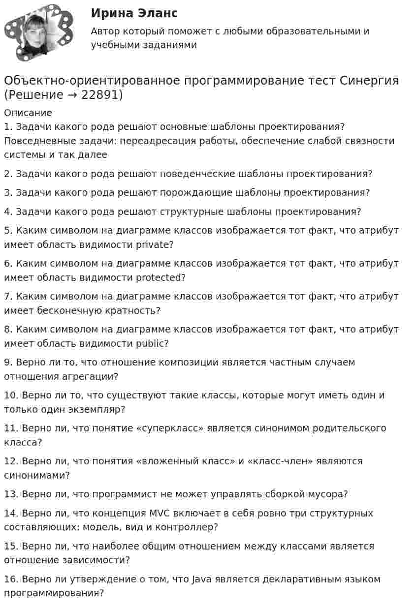      
          Описание
          1. Задачи какого рода решают основные шаблоны проектирования? Повседневные задачи: переадресация работы, обеспечение слабой связности системы и так далее2. Задачи какого рода решают поведенческие шаблоны проектирования?3. Задачи какого рода решают порождающие шаблоны проектирования?4. Задачи какого рода решают структурные шаблоны проектирования?5. Каким символом на диаграмме классов изображается тот факт, что атрибут имеет область видимости private? 6. Каким символом на диаграмме классов изображается тот факт, что атрибут имеет область видимости protected?7. Каким символом на диаграмме классов изображается тот факт, что атрибут имеет бесконечную кратность?8. Каким символом на диаграмме классов изображается тот факт, что атрибут имеет область видимости public?9. Верно ли то, что отношение композиции является частным случаем отношения агрегации?10. Верно ли то, что существуют такие классы, которые могут иметь один и только один экземпляр?11. Верно ли, что понятие «суперкласс» является синонимом родительского класса?12. Верно ли, что понятия «вложенный класс» и «класс-член» являются синонимами?13. Верно ли, что программист не может управлять сборкой мусора?14. Верно ли, что концепция MVC включает в себя ровно три структурных составляющих: модель, вид и контроллер?15. Верно ли, что наиболее общим отношением между классами является отношение зависимости?16. Верно ли утверждение о том, что Java является декларативным языком программирования?  
            
            
            Объектно-ориентированное программирование тест ответы на вопросы СинергияОбъектно-ориентированное программирование тест СинергияОбъектно-ориентированное программирование.ти (тест с ответами Синергия/МОИ/ МТИ /МОСАП)Объектно-ориентированное программирование//ТУСУРОбъектно-ориентированное программирование//ТУСУР💯 Объектно-ориентированный анализ и программирование (правильные ответы на тест Синергия / МОИ / МТИ / МосАП)Объектно-ориентированный анализ и программирование//тест//ТУСУР/ЗачетОбъектно-ориентированное программирование 1 (Росдистант)Объектно-ориентированное программирование 1(Росдистант) ТГУОбъектно-ориентированное программирование 2Объектно-ориентированное программирование в технических системах//СИНЕРГИЯ//МОСАП//МОИ//МТИОбъектно-ориентированное программирование в технических системах//СИНЕРГИЯ//МОСАП//МОИ//МТИОбъектно-ориентированное программирование в технических системах (тест с ответами Синергия/МОИ/ МТИ /МОСАП)«Объектно-ориентированное программирование (ОПП)». Тест для сдачи в МФПУ «Синергия»