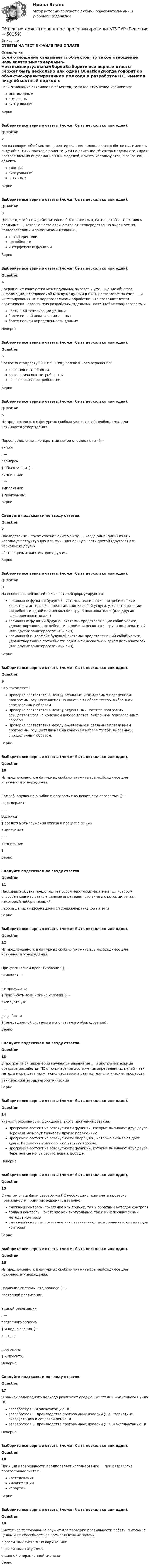     
            Описание
            ОТВЕТЫ НА ТЕСТ В ФАЙЛЕ ПРИ ОПЛАТЕ 
            Оглавление
            Если отношение связывает n объектов, то такое отношение называется:многомернымn-местнымвиртуальнымВерноВыберите все верные ответы (может быть несколько или один).Question2Когда говорят об объектно-ориентированном подходе к разработке ПС, имеют в виду объектный подход с ориентацией на описание объектов модельного мира и построением их информационных моделей, причем используются, в основном, … объекты.простыевиртуальныеактивныеВерноВыберите все верные ответы (может быть несколько или один).Question3Для того, чтобы ПО действительно было полезным, важно, чтобы отражались реальные …, которые часто отличаются от непосредственно выражаемых пользователями и заказчиками желаний.характеристикипотребностиинтерфейсные функцииВерноВыберите все верные ответы (может быть несколько или один).Question4Сокращение количества межмодульных вызовов и уменьшение объемов информации, передаваемой между модулями в ООП, достигается за счет …. и интегрирования их с подпрограммами обработки, что позволяет вести практически независимую разработку отдельных частей (объектов) программы.частичной локализации данныхболее полной локализации данныхболее полной определённости данныхНеверноВыберите все верные ответы (может быть несколько или один).Question5Согласно стандарту IEEE 830-1998, полнота – это отражение:основной потребностивсех возможных потребностейвсех основных потребностейВерноВыберите все верные ответы (может быть несколько или один).Question6Из предложенного в фигурных скобках укажите всё необходимое для истинности утверждения.Переопределение – конкретный метод определяется {---типом; ---размером} объекта при {---компиляции; ---выполнении} программы.ВерноСледуйте подсказкам по вводу ответов.Question7Наследование – такое соотношение между …, когда одна (один) из них использует структурную или функциональную часть другой (другого) или нескольких других.абстракциямиклассамипроцедурамиВерноВыберите все верные ответы (может быть несколько или один).Question8На основе потребностей пользователей формулируются:возможные функции будущей системы, технические, потребителькие качества и интерфейс, представляющие собой услуги, удовлетворяющие потребности одной или нескольких групп пользователей (или других заинтересованных лиц)возможные функции будущей системы, представляющие собой услуги, удовлетворяющие потребности одной или нескольких групп пользователей (или других заинтересованных лиц)возможный интерфейс будущей системы, представляющий собой услуги, удовлетворяющие потребности одной или нескольких групп пользователей (или других заинтересованных лиц)ВерноВыберите все верные ответы (может быть несколько или один).Question9Что такое тест?Проверка соответствия между реальным и ожидаемым поведением программы, осуществляемая на конечном наборе тестов, выбранном определенным образом.Проверка соответствия между отдельными частями программы, осуществляемая на конечном наборе тестов, выбранном определенным образом.Проверка соответствия между ожидаемым и реальным поведением программы, осуществляемая на конечном наборе тестов, выбранном определенным образом.ВерноВыберите все верные ответы (может быть несколько или один).Question10Из предложенного в фигурных скобках укажите всё необходимое для истинности утверждения.Самообнаружение ошибки в программе означает, что программа {---не содержит; ---содержит} средства обнаружения отказа в процессе ее {---выполнения; ---компиляции}.ВерноСледуйте подсказкам по вводу ответов.Question11Пассивный объект представляет собой некоторый фрагмент …, который способен хранить разные данные определенного типа и с которым связан некоторый набор операций.набора данныхинформационной средыоперативной памятиВерноВыберите все верные ответы (может быть несколько или один).Question12Из предложенного в фигурных скобках укажите всё необходимое для истинности утверждения.При физическом проектировании {---приходится; ---не приходится} принимать во внимание условия {---эксплуатации; ---разработки} (операционной системы и используемого оборудования).ВерноСледуйте подсказкам по вводу ответов.Question13В программной инженерии изучаются различные … и инструментальные средства разработки ПС с точки зрения достижения определенных целей – эти методы и средства могут использоваться в разных технологических процессах.техническиеметодыалгоритмическиеВерноВыберите все верные ответы (может быть несколько или один).Question14Укажите особенности функционального программирования.Программа состоит из совокупности функций, которые вызывают друг друга. Переменные могут вызывать другие переменные.Программа состоит из совокупности операциий, которые вызывают друг друга. Переменные могут отсутствовать вообще.Программа состоит из совокупности функций, которые вызывают друг друга. Переменные могут отсутствовать вообще.НеверноВыберите все верные ответы (может быть несколько или один).Question15С учетом специфики разработки ПС необходимо применять проверку правильности принятых решений, а именно:смежный контроль, сочетание как прямых, так и обратных методов контроляполный контроль, сочетание как виртуальных, так и инкапсуляционных методов контролясмежный контроль, сочетание как статических, так и динамических методов контроляВерноВыберите все верные ответы (может быть несколько или один).Question16Из предложенного в фигурных скобках укажите всё необходимое для истинности утверждения.Эволюция системы, это процесс {---поэтапной реализации; ---единой реализации; ---поэтапного запуска} и подключения {---классов; ---программы} к проекту.НеверноСледуйте подсказкам по вводу ответов.Question17В рамках водопадного подхода различают следующие стадии жизненного цикла ПС:разработку ПС и эксплуатацию ПСразработку ПС, производство программных изделий (ПИ), маркетинг, эксплуатацию и сопровождение ПСразработку ПС, производство программных изделий (ПИ) и эксплуатацию ПСНеверноВыберите все верные ответы (может быть несколько или один).Question18Принцип иерархичности предполагает использование … при разработке программных систем.наследованияинкапсуляциииерархийВерноВыберите все верные ответы (может быть несколько или один).Question19Системное тестирование служит для проверки правильности работы системы в целом и ее способности решать заявленные задачи:в различных системных окруженияхв различных ситуацияхв данной операционной системеВерно 
            
            
            Объектно-ориентированное программирование//ТУСУРОбъектно-ориентированное программирование//ТУСУР💯 Объектно-ориентированный анализ и программирование (правильные ответы на тест Синергия / МОИ / МТИ / МосАП)Объектно-ориентированный анализ и программирование//тест//ТУСУР/ЗачетОбъектом PEST-анализа является макроокружение – внешняя среда … воздействия исследуемой организации Объектом договора о государственно-частном партнерстве является частная автомобильная дорога. Частный партнер, столкнувшись с финансовыми проблемами, принял решение передать в залог данный объект соглашения в качестве способа обеспечения исполнения Объектом доступа называется …Объектно-ориентированное программирование в технических системах//СИНЕРГИЯ//МОСАП//МОИ//МТИОбъектно-ориентированное программирование в технических системах//СИНЕРГИЯ//МОСАП//МОИ//МТИОбъектно-ориентированное программирование в технических системах (тест с ответами Синергия/МОИ/ МТИ /МОСАП)«Объектно-ориентированное программирование (ОПП)». Тест для сдачи в МФПУ «Синергия»Объектно-ориентированное программирование ОТВЕТЫ 2022Объектно-ориентированное программирование тест ответы на вопросы СинергияОбъектно-ориентированное программирование тест Синергия
