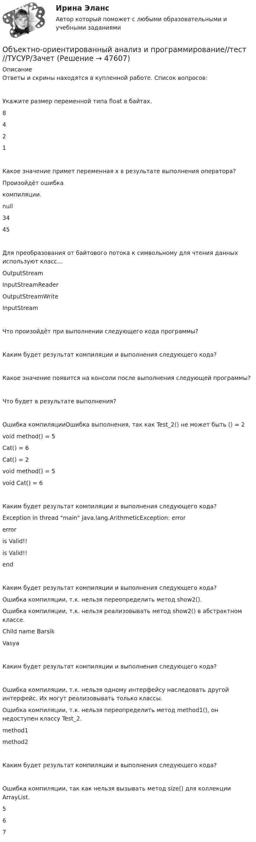     
            Описание
            Ответы и скрины находятся в купленной работе. Список вопросов:Укажите размер переменной типа float в байтах.8421Какое значение примет переменная x в результате выполнения оператора?Произойдёт ошибка компиляции.null3445Для преобразования от байтового потока к символьному для чтения данных используют класс…OutputStreamInputStreamReaderOutputStreamWriteInputStreamЧто произойдёт при выполнении следующего кода программы?Каким будет результат компиляции и выполнения следующего кода?Какое значение появится на консоли после выполнения следующей программы?Что будет в результате выполнения?Ошибка компиляцииОшибка выполнения, так как Test_2() не может быть () = 2void method() = 5Cat() = 6Cat() = 2void method() = 5void Cat() = 6Каким будет результат компиляции и выполнения следующего кода?Exception in thread main java.lang.ArithmeticException: errorerroris Valid!!is Valid!!endКаким будет результат компиляции и выполнения следующего кода?Ошибка компиляции, т.к. нельзя переопределить метод show2().Ошибка компиляции, т.к. нельзя реализовывать метод show2() в абстрактном классе.Child name BarsikVasyaКаким будет результат компиляции и выполнения следующего кода?Ошибка компиляции, т.к. нельзя одному интерфейсу наследовать другой интерфейс. Их могут реализовывать только классы.Ошибка компиляции, т.к. нельзя переопределить метод method1(), он недоступен классу Test_2.method1method2Каким будет результат компиляции и выполнения следующего кода?Ошибка компиляции, так как нельзя вызывать метод size() для коллекции ArrayList.567  
            
            
            💯 Объектно-ориентированный анализ и программирование (правильные ответы на тест Синергия / МОИ / МТИ / МосАП)Объектно-ориентированный анализ и программирование//тест//ТУСУР/ЗачетОбъектом PEST-анализа является макроокружение – внешняя среда … воздействия исследуемой организации Объектом договора о государственно-частном партнерстве является частная автомобильная дорога. Частный партнер, столкнувшись с финансовыми проблемами, принял решение передать в залог данный объект соглашения в качестве способа обеспечения исполнения Объектом доступа называется …Объектом макроэкономики …  является целостная экономическая система страны  являются очень большие корпорации, расположенные в разных странах  являются отрасли хозяйства  является экономическое состояние богатейших людей мираОбъектом маркетингового исследования …Объектно-ориентированное программирование в технических системах (тест с ответами Синергия/МОИ/ МТИ /МОСАП)«Объектно-ориентированное программирование (ОПП)». Тест для сдачи в МФПУ «Синергия»Объектно-ориентированное программирование ОТВЕТЫ 2022Объектно-ориентированное программирование тест ответы на вопросы СинергияОбъектно-ориентированное программирование тест СинергияОбъектно-ориентированное программирование.ти (тест с ответами Синергия/МОИ/ МТИ /МОСАП)Объектно-ориентированное программирование//ТУСУР