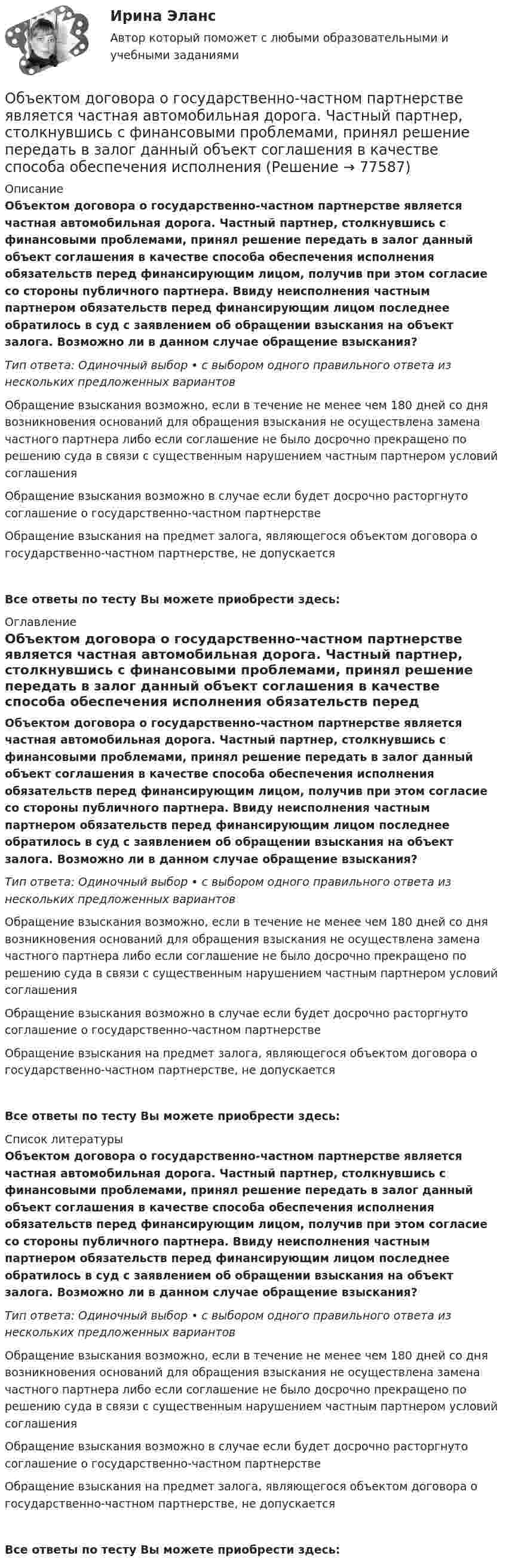      
            Описание
            Объектом договора о государственно-частном партнерстве является частная автомобильная дорога. Частный партнер, столкнувшись с финансовыми проблемами, принял решение передать в залог данный объект соглашения в качестве способа обеспечения исполнения обязательств перед финансирующим лицом, получив при этом согласие со стороны публичного партнера. Ввиду неисполнения частным партнером обязательств перед финансирующим лицом последнее обратилось в суд с заявлением об обращении взыскания на объект залога. Возможно ли в данном случае обращение взыскания?Тип ответа: Одиночный выбор • с выбором одного правильного ответа из нескольких предложенных вариантовОбращение взыскания возможно, если в течение не менее чем 180 дней со дня возникновения оснований для обращения взыскания не осуществлена замена частного партнера либо если соглашение не было досрочно прекращено по решению суда в связи с существенным нарушением частным партнером условий соглашенияОбращение взыскания возможно в случае если будет досрочно расторгнуто соглашение о государственно-частном партнерствеОбращение взыскания на предмет залога, являющегося объектом договора о государственно-частном партнерстве, не допускаетсяВсе ответы по тесту Вы можете приобрести здесь:  
            Оглавление
            Объектом договора о государственно-частном партнерстве является частная автомобильная дорога. Частный партнер, столкнувшись с финансовыми проблемами, принял решение передать в залог данный объект соглашения в качестве способа обеспечения исполнения обязательств перед финансирующим лицом, получив при этом согласие со стороны публичного партнера. Ввиду неисполнения частным партнером обязательств перед финансирующим лицом последнее обратилось в суд с заявлением об обращении взыскания на объект залога. Возможно ли в данном случае обращение взыскания?Тип ответа: Одиночный выбор • с выбором одного правильного ответа из нескольких предложенных вариантовОбращение взыскания возможно, если в течение не менее чем 180 дней со дня возникновения оснований для обращения взыскания не осуществлена замена частного партнера либо если соглашение не было досрочно прекращено по решению суда в связи с существенным нарушением частным партнером условий соглашенияОбращение взыскания возможно в случае если будет досрочно расторгнуто соглашение о государственно-частном партнерствеОбращение взыскания на предмет залога, являющегося объектом договора о государственно-частном партнерстве, не допускаетсяВсе ответы по тесту Вы можете приобрести здесь:  
            Список литературы
            Объектом договора о государственно-частном партнерстве является частная автомобильная дорога. Частный партнер, столкнувшись с финансовыми проблемами, принял решение передать в залог данный объект соглашения в качестве способа обеспечения исполнения обязательств перед финансирующим лицом, получив при этом согласие со стороны публичного партнера. Ввиду неисполнения частным партнером обязательств перед финансирующим лицом последнее обратилось в суд с заявлением об обращении взыскания на объект залога. Возможно ли в данном случае обращение взыскания?Тип ответа: Одиночный выбор • с выбором одного правильного ответа из нескольких предложенных вариантовОбращение взыскания возможно, если в течение не менее чем 180 дней со дня возникновения оснований для обращения взыскания не осуществлена замена частного партнера либо если соглашение не было досрочно прекращено по решению суда в связи с существенным нарушением частным партнером условий соглашенияОбращение взыскания возможно в случае если будет досрочно расторгнуто соглашение о государственно-частном партнерствеОбращение взыскания на предмет залога, являющегося объектом договора о государственно-частном партнерстве, не допускаетсяВсе ответы по тесту Вы можете приобрести здесь:  
            
            
            Объектом PEST-анализа является макроокружение – внешняя среда … воздействия исследуемой организации Объектом договора о государственно-частном партнерстве является частная автомобильная дорога. Частный партнер, столкнувшись с финансовыми проблемами, принял решение передать в залог данный объект соглашения в качестве способа обеспечения исполнения Объектом доступа называется …Объектом макроэкономики …  является целостная экономическая система страны  являются очень большие корпорации, расположенные в разных странах  являются отрасли хозяйства  является экономическое состояние богатейших людей мираОбъектом маркетингового исследования …Объектом, охраняемым правом интеллектуальной собственности, являетсяОбъектом, правовая охрана которого удостоверяется патентом, является …Объектно-ориентированное программирование ОТВЕТЫ 2022Объектно-ориентированное программирование тест ответы на вопросы СинергияОбъектно-ориентированное программирование тест СинергияОбъектно-ориентированное программирование.ти (тест с ответами Синергия/МОИ/ МТИ /МОСАП)Объектно-ориентированное программирование//ТУСУРОбъектно-ориентированное программирование//ТУСУР💯 Объектно-ориентированный анализ и программирование (правильные ответы на тест Синергия / МОИ / МТИ / МосАП)