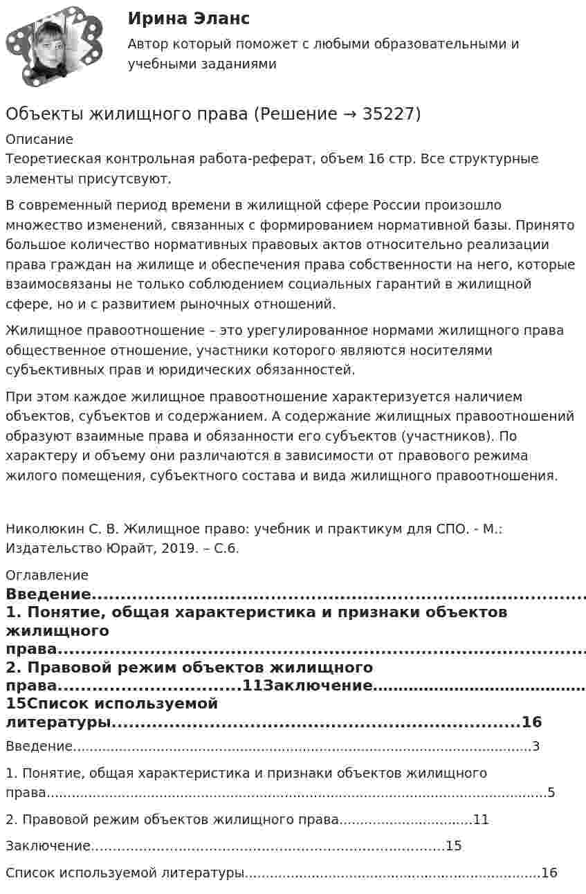      
          Описание
          Теоретиеская контрольная работа-реферат, объем 16 стр. Все структурные элементы присутсвуют.	В современный период времени в жилищной сфере России произошло множество изменений‚ связанных с формированием нормативной базы. Принято большое количество нормативных правовых актов относительно реализации права граждан на жилище и обеспечения права собственности на него, которые взаимосвязаны не только соблюдением социальных гарантий в жилищной сфере, но и с развитием рыночных отношений.	Жилищное правоотношение – это урегулированное нормами жилищного права общественное отношение, участники которого являются носителями субъективных прав и юридических обязанностей.	При этом каждое жилищное правоотношение характеризуется наличием объектов, субъектов и содержанием. А содержание жилищных правоотношений образуют взаимные права и обязанности его субъектов (участников). По характеру и объему они различаются в зависимости от правового режима жилого помещения, субъектного состава и вида жилищного правоотношения.   Николюкин С. В. Жилищное право: учебник и практикум для СПО. - М.: Издательство Юрайт, 2019. – С.6. 
          Оглавление
          Введение..............................................................................................................3	1.               Понятие, общая характеристика и признаки объектов жилищного права........................................................................................................................5	2.               Правовой режим объектов жилищного права................................11Заключение………………………………………………………………………15Список используемой литературы.......................................................................16 
            
            
            Объекты гражданских правОбъекты жилищного праваОбъекты, задачи и предмет судебно-баллистической экспертизыОбъекты, имеющие виртуальную / виртуально-материальную природу, - это циркулирующая в информационном пространстве общества и его информационные ресурсыОбъекты контроля процесса дополнительного обучения сотрудников - это ...(укажите 2 варианта ответа)Объекты, которые используются в процессе производства длительное время  и обслуживают несколько производственных циклов, называют … капиталомОбъекты налогового учета – это …Объектом PEST-анализа является макроокружение – внешняя среда … воздействия исследуемой организации Объектом договора о государственно-частном партнерстве является частная автомобильная дорога. Частный партнер, столкнувшись с финансовыми проблемами, принял решение передать в залог данный объект соглашения в качестве способа обеспечения исполнения Объектом доступа называется …Объектом макроэкономики …  является целостная экономическая система страны  являются очень большие корпорации, расположенные в разных странах  являются отрасли хозяйства  является экономическое состояние богатейших людей мираОбъектом маркетингового исследования …Объектом, охраняемым правом интеллектуальной собственности, являетсяОбъектом, правовая охрана которого удостоверяется патентом, является …