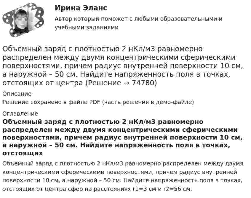     
            Описание
            Решение сохранено в файле PDF (часть решения в демо-файле) 
            Оглавление
            Объемный заряд с плотностью 2 нКл/м3 равномерно распределен между двумя концентрическими сферическими поверхностями, причем радиус внутренней поверхности 10 см, а наружной – 50 см. Найдите напряженность поля в точках, отстоящих от центра сфер на расстояниях r1=3 см и r2=56 см.  
            
            
            Объемная доля – это …Объемный заряд с плотностью 2 нКл/м3 равномерно распределен между двумя  концентрическими сферическими поверхностями, причем радиус внутренней  поверхности 10 см, а наружной – 50 см. Найдите напряженность поля в точках,  отстоящих от центраОбъем продаж за период определяется по формуле «…»Объем продаж, при котором организация покрывает все постоянные и переменные затраты, не имея прибыли, называется …Объем производимой в обществе продукции, который потребители готовы  приобрести при данном уровне цен, называют … спросомОбъем производства в экономике, который производители готовы и  способны предложить при каждом возможном уровне цен, называют …  предложениемОбъём пузырька воздуха по мере всплывания его со дна озера увеличился в 3 раза. Какова глубина озера? Считать температуру воды на любой глубине озера одинаковой. Атмосферное давление 105 Па.Объём гелия, масса которого составляет 2 кг, увеличился в 5 раз:  а) изотермически;  б) адиабатно.  	Каково изменение энтропии в этих случаях?Объём жировой ткани, подвергающейся УВЧ-терапии, имеет площадь 8 см2 и толщину 3 см. Каково его активное сопротивление? Вычислить емкостное сопротивление этого участка ткани, если его электроёмкость 8500 пФОбъём жировой ткани, подвергающейся УВЧ-терапии, имеет площадь 8 см2 и толщину 3 см. Каково его активное сопротивление? Вычислить полное сопротивление этого участка ткани, если его электроёмкость 85 нФОбъём кислорода массой 1 кг был увеличен в 5 раз в результате изотермического расширения. Найти изменение энтропии газа.Объем кислорода массой 2 кг был увеличен в 5 раз в результате адиабатного расширения. Найти изменение энтропии газа.Объём кислорода массой 2 кг был увеличен в 5 раз в результате адиабатного расширения. Найти изменение энтропии газа.Объём кислорода массой m = 2,0 г сначала адиабатически увеличивают в n = 2,5 раза, а затем изобарно уменьшают до первоначального состояния. Определить изменение энтропии DS между конечным и начальным состояниями.
