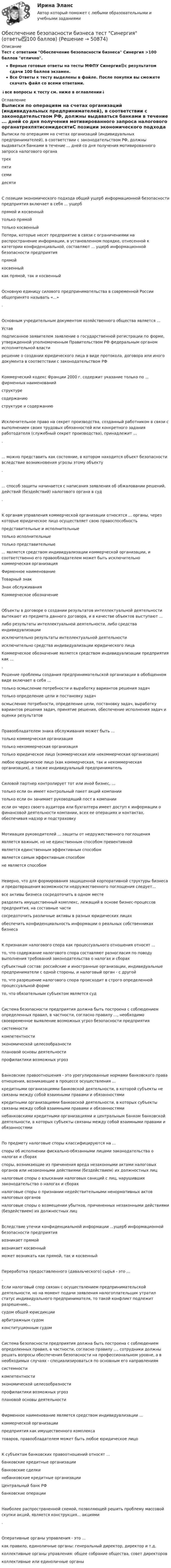      
            Описание
            Тест с ответами Обеспечение безопасности бизнеса Синергия >100 баллов отлично.Верные готовые ответы на тесты МФПУ Синергия🟢с результатом сдачи 100 баллов экзамен.Все Ответы к тесту выделены в файле. После покупки вы сможете скачать файл со всеми ответами.↓все вопросы к тесту см. ниже в оглавлении↓ 
            Оглавление
            Выписки по операциям на счетах организаций (индивидуальных предпринимателей), в соответствии с законодательством РФ, должны выдаваться банками в течение ... дней со дня получения мотивированного запроса налогового органатрехпятисемидесятиC позиции экономического подхода общий ущерб информационной безопасности предприятия включает в себя ... ущербпрямой и косвенныйтолько прямойтолько косвенный Потери, которые несет предприятие в связи с ограничениями на распространение информации, в установленном порядке, отнесенной к категории конфиденциальной, составляют ... ущерб информационной безопасности предприятияпрямойкосвенныйкак прямой, так и косвенныйОсновную единицу силового предпринимательства в современной России общепринято называть «...».Основным учредительным документом хозяйственного общества является ...Уставподписанное заявителем заявление о государственной регистрации по форме, утвержденной уполномоченным Правительством РФ федеральным органом исполнительной властирешение о создании юридического лица в виде протокола, договора или иного документа в соответствии с законодательством РФКоммерческий кодекс Франции 2000 г. содержит указание только по ... фирменных наименованийструктуресодержаниюструктуре и содержаниюИсключительное право на секрет производства, созданный работником в связи с выполнением своих трудовых обязанностей или конкретного задания работодателя (служебный секрет производства), принадлежит ....... можно представить как состояние, в котором находится объект безопасности вследствие возникновения угрозы этому объекту.... способ защиты начинается с написания заявления об обжаловании решений, действий (бездействий) налогового органа в суд.К органам управления коммерческой организации относятся ... органы, через которые юридическое лицо осуществляет свою правоспособностьпредставительные и исполнительныетолько исполнительныетолько представительные ... является средством индивидуализации коммерческой организации, и соответственно его правообладателем может быть исключительно коммерческая организацияФирменное наименованиеТоварный знакЗнак обслуживанияКоммерческое обозначениеОбъекты в договоре о создании результатов интеллектуальной деятельности вытекают из предмета данного договора, и в качестве объектов выступают ...либо результаты интеллектуальной деятельности, либо средства индивидуализацииисключительно результаты интеллектуальной деятельностиисключительно средства индивидуализации юридического лица Коммерческое обозначение является средством индивидуализации предприятия как .... Решение проблемы создания предпринимательской организации в обобщенном виде включает в себя ...только осмысление потребности и выработку вариантов решения задачтолько определение цели и постановку задачосмысление потребности, определение цели, постановку задач, выработку вариантов решения задач, принятие решения, обеспечение исполнения задач и оценки результатовПравообладателем знака обслуживания может быть ...только коммерческая организациятолько некоммерческая организациятолько юридическое лицо (коммерческая или некоммерческая организация)любое юридическое лицо (как коммерческая, так и некоммерческая организация), а также индивидуальный предпринимательСиловой партнер контролирует тот или иной бизнес, ...только если он имеет контрольный пакет акций компаниитолько если он занимает руководящий пост в компанииесли он через своего аудитора или бухгалтера имеет доступ к информации о финансовой деятельности компании, всех ее операциях и контактах, обеспечивая надзор и подстраховкуМотивация руководителей ... защиты от недружественного поглощенияявляется важным, но не единственным способом превентивнойявляется единственным эффективным способомявляется самым эффективным способомне является способомНеверно, что для формирования защищенной корпоративной структуры бизнеса и предотвращения возможности недружественного поглощения следует...все активы бизнеса сосредоточить в одном местеразделить имущественный комплекс, лежащий в основе бизнес-процессов предприятия, на составные частисосредоточить различные активы в разных юридических лицахобеспечить конфиденциальность информации о реальных собственниках бизнесаК признакам налогового спора как процессуального отношения относят ...то, что содержание налогового спора составляют разногласия по поводу выполнения требований законодательства о налогах и сборахсубъектный состав: российские и иностранные организации, индивидуальные предприниматели с одной стороны, и налоговый орган - с другойто, что разрешение налогового спора происходит в строго определенной процессуальной формето, что обязательным субъектом является судСистема безопасности предприятия должна быть построена с соблюдением определенных правил, в частности, согласно правилу ..., необходимо своевременное выявление возможных угроз безопасности предприятиясистемностикомпетентностиэкономической целесообразностиплановой основы деятельностипрофилактики возможных угрозБанковские правоотношения - это урегулированные нормами банковского права отношения, возникающие в процессе осуществления ...кредитными организациями банковской деятельности, в которой субъекты не связаны между собой взаимными правами и обязанностямикредитными организациями банковской деятельности, в которых субъекты связаны между собой взаимными правами и обязанностяминебанковскими кредитными организациями и центральным банком банковской деятельности, в которых субъекты связаны между собой взаимными правами и обязанностямиПо предмету налоговые споры классифицируются на ...споры об исполнении фискально-обязанными лицами законодательства о налогах и сборахспоры, возникающие из причинения вреда незаконными актами налоговых органов или незаконными действиями (бездействием) их должностных лицналоговые споры о взыскании налоговых санкций с лиц, нарушивших законодательство о налогах и сборахналоговые споры о признании недействительными ненормативных актов налоговых органовналоговые споры о возмещении убытков, причиненных незаконными действиями (бездействием) их должностных лицВследствие утечки конфиденциальной информации ...ущерб информационной безопасности предприятиявозникает прямойвозникает косвенныйможет возникать как прямой, так и косвенныйПереработка предоставленного (давальческого) сырья - это ....Если налоговый спор связан с осуществлением предпринимательской деятельности, но на момент подачи заявления налогоплательщик утратил статус индивидуального предпринимателя, то такой конфликт подлежит разрешению...судом общей юрисдикцииарбитражным судомконституционным судомСистема безопасности предприятия должна быть построена с соблюдением определенных правил, в частности, согласно правилу ..., сотрудники должны решать вопросы обеспечения безопасности на профессиональном уровне, а в необходимых случаях - специализироваться по основным его направлениямсистемностикомпетентностиэкономической целесообразностипрофилактики возможных угрозплановой основы деятельностиФирменное наименование является средством индивидуализации ...коммерческой организациипредприятия как имущественного комплексатоваров, правообладателем может быть любое юридическое лицоК субъектам банковских правоотношений относят ...банковские кредитные организациибанковские сделкинебанковские кредитные организацииЦентральный банк РФбанковские операцииНаиболее распространенной схемой, позволяющей решить проблему массовой скупки акций, является конструкция... акциями.Оперативные органы управления - это ...как правило, единоличные органы: генеральный директор, директор и т.д.коллективные органы управления: общее собрание общества, совет директоровколлективные или единоличные органы 
            
            
            💯 Обеспечение безопасности бизнеса_М (ответы на тест Синергия / МТИ / МосАП, март 2023)Обеспечение безопасности бизнеса тест Синергия (ответы✅100 баллов)Обеспечение безопасности движения при развитии внутригородского железнодорожного транспорта в Новосибирском регионе (Научно-исследовательская работа)Обеспечение безопасности сетей при помощи маршрутизаторов и коммутаторов, 30 вопросов (ответы на тест Синергия / МТИ / МОИ / МосАП)Обеспечение безопасности сетей при помощи маршрутизаторов и коммутаторов синергия 2023Обеспечение безопасности сетей при помощи маршрутизаторов и коммутаторов тест Синергия (все ответы до 100 баллов) Итоговый тест Зачет с оценкойОбеспечение безопасности сетей при помощи маршрутизаторов и коммутаторов - тест с ответами - Синергия 2023ОАО Самарский жировой комбинат, выпустив на рынок новые виды маргарина – «Домашний», «Самарский Сливочный», «Росинка», – установил на них среднерыночную цену в расчете на средний ценовой сегмент потребителей. Какой метод ценообразования используетОАО «Сибторг» - крупное промышленное предприятие, созданное в 1995 году. На предприятии имеется ряд функциональных подразделений, в том числе планово-экономический отдел, в котором работаю специалисты с большим стажем работы. В отдел пришел молодой и энергичный специалист, который только закончил обучение в ВУЗе и хотел применить на практике полученные знания.	ОАО Юрга обратилось в арбитражный суд с иском к ООО Вита об обязании ответчика демонтировать вывеску со своим фирменным наименованием с козырька здания.о белье. Хоть они и будут стоить дорого, но их эффект поразит вас на повалОбеспечение безопасной медицинской среды в отделениях интенсивной терапии [Ответы]Обеспечение безопасности бизнеса (2023.г) тест с ответами Синергия/МОИ/ МТИ /МОСАПОбеспечение безопасности бизнеса (94 балла)