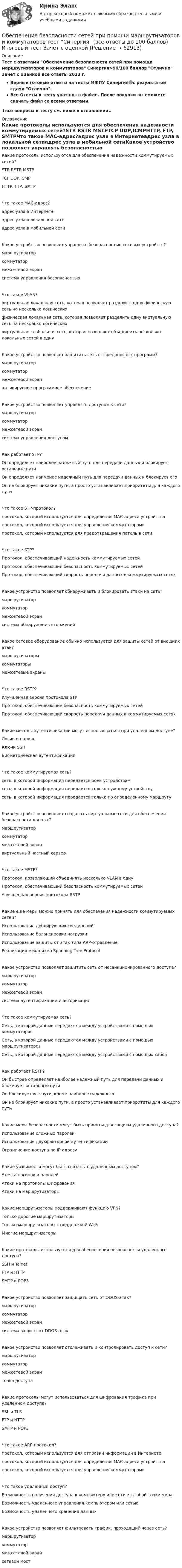     
            Описание
            Тест с ответами Обеспечение безопасности сетей при помощи маршрутизаторов и коммутаторов Синергия>96/100 баллов Отлично Зачет с оценкой все ответы 2023 г.Верные готовые ответы на тесты МФПУ Синергия🟢с результатом сдачи Отлично.Все Ответы к тесту указаны в файле. После покупки вы сможете скачать файл со всеми ответами.↓все вопросы к тесту см. ниже в оглавлении↓ 
            Оглавление
            Какие протоколы используются для обеспечения надежности коммутируемых сетей?STR RSTR MSTPTCР UDР,ICMPHTTP, FTP, SMTPЧто такое МАС-адрес?адрес узла в Интернетеадрес узла в локальной сетиадрес узла в мобильной сетиКакое устройство позволяет управлять безопасностью сетевых устройств?маршрутизаторкоммутатормежсетевой экрансистема управления безопасностьюЧто такое VLAN?виртуальная локальная сеть, которая позволяет разделить одну физическую сеть на несколько логическихфизическая локальная сеть, которая позволяет разделить одну виртуальную сеть на несколько логическихвиртуальная глобальная сеть, которая позволяет объединить несколько локальных сетей в однуКакое устройство позволяет защитить сеть от вредоносных программ?маршрутизаторкоммутатормежсетевой экранантивирусное программное обеспечениеКакое устройство позволяет управлять доступом к сети?маршрутизаторкоммутатормежсетевой экрансистема управления доступомКак работает STP?Он определяет наиболее надежный путь для передачи данных и блокирует остальные путиОн определяет наименее надежный путь для передачи данных и блокирует егоОн не блокирует никакие пути, а просто устанавливает приоритеты для каждого путиЧто такое STP-протокол?протокол, который используется для определения МАС-адреса устройствапротокол, который используется для управления коммутаторамипротокол, который используется для предотвращения петель в сетиЧто такое STP?Протокол, обеспечивающий надежность коммутируемых сетейПротокол, обеспечивающий безопасность коммутируемых сетейПротокол, обеспечивающий скорость передачи данных в коммутируемых сетяхКакое устройство позволяет обнаруживать и блокировать атаки на сеть?маршрутизаторкоммутатормежсетевой экрансистема обнаружения вторженийКакое сетевое оборудование обычно используется для защиты сетей от внешних атак?маршрутизаторыкоммутаторымежсетевые экраныЧто такое RSTP?Улучшенная версия протокола STPПротокол, обеспечивающий безопасность коммутируемых сетейПротокол, обеспечивающий скорость передачи данных в коммутируемых сетяхКакие методы аутентификации могут использоваться при удаленном доступе?Логин и парольКлючи SSHБиометрическая аутентификацияЧто такое коммутируемая сеть?сеть, в которой информация передается всем устройствамсеть, в которой информация передается только нужному устройствусеть, в которой информация передается только по определенному маршрутуКакое устройство позволяет создавать виртуальные сети для обеспечения безопасности данных?маршрутизаторкоммутатормежсетевой экранвиртуальный частный серверЧто такое MSTP?Протокол, позволяющий объединять несколько VLAN в однуПротокол, обеспечивающий безопасность коммутируемых сетейУлучшенная версия протокола RSTPКакие еще меры можно принять для обеспечения надежности коммутируемых сетей?Использование дублирующих соединенийИспользование балансировки нагрузкиИспользование защиты от атак типа ARP-отравлениеРеализация механизма Spanning Tree ProtocolКакое устройство позволяет защитить сеть от несанкционированного доступа?маршрутизаторкоммутатормежсетевой экрансистема аутентификации и авторизацииЧто такое коммутируемая сеть?Сеть, в которой данные передаются между устройствами с помощью коммутаторовСеть, в которой данные передаются между устройствами с помощью маршрутизаторовСеть, в которой данные передаются между устройствами с помощью хабовКак работает RSTP?Он быстрее определяет наиболее надежный путь для передачи данных и блокирует остальные путиОн блокирует все пути, кроме наиболее надежногоОн не блокирует никакие пути, а просто устанавливает приоритеты для каждого путиКакие меры безопасности могут быть приняты для защиты удаленного доступа?Использование сложных паролейИспользование двухфакторной аутентификацииОграничение доступа по ІР-адресуКакие уязвимости могут быть связаны с удаленным доступом?Утечка логинов и паролейАтаки на протоколы шифрованияАтаки на маршрутизаторыКакие маршрутизаторы поддерживают функцию VPN?Только дорогие маршрутизаторыТолько маршрутизаторы с поддержкой Wi-FiМногие маршрутизаторыКакие протоколы используются для обеспечения безопасности удаленного доступа?SSH и TelnetFTP и HTTPSMTP и POP3Какое устройство позволяет защищать сеть от DDOS-атак?маршрутизаторкоммутатормежсетевой экрансистема защиты от DDOS-атакКакое устройство позволяет отслеживать и контролировать доступ к сети?маршрутизаторкоммутатормежсетевой экранточка доступа Какие протоколы могут использоваться для шифрования трафика при удаленном доступе?SSL и TLSFTP и HTTPSMTP и POP3 Что такое ARP-протокол?протокол, который используется для отправки информации в Интернетепротокол, который используется для определения МАС-адреса устройствапротокол, который используется для управления коммутаторамиЧто такое удаленный доступ?Возможность получения доступа к компьютеру или сети из любой точки мираВозможность удаленного управления компьютером или сетьюВозможность удаленного хранения данныхКакое устройство позволяет фильтровать трафик, проходящий через сеть?маршрутизаторкоммутатормежсетевой экрансетевой мост  
            
            
            Обеспечение безопасности сетей при помощи маршрутизаторов и коммутаторов синергия 2023Обеспечение безопасности сетей при помощи маршрутизаторов и коммутаторов тест Синергия (все ответы до 100 баллов) Итоговый тест Зачет с оценкойОбеспечение безопасности сетей при помощи маршрутизаторов и коммутаторов - тест с ответами - Синергия 2023💯 Обеспечение безопасности сетей при помощи маршрутизаторов и коммутаторов.фит_БАК (ответы на тест Синергия / МОИ / МТИ / МосАП, ноябрь 2023)💯 Обеспечение безопасности сетей при помощи маршрутизаторов и коммутаторов.фит_БАК (ответы на тест Синергия / МОИ / МТИ / МосАП, октябрь 2023)💯 Обеспечение безопасности сетей при помощи маршрутизаторов и коммутаторов.фит_БАК (правильные ответы на тест Синергия / МОИ / МТИ / МосАП)Обеспечение безопасности сетей при помощи маршрутизаторов и коммутаторов.фит_БАК (тест с ответами Синергия/МОИ/ МТИ /МОСАП)Обеспечение безопасной медицинской среды в отделениях интенсивной терапии [Ответы]Обеспечение безопасности бизнеса (2023.г) тест с ответами Синергия/МОИ/ МТИ /МОСАПОбеспечение безопасности бизнеса (94 балла)💯 Обеспечение безопасности бизнеса_М (все ответы на тест Синергия / МТИ / МосАП, апрель 2023)💯 Обеспечение безопасности бизнеса_М (ответы на тест Синергия / МТИ / МосАП, март 2023)Обеспечение безопасности бизнеса тест Синергия (ответы✅100 баллов)Обеспечение безопасности движения при развитии внутригородского железнодорожного транспорта в Новосибирском регионе (Научно-исследовательская работа)