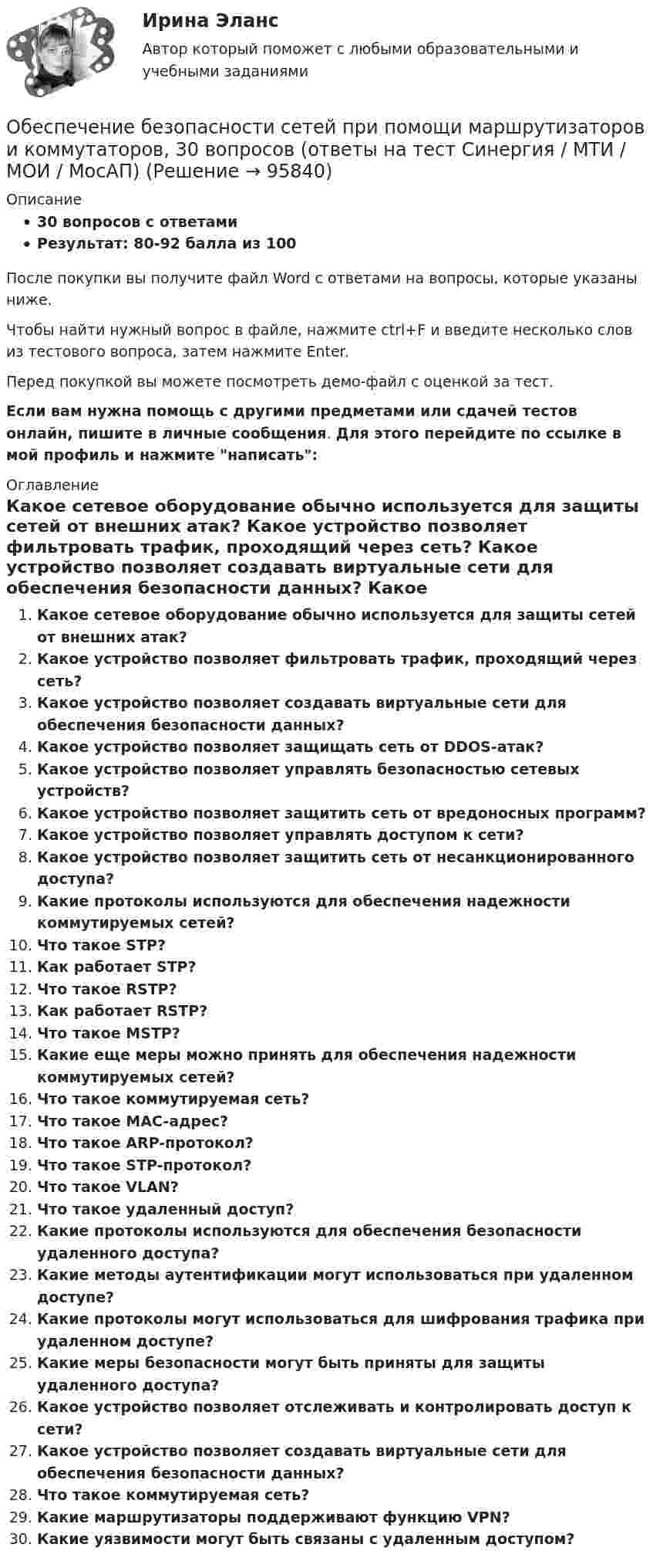     
            Описание
            30 вопросов с ответамиРезультат: 80-92 балла из 100После покупки вы получите файл Word с ответами на вопросы, которые указаны ниже.Чтобы найти нужный вопрос в файле, нажмите ctrl+F и введите несколько слов из тестового вопроса, затем нажмите Enter.Перед покупкой вы можете посмотреть демо-файл с оценкой за тест.Если вам нужна помощь с другими предметами или сдачей тестов онлайн, пишите в личные сообщения. Для этого перейдите по ссылке в мой профиль и нажмите написать:  
            Оглавление
              Какое сетевое оборудование обычно используется для защиты сетей от внешних атак?   Какое устройство позволяет фильтровать трафик, проходящий через сеть?   Какое устройство позволяет создавать виртуальные сети для обеспечения безопасности данных?   Какое устройство позволяет защищать сеть от DDOS-атак?   Какое устройство позволяет управлять безопасностью сетевых устройств?   Какое устройство позволяет защитить сеть от вредоносных программ?   Какое устройство позволяет управлять доступом к сети?   Какое устройство позволяет защитить сеть от несанкционированного доступа?   Какие протоколы используются для обеспечения надежности коммутируемых сетей?   Что такое STP?   Как работает STP?   Что такое RSTP?   Как работает RSTP?   Что такое MSTP?   Какие еще меры можно принять для обеспечения надежности коммутируемых сетей?   Что такое коммутируемая сеть?   Что такое MAC-адрес?   Что такое ARP-протокол?   Что такое STP-протокол?   Что такое VLAN?   Что такое удаленный доступ?   Какие протоколы используются для обеспечения безопасности удаленного доступа?   Какие методы аутентификации могут использоваться при удаленном доступе?   Какие протоколы могут использоваться для шифрования трафика при удаленном доступе?   Какие меры безопасности могут быть приняты для защиты удаленного доступа?    Какое устройство позволяет отслеживать и контролировать доступ к сети?   Какое устройство позволяет создавать виртуальные сети для обеспечения безопасности данных?   Что такое коммутируемая сеть?   Какие маршрутизаторы поддерживают функцию VPN?   Какие уязвимости могут быть связаны с удаленным доступом?    
            
            
            Обеспечение безопасности движения при развитии внутригородского железнодорожного транспорта в Новосибирском регионе (Научно-исследовательская работа)Обеспечение безопасности сетей при помощи маршрутизаторов и коммутаторов, 30 вопросов (ответы на тест Синергия / МТИ / МОИ / МосАП)Обеспечение безопасности сетей при помощи маршрутизаторов и коммутаторов синергия 2023Обеспечение безопасности сетей при помощи маршрутизаторов и коммутаторов тест Синергия (все ответы до 100 баллов) Итоговый тест Зачет с оценкойОбеспечение безопасности сетей при помощи маршрутизаторов и коммутаторов - тест с ответами - Синергия 2023💯 Обеспечение безопасности сетей при помощи маршрутизаторов и коммутаторов.фит_БАК (ответы на тест Синергия / МОИ / МТИ / МосАП, ноябрь 2023)💯 Обеспечение безопасности сетей при помощи маршрутизаторов и коммутаторов.фит_БАК (ответы на тест Синергия / МОИ / МТИ / МосАП, октябрь 2023)	ОАО Юрга обратилось в арбитражный суд с иском к ООО Вита об обязании ответчика демонтировать вывеску со своим фирменным наименованием с козырька здания.о белье. Хоть они и будут стоить дорого, но их эффект поразит вас на повалОбеспечение безопасной медицинской среды в отделениях интенсивной терапии [Ответы]Обеспечение безопасности бизнеса (2023.г) тест с ответами Синергия/МОИ/ МТИ /МОСАПОбеспечение безопасности бизнеса (94 балла)💯 Обеспечение безопасности бизнеса_М (все ответы на тест Синергия / МТИ / МосАП, апрель 2023)💯 Обеспечение безопасности бизнеса_М (ответы на тест Синергия / МТИ / МосАП, март 2023)