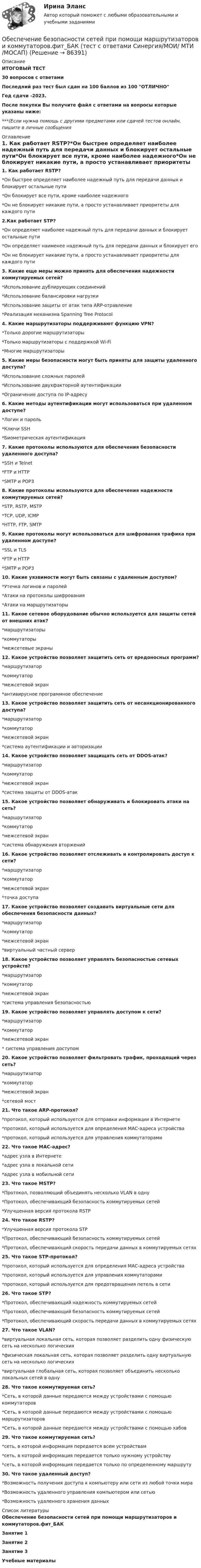     
            Описание
            ИТОГОВЫЙ ТЕСТ30 вопросов с ответамиПоследний раз тест был сдан на 100 баллов из 100 ОТЛИЧНОГод сдачи -2023.После покупки Вы получите файл с ответами на вопросы которые указаны ниже:***(Если нужна помощь с другими предметами или сдачей тестов онлайн, пишите в личные сообщения  
            Оглавление
            1. Как работает RSTP?*Он быстрее определяет наиболее надежный путь для передачи данных и блокирует остальные пути*Он блокирует все пути, кроме наиболее надежного*Он не блокирует никакие пути, а просто устанавливает приоритеты для каждого пути2.Как работает STP?*Он определяет наиболее надежный путь для передачи данных и блокирует остальные пути*Он определяет наименее надежный путь для передачи данных и блокирует его*Он не блокирует никакие пути, а просто устанавливает приоритеты для каждого пути3. Какие еще меры можно принять для обеспечения надежности коммутируемых сетей?*Использование дублирующих соединений*Использование балансировки нагрузки*Использование защиты от атак типа ARP-отравление*Реализация механизма Spanning Tree Protocol 4. Какие маршрутизаторы поддерживают функцию VPN?*Только дорогие маршрутизаторы*Только маршрутизаторы с поддержкой Wi-Fi*Многие маршрутизаторы5. Какие меры безопасности могут быть приняты для защиты удаленного доступа?*Использование сложных паролей*Использование двухфакторной аутентификации*Ограничение доступа по IP-адресу6. Какие методы аутентификации могут использоваться при удаленном доступе?*Логин и пароль*Ключи SSH*Биометрическая аутентификация7. Какие протоколы используются для обеспечения безопасности удаленного доступа?*SSH и Telnet*FTP и HTTP*SMTP и POP38. Какие протоколы используются для обеспечения надежности коммутируемых сетей?*STP, RSTP, MSTP*TCP, UDP, ICMP*HTTP, FTP, SMTP9. Какие протоколы могут использоваться для шифрования трафика при удаленном доступе?*SSL и TLS*FTP и HTTP*SMTP и POP310. Какие уязвимости могут быть связаны с удаленным доступом?*Утечка логинов и паролей*Атаки на протоколы шифрования*Атаки на маршрутизаторы11. Какое сетевое оборудование обычно используется для защиты сетей от внешних атак?*маршрутизаторы*коммутаторы*межсетевые экраны12. Какое устройство позволяет защитить сеть от вредоносных программ?*маршрутизатор*коммутатор*межсетевой экран*антивирусное программное обеспечение13. Какое устройство позволяет защитить сеть от несанкционированного доступа?*маршрутизатор*коммутатор*межсетевой экран*система аутентификации и авторизации14. Какое устройство позволяет защищать сеть от DDOS-атак?*маршрутизатор*коммутатор*межсетевой экран*система защиты от DDOS-атак 15. Какое устройство позволяет обнаруживать и блокировать атаки на сеть?*маршрутизатор*коммутатор*межсетевой экран*система обнаружения вторжений16. Какое устройство позволяет отслеживать и контролировать доступ к сети?*маршрутизатор*коммутатор*межсетевой экран*точка доступа17. Какое устройство позволяет создавать виртуальные сети для обеспечения безопасности данных?*маршрутизатор*коммутатор*межсетевой экран*виртуальный частный сервер 18. Какое устройство позволяет управлять безопасностью сетевых устройств?*маршрутизатор*коммутатор*межсетевой экран*система управления безопасностью 19. Какое устройство позволяет управлять доступом к сети?*маршрутизатор*коммутатор*межсетевой экран* система управления доступом20. Какое устройство позволяет фильтровать трафик, проходящий через сеть?*маршрутизатор*коммутатор*межсетевой экран*сетевой мост21. Что такое ARP-протокол?*протокол, который используется для отправки информации в Интернете*протокол, который используется для определения MAC-адреса устройства*протокол, который используется для управления коммутаторами22. Что такое MAC-адрес?*адрес узла в Интернете*адрес узла в локальной сети*адрес узла в мобильной сети23. Что такое MSTP?*Протокол, позволяющий объединять несколько VLAN в одну*Протокол, обеспечивающий безопасность коммутируемых сетей*Улучшенная версия протокола RSTP24. Что такое RSTP?*Улучшенная версия протокола STP*Протокол, обеспечивающий безопасность коммутируемых сетей*Протокол, обеспечивающий скорость передачи данных в коммутируемых сетях25. Что такое STP-протокол?*протокол, который используется для определения MAC-адреса устройства*протокол, который используется для управления коммутаторами*протокол, который используется для предотвращения петель в сети26. Что такое STP?*Протокол, обеспечивающий надежность коммутируемых сетей*Протокол, обеспечивающий безопасность коммутируемых сетей*Протокол, обеспечивающий скорость передачи данных в коммутируемых сетях27. Что такое VLAN?*виртуальная локальная сеть, которая позволяет разделить одну физическую сеть на несколько логических*физическая локальная сеть, которая позволяет разделить одну виртуальную сеть на несколько логических*виртуальная глобальная сеть, которая позволяет объединить несколько локальных сетей в одну28. Что такое коммутируемая сеть?*Сеть, в которой данные передаются между устройствами с помощью коммутаторов*Сеть, в которой данные передаются между устройствами с помощью маршрутизаторов*Сеть, в которой данные передаются между устройствами с помощью хабов29. Что такое коммутируемая сеть?*сеть, в которой информация передается всем устройствам*сеть, в которой информация передается только нужному устройству*сеть, в которой информация передается только по определенному маршруту30. Что такое удаленный доступ?*Возможность получения доступа к компьютеру или сети из любой точки мира*Возможность удаленного управления компьютером или сетью*Возможность удаленного хранения данных 
            Список литературы
            Обеспечение безопасности сетей при помощи маршрутизаторов и коммутаторов.фит_БАКЗанятие 1Занятие 2Занятие 3Учебные материалы 
            
            
            💯 Обеспечение безопасности сетей при помощи маршрутизаторов и коммутаторов.фит_БАК (правильные ответы на тест Синергия / МОИ / МТИ / МосАП)Обеспечение безопасности сетей при помощи маршрутизаторов и коммутаторов.фит_БАК (тест с ответами Синергия/МОИ/ МТИ /МОСАП)Обеспечение визуальной экологии - контрольнаяОбеспечение защиты интересов кредиторов, бизнеса должника, трудового коллектива - это цель института несостоятельности на ... экономикиОбеспечение информационной безопасности есть обеспечение…Обеспечение исполнения обязательствОбеспечение исполнения обязательств ( задача)Обеспечение безопасности бизнеса тест Синергия (ответы✅100 баллов)Обеспечение безопасности движения при развитии внутригородского железнодорожного транспорта в Новосибирском регионе (Научно-исследовательская работа)Обеспечение безопасности сетей при помощи маршрутизаторов и коммутаторов, 30 вопросов (ответы на тест Синергия / МТИ / МОИ / МосАП)Обеспечение безопасности сетей при помощи маршрутизаторов и коммутаторов синергия 2023Обеспечение безопасности сетей при помощи маршрутизаторов и коммутаторов тест Синергия (все ответы до 100 баллов) Итоговый тест Зачет с оценкойОбеспечение безопасности сетей при помощи маршрутизаторов и коммутаторов - тест с ответами - Синергия 2023💯 Обеспечение безопасности сетей при помощи маршрутизаторов и коммутаторов.фит_БАК (ответы на тест Синергия / МОИ / МТИ / МосАП, ноябрь 2023)
