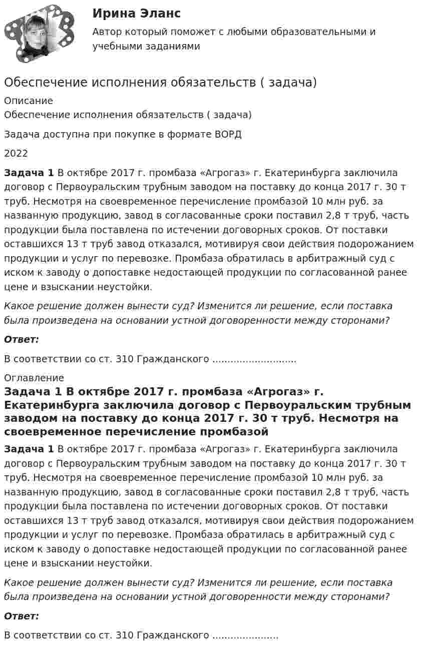      
          Описание
          Обеспечение исполнения обязательств ( задача)Задача доступна при покупке в формате ВОРД2022  Задача 1 В октябре 2017 г. промбаза «Агрогаз» г. Екатеринбурга заключила договор с Первоуральским трубным заводом на поставку до конца 2017 г. 30 т труб. Несмотря на своевременное перечисление промбазой 10 млн руб. за названную продукцию, завод в согласованные сроки поставил 2,8 т труб, часть продукции была поставлена по истечении договорных сроков. От поставки оставшихся 13 т труб завод отказался, мотивируя свои действия подорожанием продукции и услуг по перевозке. Промбаза обратилась в арбитражный суд с иском к заводу о допоставке недостающей продукции по согласованной ранее цене и взыскании неустойки.  Какое решение должен вынести суд? Изменится ли решение, если поставка была произведена на основании устной договоренности между сторонами?  Ответ:В соответствии со ст. 310 Гражданского ............................ 
          Оглавление
           Задача 1 В октябре 2017 г. промбаза «Агрогаз» г. Екатеринбурга заключила договор с Первоуральским трубным заводом на поставку до конца 2017 г. 30 т труб. Несмотря на своевременное перечисление промбазой 10 млн руб. за названную продукцию, завод в согласованные сроки поставил 2,8 т труб, часть продукции была поставлена по истечении договорных сроков. От поставки оставшихся 13 т труб завод отказался, мотивируя свои действия подорожанием продукции и услуг по перевозке. Промбаза обратилась в арбитражный суд с иском к заводу о допоставке недостающей продукции по согласованной ранее цене и взыскании неустойки.  Какое решение должен вынести суд? Изменится ли решение, если поставка была произведена на основании устной договоренности между сторонами?  Ответ:В соответствии со ст. 310 Гражданского ...................... 
            
            
            Обеспечение исполнения обязательств ( задача)Обеспечение исполнения обязательств ( задача)Обеспечение исполнения обязательств ( задача)Обеспечение исполнения обязательств ( задача)Обеспечение исполнения обязательств ( задача)Обеспечение исполнения обязательств ( задача)Обеспечение исполнения обязательств ( задача)Обеспечение исполнения обязательств ( задача)Обеспечение исполнения обязательств ( задача)Обеспечение исполнения обязательств ( задача)Обеспечение исполнения обязательств ( задача)Обеспечение исполнения обязательств ( задача)Обеспечение исполнения обязательств ( задача)Обеспечение исполнения обязательств ( задача)