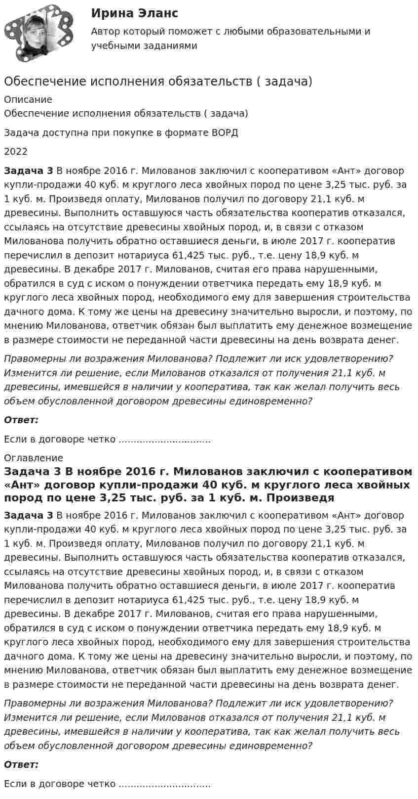      
          Описание
          Обеспечение исполнения обязательств ( задача)Задача доступна при покупке в формате ВОРД2022 Задача 3 В ноябре 2016 г. Милованов заключил с кооперативом «Ант» договор купли-продажи 40 куб. м круглого леса хвойных пород по цене 3,25 тыс. руб. за 1 куб. м. Произведя оплату, Милованов получил по договору 21,1 куб. м древесины. Выполнить оставшуюся часть обязательства кооператив отказался, ссылаясь на отсутствие древесины хвойных пород, и, в связи с отказом Милованова получить обратно оставшиеся деньги, в июле 2017 г. кооператив перечислил в депозит нотариуса 61,425 тыс. руб., т.е. цену 18,9 куб. м древесины. В декабре 2017 г. Милованов, считая его права нарушенными, обратился в суд с иском о понуждении ответчика передать ему 18,9 куб. м круглого леса хвойных пород, необходимого ему для завершения строительства дачного дома. К тому же цены на древесину значительно выросли, и поэтому, по мнению Милованова, ответчик обязан был выплатить ему денежное возмещение в размере стоимости не переданной части древесины на день возврата денег.  Правомерны ли возражения Милованова? Подлежит ли иск удовлетворению? Изменится ли решение, если Милованов отказался от получения 21,1 куб. м древесины, имевшейся в наличии у кооператива, так как желал получить весь объем обусловленной договором древесины единовременно? Ответ:Если в договоре четко ............................... 
          Оглавление
          Задача 3 В ноябре 2016 г. Милованов заключил с кооперативом «Ант» договор купли-продажи 40 куб. м круглого леса хвойных пород по цене 3,25 тыс. руб. за 1 куб. м. Произведя оплату, Милованов получил по договору 21,1 куб. м древесины. Выполнить оставшуюся часть обязательства кооператив отказался, ссылаясь на отсутствие древесины хвойных пород, и, в связи с отказом Милованова получить обратно оставшиеся деньги, в июле 2017 г. кооператив перечислил в депозит нотариуса 61,425 тыс. руб., т.е. цену 18,9 куб. м древесины. В декабре 2017 г. Милованов, считая его права нарушенными, обратился в суд с иском о понуждении ответчика передать ему 18,9 куб. м круглого леса хвойных пород, необходимого ему для завершения строительства дачного дома. К тому же цены на древесину значительно выросли, и поэтому, по мнению Милованова, ответчик обязан был выплатить ему денежное возмещение в размере стоимости не переданной части древесины на день возврата денег.  Правомерны ли возражения Милованова? Подлежит ли иск удовлетворению? Изменится ли решение, если Милованов отказался от получения 21,1 куб. м древесины, имевшейся в наличии у кооператива, так как желал получить весь объем обусловленной договором древесины единовременно? Ответ:Если в договоре четко ............................... 
            
            
            Обеспечение исполнения обязательств ( задача)Обеспечение исполнения обязательств ( задача)Обеспечение исполнения обязательств ( задача)Обеспечение исполнения обязательств ( задача)Обеспечение исполнения обязательств ( задача)Обеспечение исполнения обязательств ( задача)Обеспечение исполнения обязательств ( задача)Обеспечение исполнения обязательств ( задача)Обеспечение исполнения обязательств ( задача)Обеспечение исполнения обязательств ( задача)Обеспечение исполнения обязательств ( задача)Обеспечение исполнения обязательств ( задача)Обеспечение исполнения обязательств ( задача)Обеспечение исполнения обязательств ( задача)