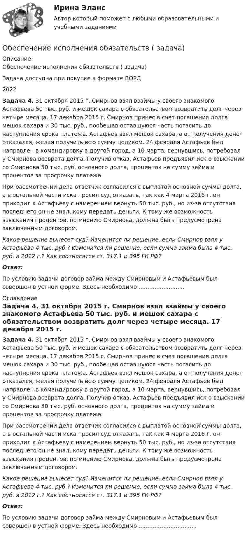      
          Описание
          Обеспечение исполнения обязательств ( задача)Задача доступна при покупке в формате ВОРД2022 Задача 4. 31 октября 2015 г. Смирнов взял взаймы у своего знакомого Астафьева 50 тыс. руб. и мешок сахара с обязательством возвратить долг через четыре месяца. 17 декабря 2015 г. Смирнов принес в счет погашения долга мешок сахара и 30 тыс. руб., пообещав оставшуюся часть погасить до наступления срока платежа. Астафьев взял мешок сахара, а от получения денег отказался, желая получить всю сумму целиком. 24 февраля Астафьев был направлен в командировку в другой город, а 10 марта, вернувшись, потребовал у Смирнова возврата долга. Получив отказ, Астафьев предъявил иск о взыскании со Смирнова 50 тыс. руб. основного долга, процентов на сумму займа и процентов за просрочку платежа. 	При рассмотрении дела ответчик согласился с выплатой основной суммы долга, а в остальной части иска просил суд отказать, так как 4 марта 2016 г. он приходил к Астафьеву с намерением вернуть 50 тыс. руб., но из-за отсутствия последнего он не знал, кому передать деньги. К тому же возможность взыскания процентов, по мнению Смирнова, должна быть предусмотрена заключенным договором.  Какое решение вынесет суд? Изменится ли решение, если Смирнов взял у Астафьева 4 тыс. руб.? Изменится ли решение, если сумма займа была 4 тыс. руб. в 2012 г.? Как соотносятся ст. 317.1 и 395 ГК РФ? Ответ:По условию задачи договор займа между Смирновым и Астафьевым был совершен в устной форме. Здесь необходимо .......................... 
          Оглавление
           Задача 4. 31 октября 2015 г. Смирнов взял взаймы у своего знакомого Астафьева 50 тыс. руб. и мешок сахара с обязательством возвратить долг через четыре месяца. 17 декабря 2015 г. Смирнов принес в счет погашения долга мешок сахара и 30 тыс. руб., пообещав оставшуюся часть погасить до наступления срока платежа. Астафьев взял мешок сахара, а от получения денег отказался, желая получить всю сумму целиком. 24 февраля Астафьев был направлен в командировку в другой город, а 10 марта, вернувшись, потребовал у Смирнова возврата долга. Получив отказ, Астафьев предъявил иск о взыскании со Смирнова 50 тыс. руб. основного долга, процентов на сумму займа и процентов за просрочку платежа. 	При рассмотрении дела ответчик согласился с выплатой основной суммы долга, а в остальной части иска просил суд отказать, так как 4 марта 2016 г. он приходил к Астафьеву с намерением вернуть 50 тыс. руб., но из-за отсутствия последнего он не знал, кому передать деньги. К тому же возможность взыскания процентов, по мнению Смирнова, должна быть предусмотрена заключенным договором.  Какое решение вынесет суд? Изменится ли решение, если Смирнов взял у Астафьева 4 тыс. руб.? Изменится ли решение, если сумма займа была 4 тыс. руб. в 2012 г.? Как соотносятся ст. 317.1 и 395 ГК РФ? Ответ:По условию задачи договор займа между Смирновым и Астафьевым был совершен в устной форме. Здесь необходимо ................................. 
            
            
            Обеспечение исполнения обязательств ( задача)Обеспечение исполнения обязательств ( задача)Обеспечение исполнения обязательств ( задача)Обеспечение исполнения обязательств ( задача)Обеспечение исполнения обязательств ( задача)Обеспечение исполнения обязательств ( задача)Обеспечение исполнения обязательств ( задача)💯 Обеспечение безопасности сетей при помощи маршрутизаторов и коммутаторов.фит_БАК (ответы на тест Синергия / МОИ / МТИ / МосАП, ноябрь 2023)💯 Обеспечение безопасности сетей при помощи маршрутизаторов и коммутаторов.фит_БАК (ответы на тест Синергия / МОИ / МТИ / МосАП, октябрь 2023)💯 Обеспечение безопасности сетей при помощи маршрутизаторов и коммутаторов.фит_БАК (правильные ответы на тест Синергия / МОИ / МТИ / МосАП)Обеспечение безопасности сетей при помощи маршрутизаторов и коммутаторов.фит_БАК (тест с ответами Синергия/МОИ/ МТИ /МОСАП)Обеспечение визуальной экологии - контрольнаяОбеспечение защиты интересов кредиторов, бизнеса должника, трудового коллектива - это цель института несостоятельности на ... экономикиОбеспечение информационной безопасности есть обеспечение…