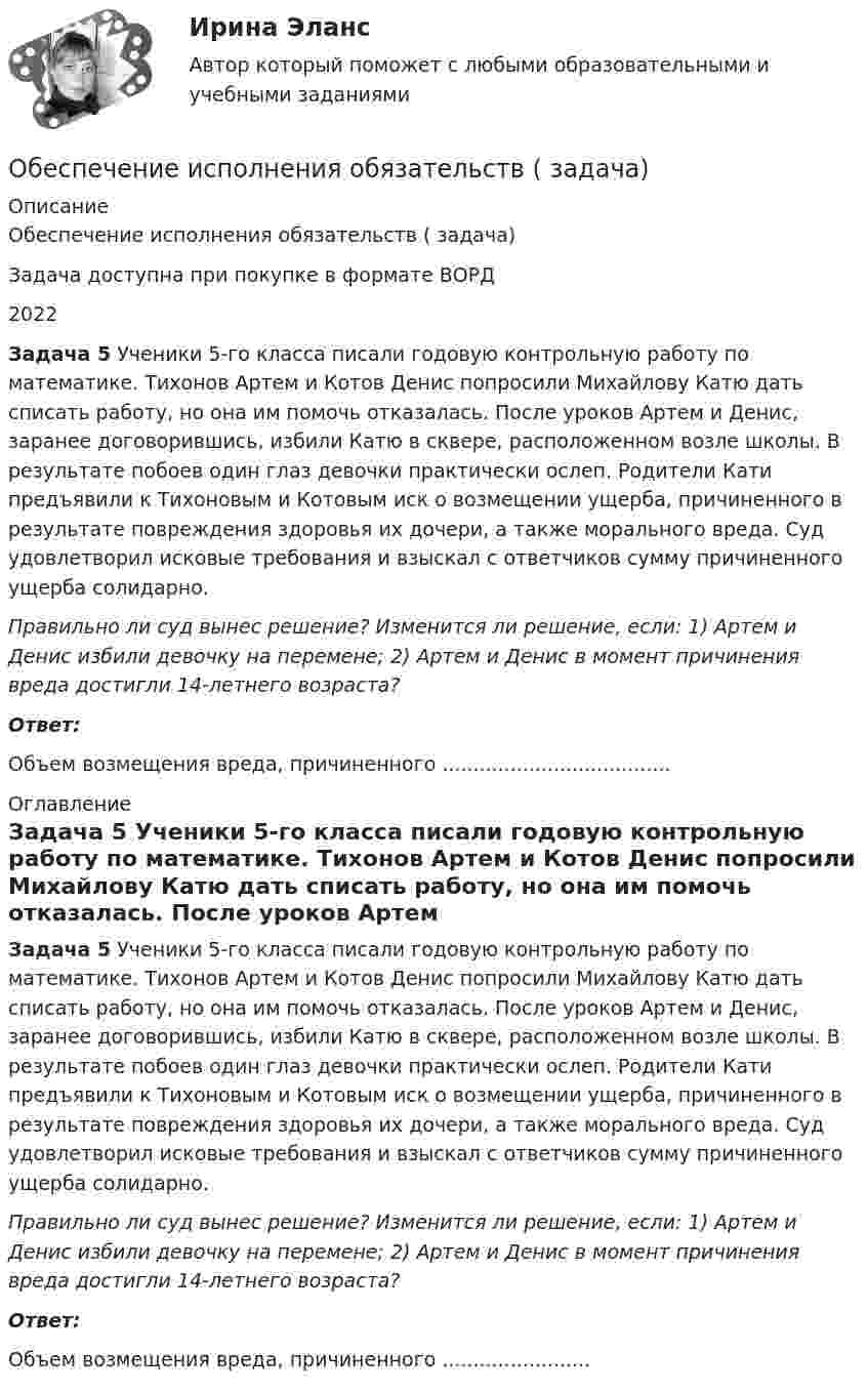      
          Описание
          Обеспечение исполнения обязательств ( задача)Задача доступна при покупке в формате ВОРД2022 Задача 5 Ученики 5-го класса писали годовую контрольную работу по математике. Тихонов Артем и Котов Денис попросили Михайлову Катю дать списать работу, но она им помочь отказалась. После уроков Артем и Денис, заранее договорившись, избили Катю в сквере, расположенном возле школы. В результате побоев один глаз девочки практически ослеп. Родители Кати предъявили к Тихоновым и Котовым иск о возмещении ущерба, причиненного в результате повреждения здоровья их дочери, а также морального вреда. Суд удовлетворил исковые требования и взыскал с ответчиков сумму причиненного ущерба солидарно.  Правильно ли суд вынес решение? Изменится ли решение, если: 1) Артем и Денис избили девочку на перемене; 2) Артем и Денис в момент причинения вреда достигли 14-летнего возраста?  Ответ:Объем возмещения вреда, причиненного ..................................... 
          Оглавление
           Задача 5 Ученики 5-го класса писали годовую контрольную работу по математике. Тихонов Артем и Котов Денис попросили Михайлову Катю дать списать работу, но она им помочь отказалась. После уроков Артем и Денис, заранее договорившись, избили Катю в сквере, расположенном возле школы. В результате побоев один глаз девочки практически ослеп. Родители Кати предъявили к Тихоновым и Котовым иск о возмещении ущерба, причиненного в результате повреждения здоровья их дочери, а также морального вреда. Суд удовлетворил исковые требования и взыскал с ответчиков сумму причиненного ущерба солидарно.  Правильно ли суд вынес решение? Изменится ли решение, если: 1) Артем и Денис избили девочку на перемене; 2) Артем и Денис в момент причинения вреда достигли 14-летнего возраста?  Ответ:Объем возмещения вреда, причиненного ........................ 
            
            
            Обеспечение исполнения обязательств ( задача)Обеспечение исполнения обязательств ( задача)Обеспечение исполнения обязательств ( задача)Обеспечение исполнения обязательств ( задача)Обеспечение исполнения обязательств ( задача)Обеспечение исполнения обязательств ( задача)Обеспечение исполнения обязательств ( задача)Обеспечение информационной безопасности есть обеспечение…Обеспечение исполнения обязательствОбеспечение исполнения обязательств ( задача)Обеспечение исполнения обязательств ( задача)Обеспечение исполнения обязательств ( задача)Обеспечение исполнения обязательств ( задача)Обеспечение исполнения обязательств ( задача)
