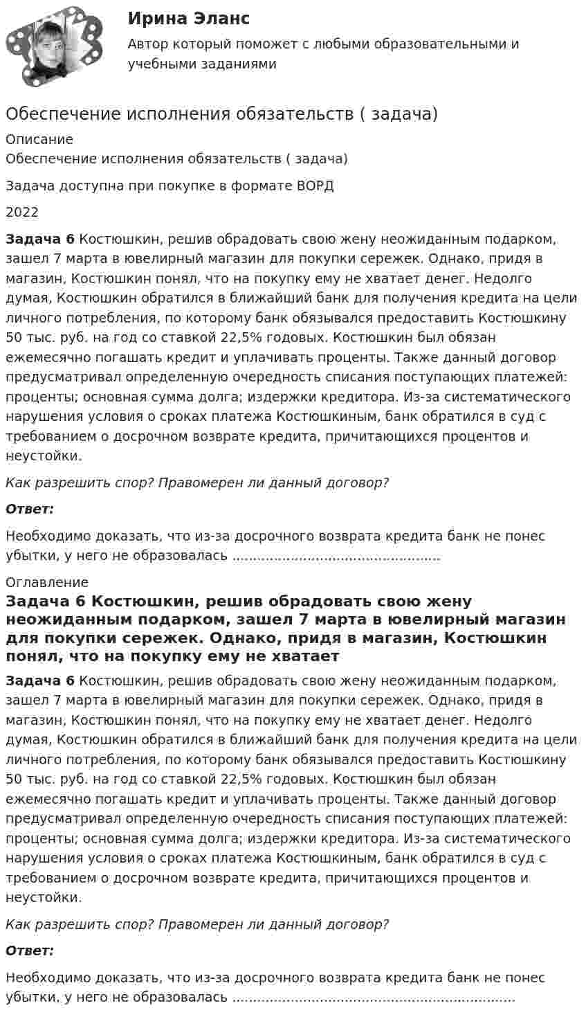      
          Описание
          Обеспечение исполнения обязательств ( задача)Задача доступна при покупке в формате ВОРД2022 Задача 6 Костюшкин, решив обрадовать свою жену неожиданным подарком, зашел 7 марта в ювелирный магазин для покупки сережек. Однако, придя в магазин, Костюшкин понял, что на покупку ему не хватает денег. Недолго думая, Костюшкин обратился в ближайший банк для получения кредита на цели личного потребления, по которому банк обязывался предоставить Костюшкину 50 тыс. руб. на год со ставкой 22,5% годовых. Костюшкин был обязан ежемесячно погашать кредит и уплачивать проценты. Также данный договор предусматривал определенную очередность списания поступающих платежей: проценты; основная сумма долга; издержки кредитора. Из-за систематического нарушения условия о сроках платежа Костюшкиным, банк обратился в суд с требованием о досрочном возврате кредита, причитающихся процентов и неустойки.  Как разрешить спор? Правомерен ли данный договор? Ответ:Необходимо доказать, что из-за досрочного возврата кредита банк не понес убытки, у него не образовалась .................................................. 
          Оглавление
           Задача 6 Костюшкин, решив обрадовать свою жену неожиданным подарком, зашел 7 марта в ювелирный магазин для покупки сережек. Однако, придя в магазин, Костюшкин понял, что на покупку ему не хватает денег. Недолго думая, Костюшкин обратился в ближайший банк для получения кредита на цели личного потребления, по которому банк обязывался предоставить Костюшкину 50 тыс. руб. на год со ставкой 22,5% годовых. Костюшкин был обязан ежемесячно погашать кредит и уплачивать проценты. Также данный договор предусматривал определенную очередность списания поступающих платежей: проценты; основная сумма долга; издержки кредитора. Из-за систематического нарушения условия о сроках платежа Костюшкиным, банк обратился в суд с требованием о досрочном возврате кредита, причитающихся процентов и неустойки.  Как разрешить спор? Правомерен ли данный договор? Ответ:Необходимо доказать, что из-за досрочного возврата кредита банк не понес убытки, у него не образовалась .................................................................... 
            
            
            Обеспечение исполнения обязательств ( задача)Обеспечение исполнения обязательств ( задача)Обеспечение исполнения обязательств ( задача)Обеспечение качества и код ревью [РОСДИСТАНТ] Практическое задание 1Обеспечение качества и код ревью [РОСДИСТАНТ] Практическое задание 2Обеспечение качества и код ревью [РОСДИСТАНТ] Практическое задание 3Обеспечение качества и код ревью [РОСДИСТАНТ] Практическое задание 4Обеспечение исполнения обязательств ( задача)Обеспечение исполнения обязательств ( задача)Обеспечение исполнения обязательств ( задача)Обеспечение исполнения обязательств ( задача)Обеспечение исполнения обязательств ( задача)Обеспечение исполнения обязательств ( задача)Обеспечение исполнения обязательств ( задача)