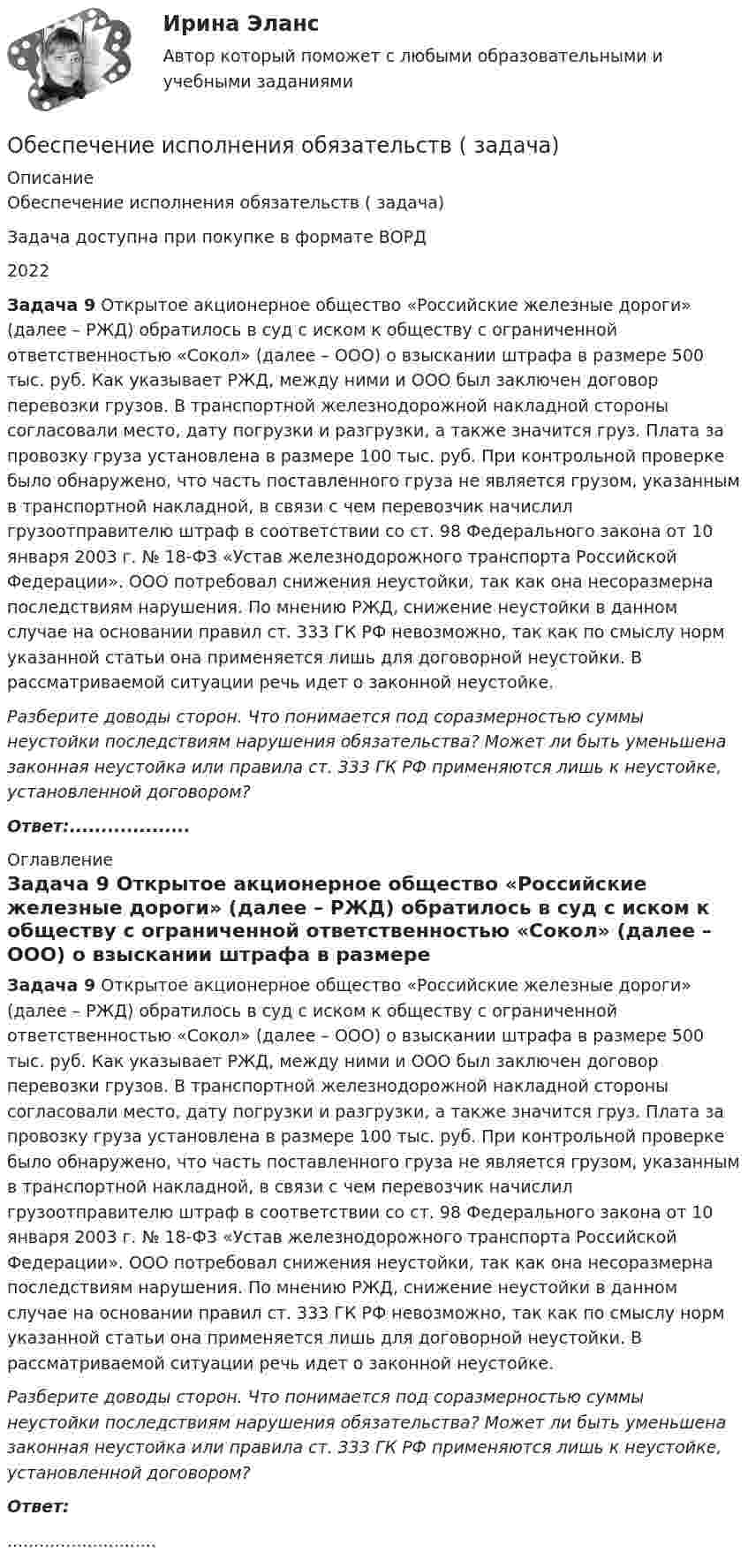      
          Описание
          Обеспечение исполнения обязательств ( задача)Задача доступна при покупке в формате ВОРД2022 Задача 9 Открытое акционерное общество «Российские железные дороги» (далее – РЖД) обратилось в суд с иском к обществу с ограниченной ответственностью «Сокол» (далее – ООО) о взыскании штрафа в размере 500 тыс. руб. Как указывает РЖД, между ними и ООО был заключен договор перевозки грузов. В транспортной железнодорожной накладной стороны согласовали место, дату погрузки и разгрузки, а также значится груз. Плата за провозку груза установлена в размере 100 тыс. руб. При контрольной проверке было обнаружено, что часть поставленного груза не является грузом, указанным в транспортной накладной, в связи с чем перевозчик начислил грузоотправителю штраф в соответствии со ст. 98 Федерального закона от 10 января 2003 г. № 18-ФЗ «Устав железнодорожного транспорта Российской Федерации». ООО потребовал снижения неустойки, так как она несоразмерна последствиям нарушения. По мнению РЖД, снижение неустойки в данном случае на основании правил ст. 333 ГК РФ невозможно, так как по смыслу норм указанной статьи она применяется лишь для договорной неустойки. В рассматриваемой ситуации речь идет о законной неустойке.  Разберите доводы сторон. Что понимается под соразмерностью суммы неустойки последствиям нарушения обязательства? Может ли быть уменьшена законная неустойка или правила ст. 333 ГК РФ применяются лишь к неустойке, установленной договором? Ответ:................... 
          Оглавление
           Задача 9 Открытое акционерное общество «Российские железные дороги» (далее – РЖД) обратилось в суд с иском к обществу с ограниченной ответственностью «Сокол» (далее – ООО) о взыскании штрафа в размере 500 тыс. руб. Как указывает РЖД, между ними и ООО был заключен договор перевозки грузов. В транспортной железнодорожной накладной стороны согласовали место, дату погрузки и разгрузки, а также значится груз. Плата за провозку груза установлена в размере 100 тыс. руб. При контрольной проверке было обнаружено, что часть поставленного груза не является грузом, указанным в транспортной накладной, в связи с чем перевозчик начислил грузоотправителю штраф в соответствии со ст. 98 Федерального закона от 10 января 2003 г. № 18-ФЗ «Устав железнодорожного транспорта Российской Федерации». ООО потребовал снижения неустойки, так как она несоразмерна последствиям нарушения. По мнению РЖД, снижение неустойки в данном случае на основании правил ст. 333 ГК РФ невозможно, так как по смыслу норм указанной статьи она применяется лишь для договорной неустойки. В рассматриваемой ситуации речь идет о законной неустойке.  Разберите доводы сторон. Что понимается под соразмерностью суммы неустойки последствиям нарушения обязательства? Может ли быть уменьшена законная неустойка или правила ст. 333 ГК РФ применяются лишь к неустойке, установленной договором? Ответ:............................ 
            
            
            Обеспечение исполнения обязательств ( задача)Обеспечение исполнения обязательств ( задача)Обеспечение исполнения обязательств ( задача)Обеспечение исполнения обязательств ( задача)Обеспечение исполнения обязательств ( задача)Обеспечение исполнения обязательств ( задача)Обеспечение исполнения обязательств ( задача)Обеспечение исполнения обязательств ( задача)Обеспечение исполнения обязательств ( задача)Обеспечение исполнения обязательств ( задача)Обеспечение исполнения обязательств ( задача)Обеспечение исполнения обязательств ( задача)Обеспечение исполнения обязательств ( задача)Обеспечение исполнения обязательств ( задача)