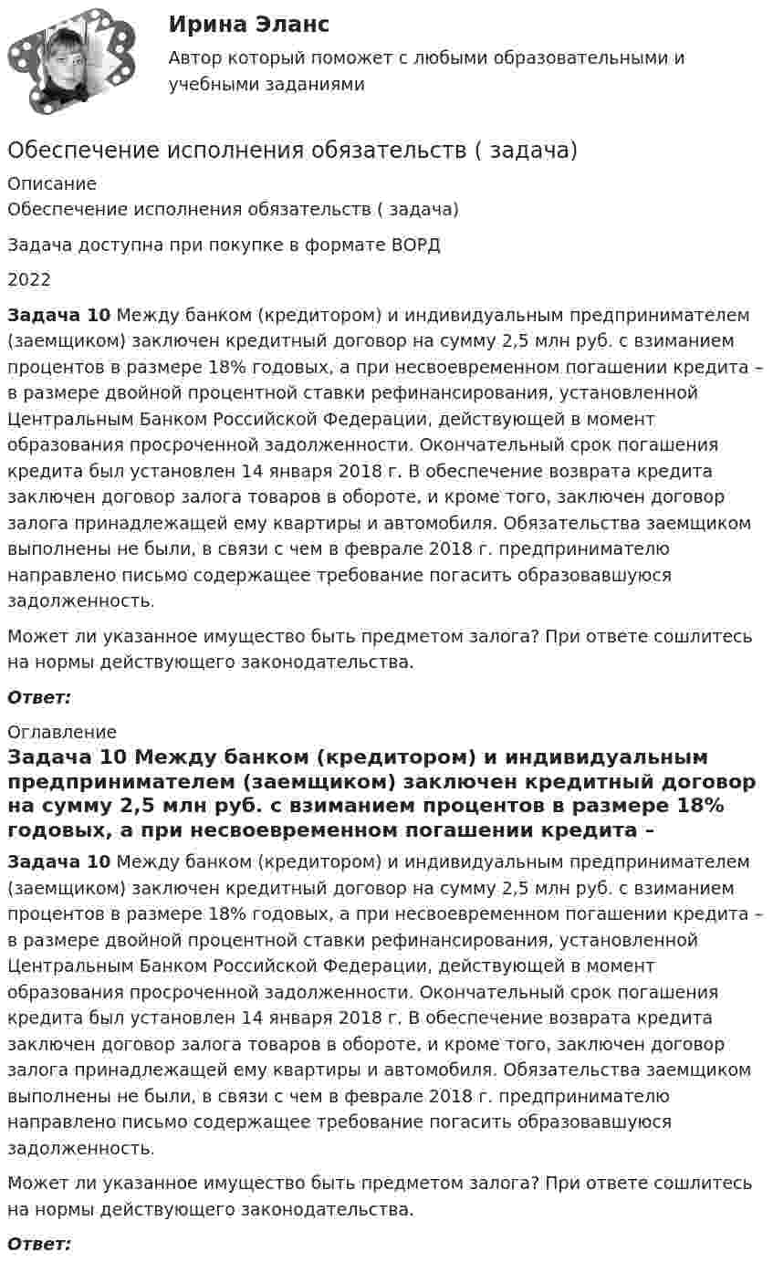      
          Описание
          Обеспечение исполнения обязательств ( задача)Задача доступна при покупке в формате ВОРД2022 Задача 10 Между банком (кредитором) и индивидуальным предпринимателем (заемщиком) заключен кредитный договор на сумму 2,5 млн руб. с взиманием процентов в размере 18% годовых, а при несвоевременном погашении кредита – в размере двойной процентной ставки рефинансирования, установленной Центральным Банком Российской Федерации, действующей в момент образования просроченной задолженности. Окончательный срок погашения кредита был установлен 14 января 2018 г. В обеспечение возврата кредита заключен договор залога товаров в обороте, и кроме того, заключен договор залога принадлежащей ему квартиры и автомобиля. Обязательства заемщиком выполнены не были, в связи с чем в феврале 2018 г. предпринимателю направлено письмо содержащее требование погасить образовавшуюся задолженность. 	         Может ли указанное имущество быть предметом залога? При ответе сошлитесь на нормы действующего законодательства.  Ответ: 
          Оглавление
           Задача 10 Между банком (кредитором) и индивидуальным предпринимателем (заемщиком) заключен кредитный договор на сумму 2,5 млн руб. с взиманием процентов в размере 18% годовых, а при несвоевременном погашении кредита – в размере двойной процентной ставки рефинансирования, установленной Центральным Банком Российской Федерации, действующей в момент образования просроченной задолженности. Окончательный срок погашения кредита был установлен 14 января 2018 г. В обеспечение возврата кредита заключен договор залога товаров в обороте, и кроме того, заключен договор залога принадлежащей ему квартиры и автомобиля. Обязательства заемщиком выполнены не были, в связи с чем в феврале 2018 г. предпринимателю направлено письмо содержащее требование погасить образовавшуюся задолженность. 	         Может ли указанное имущество быть предметом залога? При ответе сошлитесь на нормы действующего законодательства.  Ответ: 
            
            
            Обеспечение исполнения обязательств ( задача)Обеспечение исполнения обязательств ( задача)Обеспечение исполнения обязательств ( задача)Обеспечение исполнения обязательств ( задача)Обеспечение исполнения обязательств ( задача)Обеспечение качества и код ревью [РОСДИСТАНТ] Практическое задание 1Обеспечение качества и код ревью [РОСДИСТАНТ] Практическое задание 2Обеспечение исполнения обязательств ( задача)Обеспечение исполнения обязательств ( задача)Обеспечение исполнения обязательств ( задача)Обеспечение исполнения обязательств ( задача)Обеспечение исполнения обязательств ( задача)Обеспечение исполнения обязательств ( задача)Обеспечение исполнения обязательств ( задача)