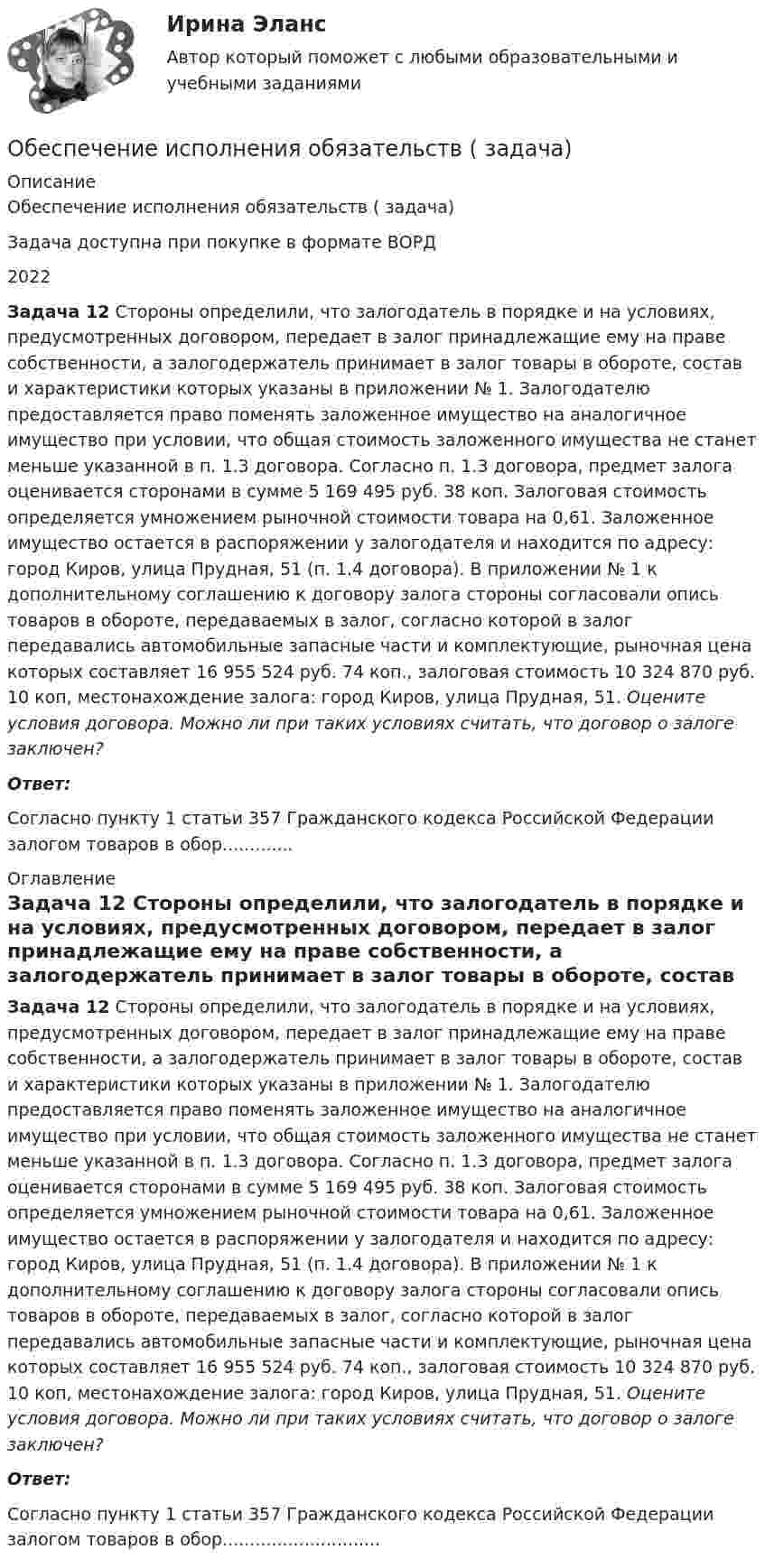      
          Описание
          Обеспечение исполнения обязательств ( задача)Задача доступна при покупке в формате ВОРД2022 Задача 12 Стороны определили, что залогодатель в порядке и на условиях, предусмотренных договором, передает в залог принадлежащие ему на праве собственности, а залогодержатель принимает в залог товары в обороте, состав и характеристики которых указаны в приложении № 1. Залогодателю предоставляется право поменять заложенное имущество на аналогичное имущество при условии, что общая стоимость заложенного имущества не станет меньше указанной в п. 1.3 договора. Согласно п. 1.3 договора, предмет залога оценивается сторонами в сумме 5 169 495 руб. 38 коп. Залоговая стоимость определяется умножением рыночной стоимости товара на 0,61. Заложенное имущество остается в распоряжении у залогодателя и находится по адресу: город Киров, улица Прудная, 51 (п. 1.4 договора). В приложении № 1 к дополнительному соглашению к договору залога стороны согласовали опись товаров в обороте, передаваемых в залог, согласно которой в залог передавались автомобильные запасные части и комплектующие, рыночная цена которых составляет 16 955 524 руб. 74 коп., залоговая стоимость 10 324 870 руб. 10 коп, местонахождение залога: город Киров, улица Прудная, 51.        Оцените условия договора. Можно ли при таких условиях считать, что договор о залоге заключен? Ответ:Согласно пункту 1 статьи 357 Гражданского кодекса Российской Федерации залогом товаров в обор............. 
          Оглавление
           Задача 12 Стороны определили, что залогодатель в порядке и на условиях, предусмотренных договором, передает в залог принадлежащие ему на праве собственности, а залогодержатель принимает в залог товары в обороте, состав и характеристики которых указаны в приложении № 1. Залогодателю предоставляется право поменять заложенное имущество на аналогичное имущество при условии, что общая стоимость заложенного имущества не станет меньше указанной в п. 1.3 договора. Согласно п. 1.3 договора, предмет залога оценивается сторонами в сумме 5 169 495 руб. 38 коп. Залоговая стоимость определяется умножением рыночной стоимости товара на 0,61. Заложенное имущество остается в распоряжении у залогодателя и находится по адресу: город Киров, улица Прудная, 51 (п. 1.4 договора). В приложении № 1 к дополнительному соглашению к договору залога стороны согласовали опись товаров в обороте, передаваемых в залог, согласно которой в залог передавались автомобильные запасные части и комплектующие, рыночная цена которых составляет 16 955 524 руб. 74 коп., залоговая стоимость 10 324 870 руб. 10 коп, местонахождение залога: город Киров, улица Прудная, 51.        Оцените условия договора. Можно ли при таких условиях считать, что договор о залоге заключен? Ответ:Согласно пункту 1 статьи 357 Гражданского кодекса Российской Федерации залогом товаров в обор............................. 
            
            
            Обеспечение исполнения обязательств ( задача)Обеспечение исполнения обязательств ( задача)Обеспечение исполнения обязательств ( задача)Обеспечение исполнения обязательств ( задача)Обеспечение исполнения обязательств ( задача)Обеспечение исполнения обязательств ( задача)Обеспечение исполнения обязательств ( задача)Обеспечение исполнения обязательствОбеспечение исполнения обязательств ( задача)Обеспечение исполнения обязательств ( задача)Обеспечение исполнения обязательств ( задача)Обеспечение исполнения обязательств ( задача)Обеспечение исполнения обязательств ( задача)Обеспечение исполнения обязательств ( задача)