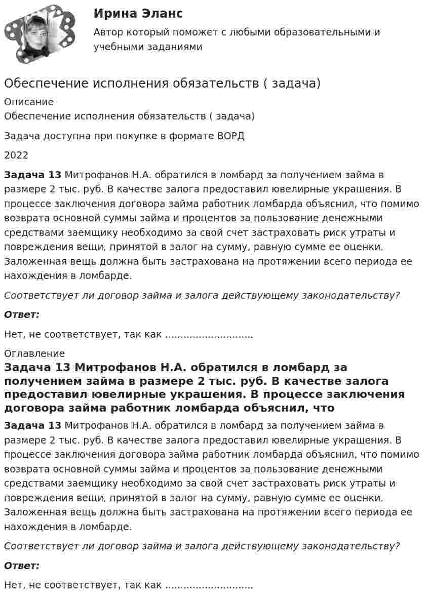      
          Описание
          Обеспечение исполнения обязательств ( задача)Задача доступна при покупке в формате ВОРД2022 Задача 13 Митрофанов Н.А. обратился в ломбард за получением займа в размере 2 тыс. руб. В качестве залога предоставил ювелирные украшения. В процессе заключения договора займа работник ломбарда объяснил, что помимо возврата основной суммы займа и процентов за пользование денежными средствами заемщику необходимо за свой счет застраховать риск утраты и повреждения вещи, принятой в залог на сумму, равную сумме ее оценки. Заложенная вещь должна быть застрахована на протяжении всего периода ее нахождения в ломбарде.  Соответствует ли договор займа и залога действующему законодательству?  Ответ:Нет, не соответствует, так как ............................. 
          Оглавление
          Задача 13 Митрофанов Н.А. обратился в ломбард за получением займа в размере 2 тыс. руб. В качестве залога предоставил ювелирные украшения. В процессе заключения договора займа работник ломбарда объяснил, что помимо возврата основной суммы займа и процентов за пользование денежными средствами заемщику необходимо за свой счет застраховать риск утраты и повреждения вещи, принятой в залог на сумму, равную сумме ее оценки. Заложенная вещь должна быть застрахована на протяжении всего периода ее нахождения в ломбарде.  Соответствует ли договор займа и залога действующему законодательству?  Ответ:Нет, не соответствует, так как ............................. 
            
            
            Обеспечение исполнения обязательств ( задача)Обеспечение исполнения обязательств ( задача)Обеспечение качества и код ревью [РОСДИСТАНТ] Практическое задание 1Обеспечение качества и код ревью [РОСДИСТАНТ] Практическое задание 2Обеспечение качества и код ревью [РОСДИСТАНТ] Практическое задание 3Обеспечение качества и код ревью [РОСДИСТАНТ] Практическое задание 4Обеспечение качества и код ревью [РОСДИСТАНТ] Практическое задание 5Обеспечение исполнения обязательств ( задача)Обеспечение исполнения обязательств ( задача)Обеспечение исполнения обязательств ( задача)Обеспечение исполнения обязательств ( задача)Обеспечение исполнения обязательств ( задача)Обеспечение исполнения обязательств ( задача)Обеспечение исполнения обязательств ( задача)