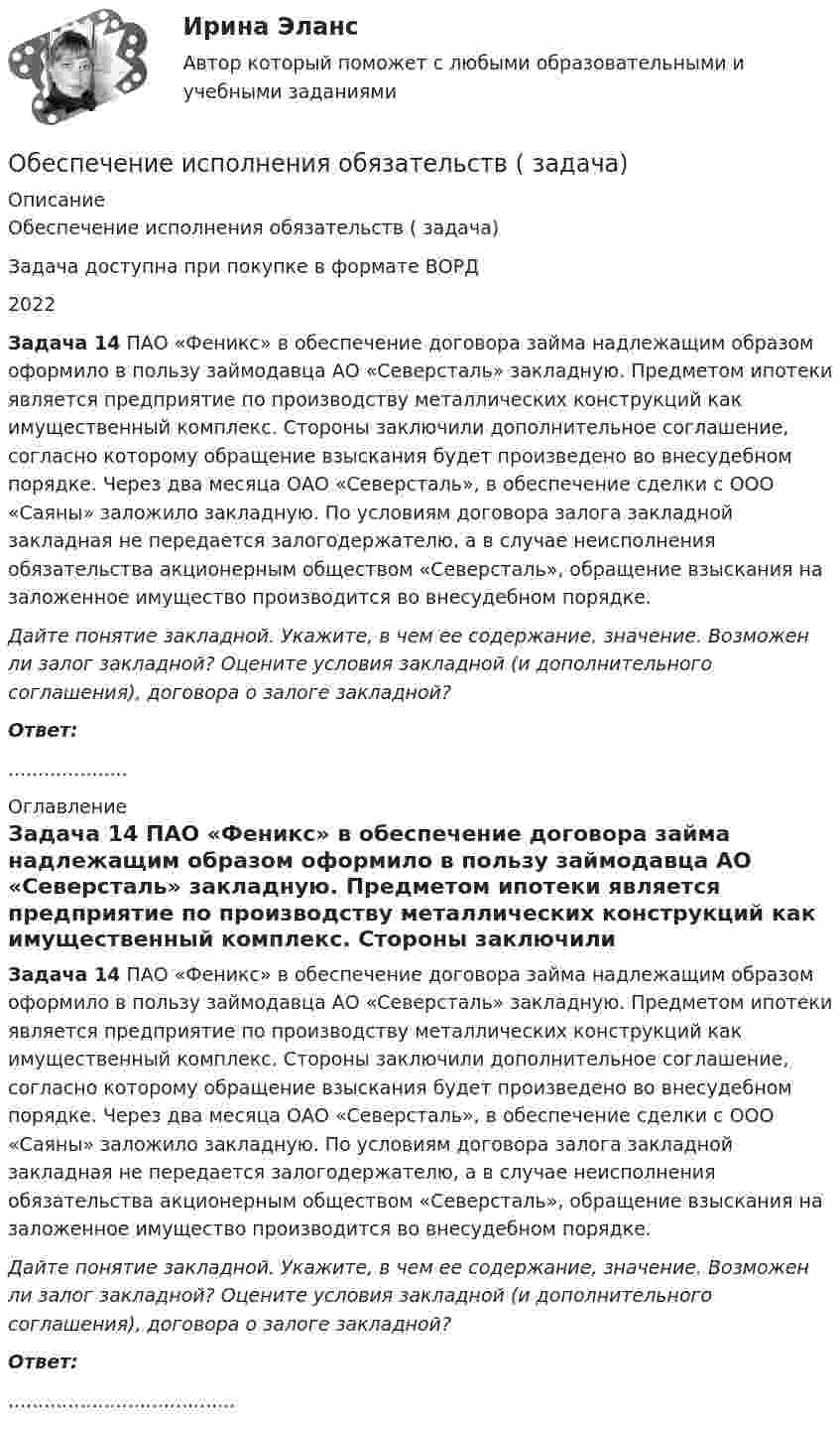      
          Описание
          Обеспечение исполнения обязательств ( задача)Задача доступна при покупке в формате ВОРД2022 Задача 14 ПАО «Феникс» в обеспечение договора займа надлежащим образом оформило в пользу займодавца АО «Северсталь» закладную. Предметом ипотеки является предприятие по производству металлических конструкций как имущественный комплекс. Стороны заключили дополнительное соглашение, согласно которому обращение взыскания будет произведено во внесудебном порядке. Через два месяца ОАО «Северсталь», в обеспечение сделки с ООО «Саяны» заложило закладную. По условиям договора залога закладной закладная не передается залогодержателю, а в случае неисполнения обязательства акционерным обществом «Северсталь», обращение взыскания на заложенное имущество производится во внесудебном порядке.  Дайте понятие закладной. Укажите, в чем ее содержание, значение. Возможен ли залог закладной? Оцените условия закладной (и дополнительного соглашения), договора о залоге закладной? Ответ:.................... 
          Оглавление
           Задача 14 ПАО «Феникс» в обеспечение договора займа надлежащим образом оформило в пользу займодавца АО «Северсталь» закладную. Предметом ипотеки является предприятие по производству металлических конструкций как имущественный комплекс. Стороны заключили дополнительное соглашение, согласно которому обращение взыскания будет произведено во внесудебном порядке. Через два месяца ОАО «Северсталь», в обеспечение сделки с ООО «Саяны» заложило закладную. По условиям договора залога закладной закладная не передается залогодержателю, а в случае неисполнения обязательства акционерным обществом «Северсталь», обращение взыскания на заложенное имущество производится во внесудебном порядке.  Дайте понятие закладной. Укажите, в чем ее содержание, значение. Возможен ли залог закладной? Оцените условия закладной (и дополнительного соглашения), договора о залоге закладной? Ответ:...................................... 
            
            
            Обеспечение исполнения обязательств ( задача)Обеспечение исполнения обязательств ( задача)Обеспечение исполнения обязательств ( задача)Обеспечение исполнения обязательств ( задача)Обеспечение исполнения обязательств ( задача)Обеспечение исполнения обязательств ( задача)Обеспечение исполнения обязательств ( задача)Обеспечение исполнения обязательств ( задача)Обеспечение исполнения обязательств ( задача)Обеспечение исполнения обязательств ( задача)Обеспечение исполнения обязательств ( задача)Обеспечение исполнения обязательств ( задача)Обеспечение исполнения обязательств ( задача)Обеспечение исполнения обязательств ( задача)
