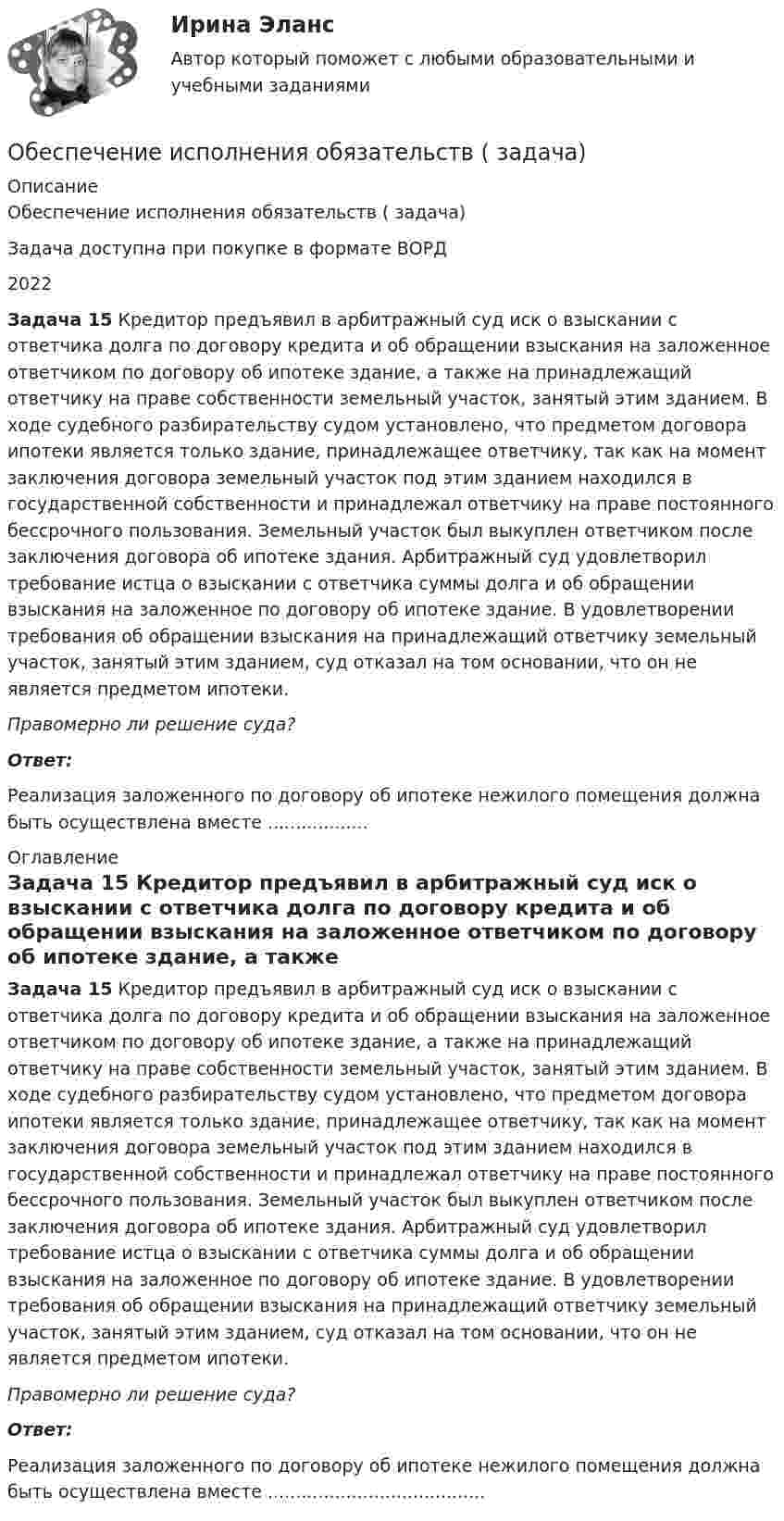     
          Описание
          Обеспечение исполнения обязательств ( задача)Задача доступна при покупке в формате ВОРД2022 Задача 15 Кредитор предъявил в арбитражный суд иск о взыскании с ответчика долга по договору кредита и об обращении взыскания на заложенное ответчиком по договору об ипотеке здание, а также на принадлежащий ответчику на праве собственности земельный участок, занятый этим зданием. В ходе судебного разбирательству судом установлено, что предметом договора ипотеки является только здание, принадлежащее ответчику, так как на момент заключения договора земельный участок под этим зданием находился в государственной собственности и принадлежал ответчику на праве постоянного бессрочного пользования. Земельный участок был выкуплен ответчиком после заключения договора об ипотеке здания. Арбитражный суд удовлетворил требование истца о взыскании с ответчика суммы долга и об обращении взыскания на заложенное по договору об ипотеке здание. В удовлетворении требования об обращении взыскания на принадлежащий ответчику земельный участок, занятый этим зданием, суд отказал на том основании, что он не является предметом ипотеки.  Правомерно ли решение суда? Ответ:Реализация заложенного по договору об ипотеке нежилого помещения должна быть осуществлена вместе .................. 
          Оглавление
           Задача 15 Кредитор предъявил в арбитражный суд иск о взыскании с ответчика долга по договору кредита и об обращении взыскания на заложенное ответчиком по договору об ипотеке здание, а также на принадлежащий ответчику на праве собственности земельный участок, занятый этим зданием. В ходе судебного разбирательству судом установлено, что предметом договора ипотеки является только здание, принадлежащее ответчику, так как на момент заключения договора земельный участок под этим зданием находился в государственной собственности и принадлежал ответчику на праве постоянного бессрочного пользования. Земельный участок был выкуплен ответчиком после заключения договора об ипотеке здания. Арбитражный суд удовлетворил требование истца о взыскании с ответчика суммы долга и об обращении взыскания на заложенное по договору об ипотеке здание. В удовлетворении требования об обращении взыскания на принадлежащий ответчику земельный участок, занятый этим зданием, суд отказал на том основании, что он не является предметом ипотеки.  Правомерно ли решение суда? Ответ:Реализация заложенного по договору об ипотеке нежилого помещения должна быть осуществлена вместе ....................................... 
            
            
            Обеспечение исполнения обязательств ( задача)Обеспечение исполнения обязательств ( задача)Обеспечение исполнения обязательств ( задача)Обеспечение исполнения обязательств ( задача)Обеспечение исполнения обязательств ( задача)Обеспечение исполнения обязательств ( задача)Обеспечение исполнения обязательств ( задача)Обеспечение исполнения обязательств ( задача)Обеспечение исполнения обязательств ( задача)Обеспечение исполнения обязательств ( задача)Обеспечение исполнения обязательств ( задача)Обеспечение исполнения обязательств ( задача)Обеспечение исполнения обязательств ( задача)Обеспечение исполнения обязательств ( задача)