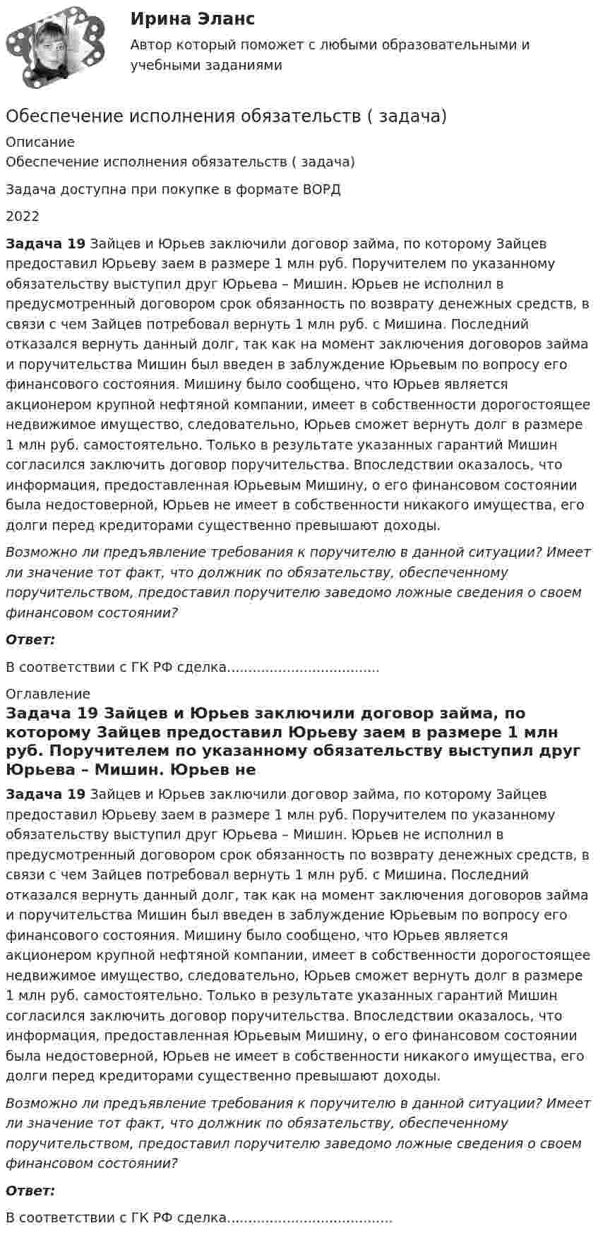      
          Описание
          Обеспечение исполнения обязательств ( задача)Задача доступна при покупке в формате ВОРД2022 Задача 19 Зайцев и Юрьев заключили договор займа, по которому Зайцев предоставил Юрьеву заем в размере 1 млн руб. Поручителем по указанному обязательству выступил друг Юрьева – Мишин. Юрьев не исполнил в предусмотренный договором срок обязанность по возврату денежных средств, в связи с чем Зайцев потребовал вернуть 1 млн руб. с Мишина. Последний отказался вернуть данный долг, так как на момент заключения договоров займа и поручительства Мишин был введен в заблуждение Юрьевым по вопросу его финансового состояния. Мишину было сообщено, что Юрьев является акционером крупной нефтяной компании, имеет в собственности дорогостоящее недвижимое имущество, следовательно, Юрьев сможет вернуть долг в размере 1 млн руб. самостоятельно. Только в результате указанных гарантий Мишин согласился заключить договор поручительства. Впоследствии оказалось, что информация, предоставленная Юрьевым Мишину, о его финансовом состоянии была недостоверной, Юрьев не имеет в собственности никакого имущества, его долги перед кредиторами существенно превышают доходы.  Возможно ли предъявление требования к поручителю в данной ситуации? Имеет ли значение тот факт, что должник по обязательству, обеспеченному поручительством, предоставил поручителю заведомо ложные сведения о своем финансовом состоянии? Ответ:В соответствии с  ГК РФ сделка.................................... 
          Оглавление
           Задача 19 Зайцев и Юрьев заключили договор займа, по которому Зайцев предоставил Юрьеву заем в размере 1 млн руб. Поручителем по указанному обязательству выступил друг Юрьева – Мишин. Юрьев не исполнил в предусмотренный договором срок обязанность по возврату денежных средств, в связи с чем Зайцев потребовал вернуть 1 млн руб. с Мишина. Последний отказался вернуть данный долг, так как на момент заключения договоров займа и поручительства Мишин был введен в заблуждение Юрьевым по вопросу его финансового состояния. Мишину было сообщено, что Юрьев является акционером крупной нефтяной компании, имеет в собственности дорогостоящее недвижимое имущество, следовательно, Юрьев сможет вернуть долг в размере 1 млн руб. самостоятельно. Только в результате указанных гарантий Мишин согласился заключить договор поручительства. Впоследствии оказалось, что информация, предоставленная Юрьевым Мишину, о его финансовом состоянии была недостоверной, Юрьев не имеет в собственности никакого имущества, его долги перед кредиторами существенно превышают доходы.  Возможно ли предъявление требования к поручителю в данной ситуации? Имеет ли значение тот факт, что должник по обязательству, обеспеченному поручительством, предоставил поручителю заведомо ложные сведения о своем финансовом состоянии? Ответ:В соответствии с  ГК РФ сделка....................................... 
            
            
            Обеспечение исполнения обязательств ( задача)Обеспечение исполнения обязательств ( задача)Обеспечение исполнения обязательств ( задача)Обеспечение исполнения обязательств ( задача)Обеспечение исполнения обязательств ( задача)Обеспечение исполнения обязательств ( задача)Обеспечение исполнения обязательств ( задача)💯 Обеспечение безопасности сетей при помощи маршрутизаторов и коммутаторов.фит_БАК (ответы на тест Синергия / МОИ / МТИ / МосАП, октябрь 2023)💯 Обеспечение безопасности сетей при помощи маршрутизаторов и коммутаторов.фит_БАК (правильные ответы на тест Синергия / МОИ / МТИ / МосАП)Обеспечение безопасности сетей при помощи маршрутизаторов и коммутаторов.фит_БАК (тест с ответами Синергия/МОИ/ МТИ /МОСАП)Обеспечение визуальной экологии - контрольнаяОбеспечение защиты интересов кредиторов, бизнеса должника, трудового коллектива - это цель института несостоятельности на ... экономикиОбеспечение информационной безопасности есть обеспечение…Обеспечение исполнения обязательств