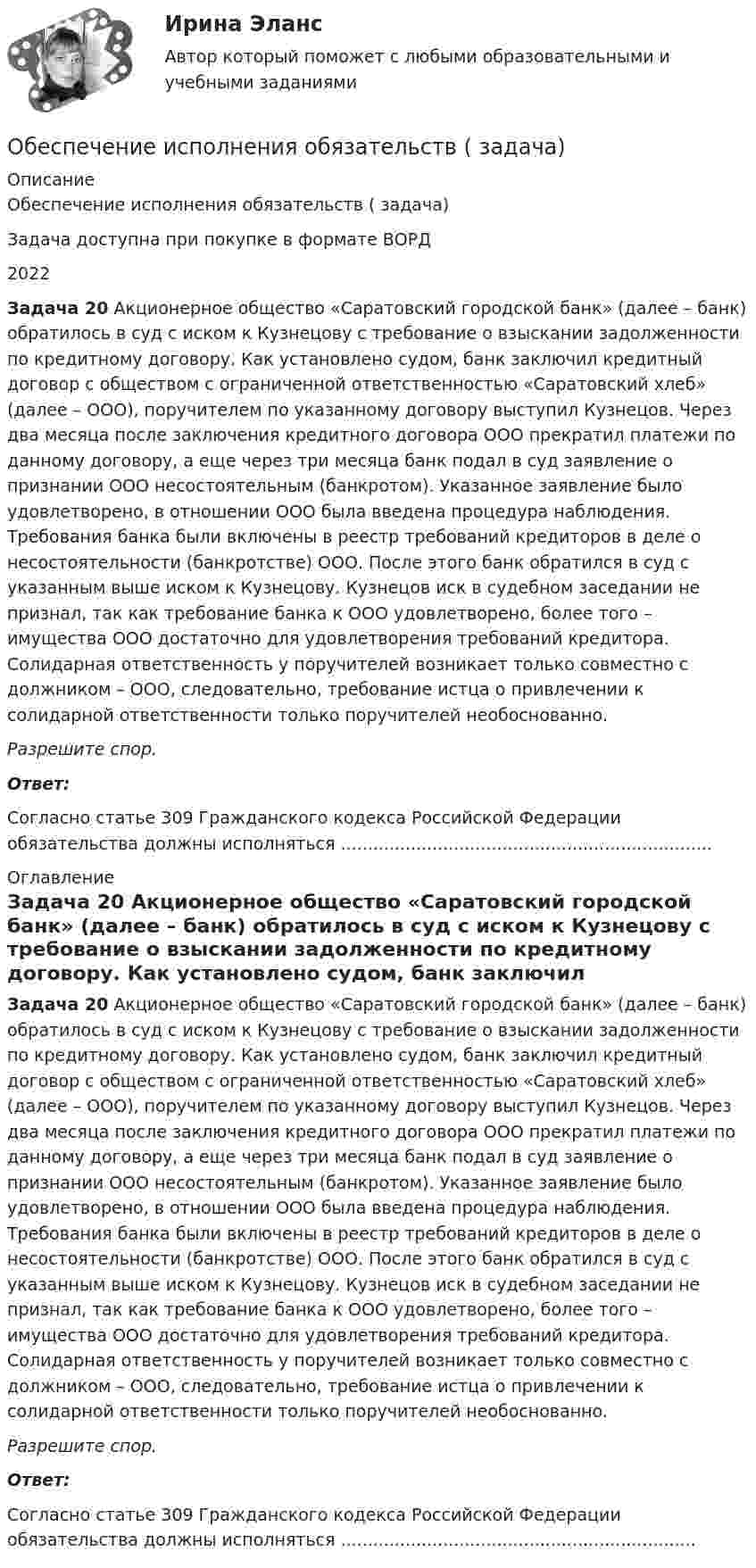      
          Описание
          Обеспечение исполнения обязательств ( задача)Задача доступна при покупке в формате ВОРД2022 Задача 20 Акционерное общество «Саратовский городской банк» (далее – банк) обратилось в суд с иском к Кузнецову с требование о взыскании задолженности по кредитному договору. Как установлено судом, банк заключил кредитный договор с обществом с ограниченной ответственностью «Саратовский хлеб» (далее – ООО), поручителем по указанному договору выступил Кузнецов. Через два месяца после заключения кредитного договора ООО прекратил платежи по данному договору, а еще через три месяца банк подал в суд заявление о признании ООО несостоятельным (банкротом). Указанное заявление было удовлетворено, в отношении ООО была введена процедура наблюдения. Требования банка были включены в реестр требований кредиторов в деле о несостоятельности (банкротстве) ООО. После этого банк обратился в суд с указанным выше иском к Кузнецову. Кузнецов иск в судебном заседании не признал, так как требование банка к ООО удовлетворено, более того – имущества ООО достаточно для удовлетворения требований кредитора. Солидарная ответственность у поручителей возникает только совместно с должником – ООО, следовательно, требование истца о привлечении к солидарной ответственности только поручителей необоснованно.  Разрешите спор. Ответ:Согласно статье 309 Гражданского кодекса Российской Федерации обязательства должны исполняться ..................................................................... 
          Оглавление
           Задача 20 Акционерное общество «Саратовский городской банк» (далее – банк) обратилось в суд с иском к Кузнецову с требование о взыскании задолженности по кредитному договору. Как установлено судом, банк заключил кредитный договор с обществом с ограниченной ответственностью «Саратовский хлеб» (далее – ООО), поручителем по указанному договору выступил Кузнецов. Через два месяца после заключения кредитного договора ООО прекратил платежи по данному договору, а еще через три месяца банк подал в суд заявление о признании ООО несостоятельным (банкротом). Указанное заявление было удовлетворено, в отношении ООО была введена процедура наблюдения. Требования банка были включены в реестр требований кредиторов в деле о несостоятельности (банкротстве) ООО. После этого банк обратился в суд с указанным выше иском к Кузнецову. Кузнецов иск в судебном заседании не признал, так как требование банка к ООО удовлетворено, более того – имущества ООО достаточно для удовлетворения требований кредитора. Солидарная ответственность у поручителей возникает только совместно с должником – ООО, следовательно, требование истца о привлечении к солидарной ответственности только поручителей необоснованно.  Разрешите спор. Ответ:Согласно статье 309 Гражданского кодекса Российской Федерации обязательства должны исполняться .................................................................. 
            
            
            Обеспечение исполнения обязательств ( задача)Обеспечение исполнения обязательств ( задача)Обеспечение исполнения обязательств ( задача)Обеспечение исполнения обязательств ( задача)Обеспечение качества и код ревью [РОСДИСТАНТ] Практическое задание 1Обеспечение качества и код ревью [РОСДИСТАНТ] Практическое задание 2Обеспечение качества и код ревью [РОСДИСТАНТ] Практическое задание 3Обеспечение исполнения обязательств ( задача)Обеспечение исполнения обязательств ( задача)Обеспечение исполнения обязательств ( задача)Обеспечение исполнения обязательств ( задача)Обеспечение исполнения обязательств ( задача)Обеспечение исполнения обязательств ( задача)Обеспечение исполнения обязательств ( задача)