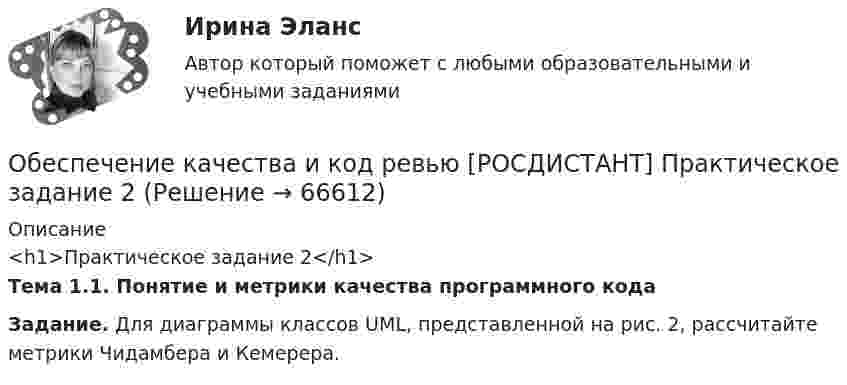     
            Описание
            <h1>Практическое задание 2</h1> Тема 1.1. Понятие и метрики качества программного кода Задание. Для диаграммы классов UML, представленной на рис. 2, рассчитайте метрики Чидамбера и Кемерера.    
            
            
            Обеспечение качества и код ревью [РОСДИСТАНТ] Практическое задание 1Обеспечение качества и код ревью [РОСДИСТАНТ] Практическое задание 2Обеспечение качества и код ревью [РОСДИСТАНТ] Практическое задание 3Обеспечение качества и код ревью [РОСДИСТАНТ] Практическое задание 4Обеспечение качества и код ревью [РОСДИСТАНТ] Практическое задание 5Обеспечение качества и код ревью [РОСДИСТАНТ] Практическое задание 6Обеспечение конкурентоспособного положения товара на рынке, которое нашло бы отражение в иерархии ценностей, созданной в сознании потенциальных покупателей, – это … товара    Обеспечение исполнения обязательств ( задача)Обеспечение исполнения обязательств ( задача)Обеспечение исполнения обязательств ( задача)Обеспечение исполнения обязательств ( задача)Обеспечение исполнения обязательств ( задача)Обеспечение исполнения обязательств ( задача)Обеспечение исполнения обязательств ( задача)