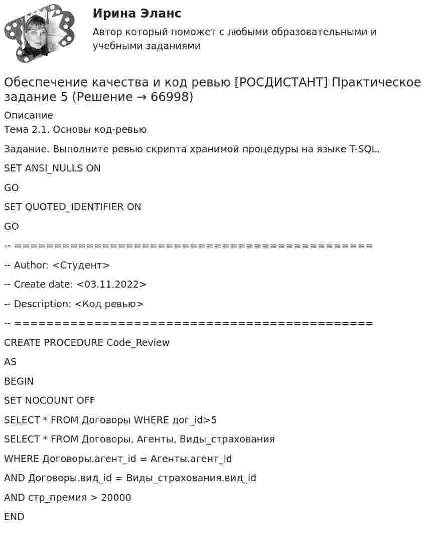     
            Описание
            Тема 2.1. Основы код-ревьюЗадание. Выполните ревью скрипта хранимой процедуры на языке T-SQL.SET ANSI_NULLS ONGOSET QUOTED_IDENTIFIER ONGO-- =============================================-- Author:		<Студент>-- Create date:    <03.11.2022>-- Description:	<Код ревью>-- =============================================CREATE PROCEDURE Code_Review ASBEGINSET NOCOUNT OFF SELECT * FROM Договоры WHERE дог_id>5  SELECT * FROM Договоры, Агенты, Виды_страхованияWHERE Договоры.агент_id = Агенты.агент_idAND Договоры.вид_id = Виды_страхования.вид_idAND стр_премия > 20000END   
            
            
            Обеспечение качества и код ревью [РОСДИСТАНТ] Практическое задание 4Обеспечение качества и код ревью [РОСДИСТАНТ] Практическое задание 5Обеспечение качества и код ревью [РОСДИСТАНТ] Практическое задание 6Обеспечение конкурентоспособного положения товара на рынке, которое нашло бы отражение в иерархии ценностей, созданной в сознании потенциальных покупателей, – это … товара    Обеспечение конкурентоспособности стартапа / Конкурентоспособный стартап. Синергия. На отлично!Обеспечение конкурентоспособности стартапа СинергияОбеспечение конкурентоспособности стартапа (тест с ответами Синергия/МОИ/ МТИ /МОСАП)Обеспечение исполнения обязательств ( задача)Обеспечение исполнения обязательств ( задача)Обеспечение исполнения обязательств ( задача)Обеспечение исполнения обязательств ( задача)Обеспечение исполнения обязательств ( задача)Обеспечение качества и код ревью [РОСДИСТАНТ] Практическое задание 1Обеспечение качества и код ревью [РОСДИСТАНТ] Практическое задание 2