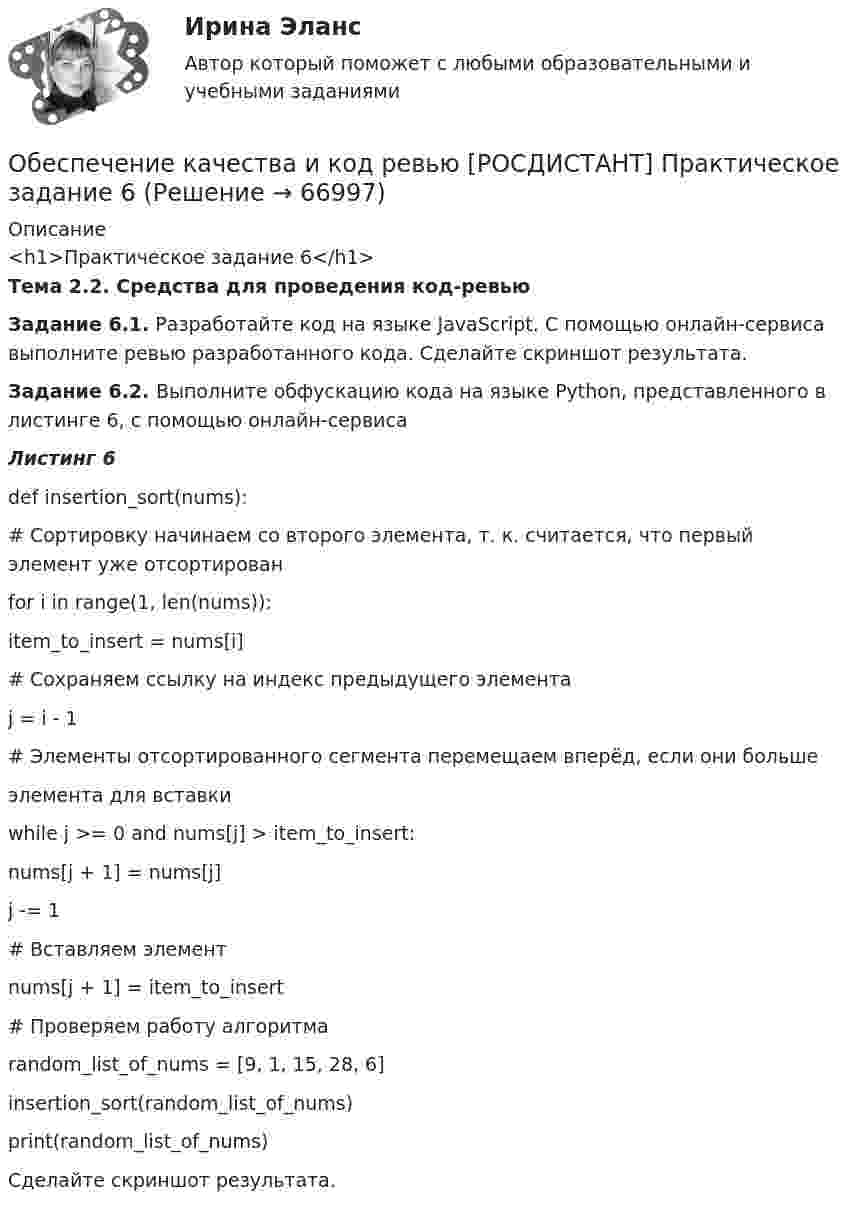     
            Описание
            <h1>Практическое задание 6</h1> Тема 2.2. Средства для проведения код-ревью Задание 6.1. Разработайте код на языке JavaScript. С помощью онлайн-сервиса  выполните ревью разработанного кода. Сделайте скриншот результата. Задание 6.2.  Выполните обфускацию кода на языке Python, представленного в листинге 6, с помощью онлайн-сервиса  Листинг 6 def insertion_sort(nums):    # Сортировку начинаем со второго элемента, т. к. считается, что первый элемент уже отсортирован    for i in range(1, len(nums)):        item_to_insert = nums[i]        # Сохраняем ссылку на индекс предыдущего элемента        j = i - 1        # Элементы отсортированного сегмента перемещаем вперёд, если они большеэлемента для вставки        while j >= 0 and nums[j] > item_to_insert:            nums[j + 1] = nums[j]            j -= 1        # Вставляем элемент        nums[j + 1] = item_to_insert# Проверяем работу алгоритмаrandom_list_of_nums = [9, 1, 15, 28, 6]insertion_sort(random_list_of_nums)print(random_list_of_nums)  	Сделайте скриншот результата.   
            
            
            Обеспечение качества и код ревью [РОСДИСТАНТ] Практическое задание 5Обеспечение качества и код ревью [РОСДИСТАНТ] Практическое задание 6Обеспечение конкурентоспособного положения товара на рынке, которое нашло бы отражение в иерархии ценностей, созданной в сознании потенциальных покупателей, – это … товара    Обеспечение конкурентоспособности стартапа / Конкурентоспособный стартап. Синергия. На отлично!Обеспечение конкурентоспособности стартапа СинергияОбеспечение конкурентоспособности стартапа (тест с ответами Синергия/МОИ/ МТИ /МОСАП)Обеспечение объемов производства, строительство новых цехов, разработка и внедрение технологий относится к … стратегическим целям организации Обеспечение исполнения обязательств ( задача)Обеспечение исполнения обязательств ( задача)Обеспечение исполнения обязательств ( задача)Обеспечение исполнения обязательств ( задача)Обеспечение качества и код ревью [РОСДИСТАНТ] Практическое задание 1Обеспечение качества и код ревью [РОСДИСТАНТ] Практическое задание 2Обеспечение качества и код ревью [РОСДИСТАНТ] Практическое задание 3