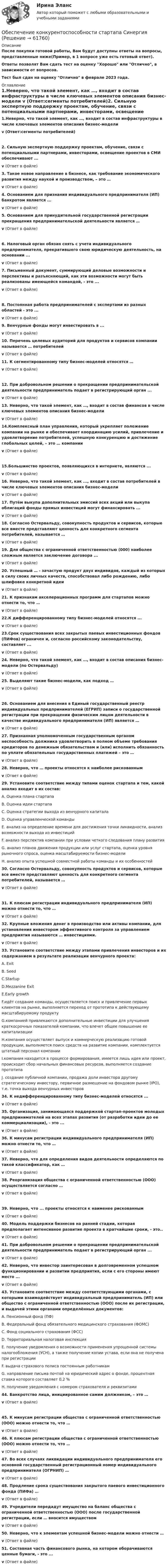      
            Описание
            После покупки готовой работы, Вам будут доступны ответы на вопросы, представленные ниже(Пример, в 1 вопросе уже есть готовый ответ).Ответы позволят Вам сдать тест на оценку Хорошо или Отлично, в зависимости от вопросов.Тест был сдан на оценку Отлично в феврале 2023 года. 
            Оглавление
            1.Неверно, что такой элемент, как …, входит в состав инфраструктуры в числе ключевых элементов описания бизнес-модели v (Ответ:сегменты потребителей)2. Сильную экспертную поддержку проектам, обучение, связи с потенциальными партнерами, инвесторами, освещение проектов в СМИ обеспечивают ...v (Ответ в файле) 3. Такое новое направление в бизнесе, как требование экономического развития между наукой и производством, – это …v (Ответ в файле) 4. Основанием для признания индивидуального предпринимателя (ИП) банкротом является ...v (Ответ в файле) 5. Основанием для принудительной государственной регистрации прекращения предпринимательской деятельности является … v (Ответ в файле)6. Налоговый орган обязан снять с учета индивидуального предпринимателя, прекратившего свою юридическую деятельность, на основании ... v (Ответ в файле) 7. Письменный документ, суммирующий деловые возможности и перспективы и разъясняющий, как эти возможности могут быть реализованы имеющейся командой, - это ...v (Ответ в файле)8. Постоянная работа предпринимателей с экспертами из разных областей - это ...v (Ответ в файле) 9. Венчурные фонды могут инвестировать в ...v (Ответ в файле) 10. Перечень целевых аудиторий для продуктов и сервисов компании называется … потребителейv (Ответ в файле) 11. К сегментированному типу бизнес-моделей относятся …v (Ответ в файле)12. При добровольном решении о прекращении предпринимательской деятельности предприниматель подает в регистрирующий орган ... v (Ответ в файле) 13. Неверно, что такой элемент, как …, входит в состав финансов в числе ключевых элементов описания бизнес-моделиv (Ответ в файле) 14.Комплексный план управления, который укрепляет положение компании на рынке и обеспечивает координацию усилий, привлечение и удовлетворение потребителей, успешную конкуренцию и достижение глобальных целей, – это … компанииv (Ответ в файле)15.Большинство проектов, появляющихся в интернете, являются ... v (Ответ в файле) 16. Неверно, что такой элемент, как ..., входит в состав потребителей в числе ключевых элементов описания бизнес-модели v (Ответ в файле) 17. Путём выкупа дополнительных эмиссий всех акций или выкупа облигаций фонды прямых инвестиций могут финансировать ... v (Ответ в файле) 18. Согласно Остервальду, совокупность продуктов и сервисов, которые все вместе представляют ценность для конкретного сегмента потребителей, называется … v (Ответ в файле) 19. Для общества с ограниченной ответственностью (000) наиболее сложным является заключение договора ... v (Ответ в файле) 20. Успешный … - зачастую продукт двух индивидов, каждый из которых в силу своих личных качеств, способствовал либо рождению, либо шлифовке конкретной идеи v (Ответ в файле) 21. К признакам акселерационных программ для стартапов можно отнести то, что … v (Ответ в файле) 22.К дифференцированному типу бизнес-моделей относятся ... v (Ответ в файле) 23.Срок существования всех закрытых паевых инвестиционных фондов (ПИФов) ограничен и, согласно российскому законодательству, составляет ... v (Ответ в файле) 24. Неверно, что такой элемент, как …, входит в состав описания бизнес-модели (по Остервальду) v (Ответ в файле) 25. Выделяют такие бизнес-модели, как подход … v (Ответ в файле)26. Основанием для внесения в Единый государственный реестр индивидуальных предпринимателей (ЕГРИП) записи о государственной регистрации при прекращении физическим лицом деятельности в качестве индивидуального предпринимателя (ИП) является … v (Ответ в файле) 27. Признанная уполномоченным государственным органом неспособность должника удовлетворить в полном объеме требования кредиторов по денежным обязательствам и (или) исполнить обязанность по уплате обязательных государственных платежей – это …v (Ответ в файле) 28. Неверно, что … проекты относятся к наиболее рискованным v (Ответ в файле) 29. Установите соответствие между типами оценок стартапа и тем, какой анализ входит в их состав: A. Оценка плана стартапаB. Оценка идеи стартапаC. Оценка стратегии выхода из венчурного капиталаD. Оценка управленческой команды E. анализ на определение времени для достижения точки ликвидности, анализ возможности выхода из инвестицийF. анализ перспектив компании при условии четкого следования плану развитияG. анализ планов движения продукции или услуг стартапа, оценка уровня рыночного спроса, оценка масштабируемости бизнес-моделиH. анализ опыта успешной совместной работы команды и их особенностей 30. Согласно Остервальду, совокупность продуктов и сервисов, которые все вместе представляют ценность для конкретного сегмента потребителей, называется … v (Ответ в файле)31. К плюсам регистрации индивидуального предпринимателя (ИП) можно отнести то, что … v (Ответ в файле) 32. Крупные вложения денег в производство или активы компании, для установления инвестором эффективного контроля за управлением предприятия называются … инвестициями. v (Ответ в файле) 33. Установите соответствие между этапами привлечения инвесторов и их содержанием в результате реализации венчурного проекта:A. Exit            B. Seed         C.Startup       D.Mezzanine Exit     E.Early growth        F.идёт создание команды, осуществляется поиск и привлечение первых клиентов на рынке, выполняется переход от прототипа к действующему масштабируемому продуктуG.компанией привлекаются дополнительные инвестиции для улучшения краткосрочных показателей компании, что влечет общее повышение ее капитализацииH.компания осуществляет выпуск и коммерческую реализацию готовой продукции, выполняется поиск средств на развитие компании, комплектуется штатный персонал компанииI.компания находится в процессе формирования, имеется лишь идея или проект, происходит сбор начальных финансовых ресурсов, выполняется создание прототипаJ. создание публичной компании, продажа доли инвестора другому стратегическому инвестору, первичное размещение на фондовом рынке (IPO), т.е. точка выхода венчурных инвесторов 34. К недифференцированному типу бизнес-моделей относятся ... v (Ответ в файле) 35. Организация, занимающаяся поддержкой стартап-проектов молодых предпринимателей на всех этапах развития (от разработки идеи до ее коммерциализации), - это ... v (Ответ в файле) 36. К минусам регистрации индивидуального предпринимателя (ИП) можно отнести то, что … v (Ответ в файле) 37. Неверно, что для определения видов деятельности определяются по такой классификатор, как …v (Ответ в файле) 38. Реорганизация общества с ограниченной ответственностью (ООО) осуществляется согласно … v (Ответ в файле)39. Неверно, что ... проекты относятся к наименее рискованным v (Ответ в файле) 40. Модель поддержки бизнесов на ранней стадии, которая предполагает интенсивное развитие проекта в кратчайшие сроки, - это.. v (Ответ в файле) 41. При добровольном решении о прекращении предпринимательской деятельности предприниматель подает в регистрирующий орган ... v (Ответ в файле) 42. Неверно, что инвестор заинтересован в долговременном успешном функционировании и развитии предприятия, если с его стороны имеют место ...v (Ответ в файле) 43. Установите соответствие между соответствующими органами, с которыми взаимодействует индивидуальный предприниматель (ИП) или общество с ограниченной ответственностью (ООО) после их регистрации, и выдачей этими органами определённых документов:A. Пенсионный фонд (ПФ)     B. Федеральный фонд обязательного медицинского страхования (ФОМС)    C. Фонд социального страхования (ФСС)     D. Территориальная налоговая инспекция    E. получение уведомления о возможности применения упрощенной системы налогообложения (УСН), а также получение копии устава, если она не получена при регистрацииF. выдача страхового полиса постоянным работникамG. направление письма почтой на юридический адрес о фонде, процентная ставка которого составляет 0,2 %H. получение уведомления с номером страхователя и реквизитами 44. Банкротство лица, инициированное самим должником, – это … v (Ответ в файле)45. К минусам регистрации общества с ограниченной ответственностью (ООО) можно отнести то, что …v (Ответ в файле) 46. К плюсам регистрации общества с ограниченной ответственностью (ООО) можно отнести то, что … v (Ответ в файле) 47. Во всех случаях ликвидации индивидуального предпринимателя его основной государственный регистрационный номер индивидуального предпринимателя (ОГРНИП) …v (Ответ в файле) 48. Продление срока существования закрытого паевого инвестиционного фонда (ПИФа) … v (Ответ в файле) 49. Учредители передадут имущество на баланс общества с ограниченной ответственностью (ООО) после государственной регистрации, если … вносится имуществом v (Ответ в файле) 50. Неверно, что к элементам успешной бизнес-модели можно отнести …v (Ответ в файле) 51. Составная часть финансового рынка, на котором оборачиваются ценные бумаги, - это ... v (Ответ в файле)  
            
            
            Обеспечение конкурентоспособности стартапа / Конкурентоспособный стартап. Синергия. На отлично!Обеспечение конкурентоспособности стартапа СинергияОбеспечение конкурентоспособности стартапа (тест с ответами Синергия/МОИ/ МТИ /МОСАП)Обеспечение объемов производства, строительство новых цехов, разработка и внедрение технологий относится к … стратегическим целям организации Обеспечение открытости и доступности информации о соглашении о государственно-частном партнерстве в случае, если публичным партнером в соглашении является Российская Федерация, является полномочием ... РФОбеспечение охраны трудаОбеспечение реализации прав граждан в сфере пенсионного обеспечения и социальной защитыОбеспечение исполнения обязательств ( задача)Обеспечение качества и код ревью [РОСДИСТАНТ] Практическое задание 1Обеспечение качества и код ревью [РОСДИСТАНТ] Практическое задание 2Обеспечение качества и код ревью [РОСДИСТАНТ] Практическое задание 3Обеспечение качества и код ревью [РОСДИСТАНТ] Практическое задание 4Обеспечение качества и код ревью [РОСДИСТАНТ] Практическое задание 5Обеспечение качества и код ревью [РОСДИСТАНТ] Практическое задание 6