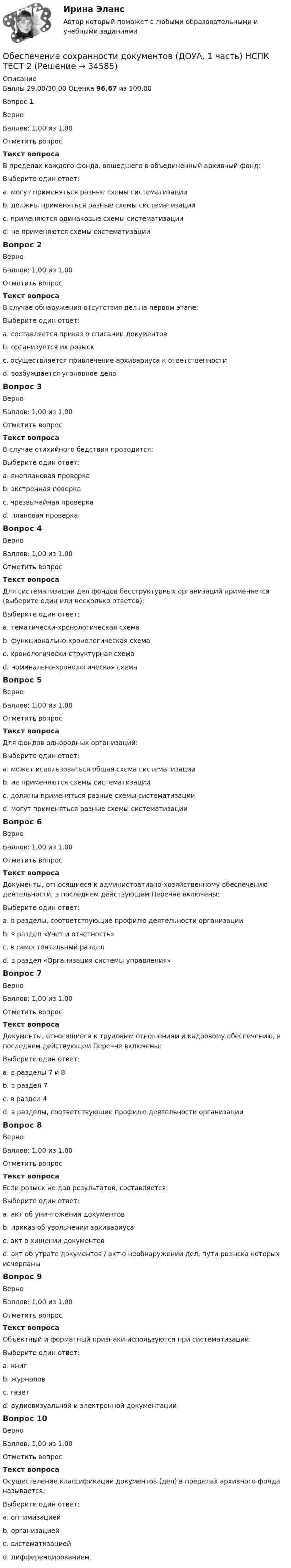      
          Описание
          Баллы 29,00/30,00 Оценка 96,67 из 100,00Вопрос 1ВерноБаллов: 1,00 из 1,00Отметить вопросТекст вопросаВ пределах каждого фонда, вошедшего в объединенный архивный фонд:Выберите один ответ:a. могут применяться разные схемы систематизации b. должны применяться разные схемы систематизацииc. применяются одинаковые схемы систематизацииd. не применяются схемы систематизацииВопрос 2ВерноБаллов: 1,00 из 1,00Отметить вопросТекст вопросаВ случае обнаружения отсутствия дел на первом этапе:Выберите один ответ:a. составляется приказ о списании документовb. организуется их розыск c. осуществляется привлечение архивариуса к ответственностиd. возбуждается уголовное делоВопрос 3ВерноБаллов: 1,00 из 1,00Отметить вопросТекст вопросаВ случае стихийного бедствия проводится:Выберите один ответ:a. внеплановая проверка b. экстренная поверкаc. чрезвычайная проверкаd. плановая проверкаВопрос 4ВерноБаллов: 1,00 из 1,00Отметить вопросТекст вопросаДля систематизации дел фондов бесструктурных организаций применяется (выберите один или несколько ответов):Выберите один ответ:a. тематически-хронологическая схемаb. функционально-хронологическая схемаc. хронологически-структурная схемаd. номинально-хронологическая схема Вопрос 5ВерноБаллов: 1,00 из 1,00Отметить вопросТекст вопросаДля фондов однородных организаций:Выберите один ответ:a. может использоваться общая схема систематизации b. не применяются схемы систематизацииc. должны применяться разные схемы систематизацииd. могут применяться разные схемы систематизацииВопрос 6ВерноБаллов: 1,00 из 1,00Отметить вопросТекст вопросаДокументы, относящиеся к административно-хозяйственному обеспечению деятельности, в последнем действующем Перечне включены:Выберите один ответ:a. в разделы, соответствующие профилю деятельности организацииb. в раздел «Учет и отчетность»c. в самостоятельный раздел d. в раздел «Организация системы управления»Вопрос 7ВерноБаллов: 1,00 из 1,00Отметить вопросТекст вопросаДокументы, относящиеся к трудовым отношениям и кадровому обеспечению, в последнем действующем Перечне включены:Выберите один ответ:a. в разделы 7 и 8 b. в раздел 7c. в раздел 4d. в разделы, соответствующие профилю деятельности организацииВопрос 8ВерноБаллов: 1,00 из 1,00Отметить вопросТекст вопросаЕсли розыск не дал результатов, составляется:Выберите один ответ:a. акт об уничтожении документовb. приказ об увольнении архивариусаc. акт о хищении документовd. акт об утрате документов / акт о необнаружении дел, пути розыска которых исчерпаны Вопрос 9ВерноБаллов: 1,00 из 1,00Отметить вопросТекст вопросаОбъектный и форматный признаки используются при систематизации:Выберите один ответ:a. книгb. журналовc. газетd. аудиовизуальной и электронной документации Вопрос 10ВерноБаллов: 1,00 из 1,00Отметить вопросТекст вопросаОсуществление классификации документов (дел) в пределах архивного фонда называется:Выберите один ответ:a. оптимизациейb. организациейc. систематизацией d. дифференцированием  
            
            
            Обеспечение сохранности документов (ДОУА, 1 часть)Обеспечение сохранности документов (ДОУА, 1 часть) НСПК ТЕСТ 2Обеспечение сохранности документов (ДОУА, 1 часть)  Практическое занятие 1. Задания 1-10Обеспечение сохранности документов (ДОУА, 1 часть) Практическое занятие 1. Задания 1-10Обеспечение сохранности документов (ДОУА, 1 часть) ТЕСТ 1 НСПКОбеспечение сохранности документов (ДОУА, 1 часть) Тестовые вопросы к разделу 1Обеспечение сохранности документов (ДОУА, 1 часть) Тестовые вопросы к разделу 2Обеспечение сохранности документовОбеспечение сохранности документов (ДОУА, 1 частьОбеспечение сохранности документов (ДОУА, 1 часть)Обеспечение сохранности документов (ДОУА, 1 часть)Обеспечение сохранности документов (ДОУА, 1 часть)Обеспечение сохранности документов (ДОУА, 1 часть)Обеспечение сохранности документов (ДОУА, 1 часть)