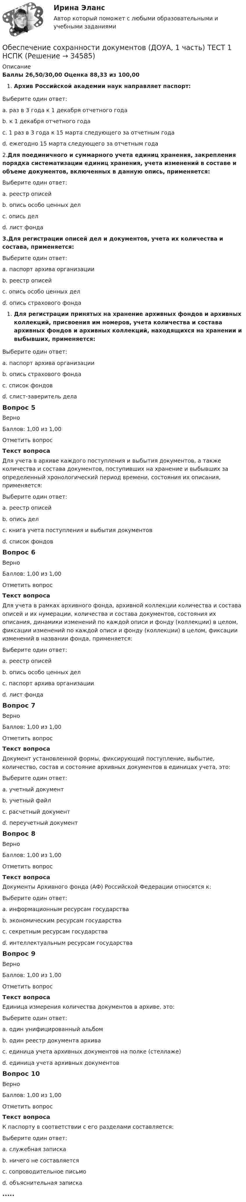      
          Описание
          Баллы 26,50/30,00 Оценка 88,33 из 100,00Архив Российской академии наук направляет паспорт:Выберите один ответ:a. раз в 3 года к 1 декабря отчетного годаb. к 1 декабря отчетного годаc. 1 раз в 3 года к 15 марта следующего за отчетным года d. ежегодно 15 марта следующего за отчетным года2.Для поединичного и суммарного учета единиц хранения, закрепления порядка систематизации единиц хранения, учета изменений в составе и объеме документов, включенных в данную опись, применяется:Выберите один ответ:a. реестр описейb. опись особо ценных делc. опись дел d. лист фонда3.Для регистрации описей дел и документов, учета их количества и состава, применяется:Выберите один ответ:a. паспорт архива организацииb. реестр описей c. опись особо ценных делd. опись страхового фондаДля регистрации принятых на хранение архивных фондов и архивных коллекций, присвоения им номеров, учета количества и состава архивных фондов и архивных коллекций, находящихся на хранении и выбывших, применяется:Выберите один ответ:a. паспорт архива организацииb. опись страхового фондаc. список фондов d. cлист-заверитель делаВопрос 5ВерноБаллов: 1,00 из 1,00Отметить вопросТекст вопросаДля учета в архиве каждого поступления и выбытия документов, а также количества и состава документов, поступивших на хранение и выбывших за определенный хронологический период времени, состояния их описания, применяется:Выберите один ответ:a. реестр описейb. опись делc. книга учета поступления и выбытия документов d. список фондовВопрос 6ВерноБаллов: 1,00 из 1,00Отметить вопросТекст вопросаДля учета в рамках архивного фонда, архивной коллекции количества и состава описей и их нумерации, количества и состава документов, состояния их описания, динамики изменений по каждой описи и фонду (коллекции) в целом, фиксации изменений по каждой описи и фонду (коллекции) в целом, фиксации изменений в названии фонда, применяется:Выберите один ответ:a. реестр описейb. опись особо ценных делc. паспорт архива организацииd. лист фонда Вопрос 7ВерноБаллов: 1,00 из 1,00Отметить вопросТекст вопросаДокумент установленной формы, фиксирующий поступление, выбытие, количество, состав и состояние архивных документов в единицах учета, это:Выберите один ответ:a. учетный документ b. учетный файлc. расчетный документd. переучетный документВопрос 8ВерноБаллов: 1,00 из 1,00Отметить вопросТекст вопросаДокументы Архивного фонда (АФ) Российской Федерации относятся к:Выберите один ответ:a. информационным ресурсам государства b. экономическим ресурсам государстваc. секретным ресурсам государстваd. интеллектуальным ресурсам государстваВопрос 9ВерноБаллов: 1,00 из 1,00Отметить вопросТекст вопросаЕдиница измерения количества документов в архиве, это:Выберите один ответ:a. один унифицированный альбомb. один реестр документа архиваc. единица учета архивных документов на полке (стеллаже)d. единица учета архивных документов Вопрос 10ВерноБаллов: 1,00 из 1,00Отметить вопросТекст вопросаК паспорту в соответствии с его разделами составляется:Выберите один ответ:a. служебная запискаb. ничего не составляетсяc. сопроводительное письмоd. объяснительная записка .....  
            
            
            Обеспечение сохранности документов (ДОУА, 1 часть) Практическое занятие 1. Задания 1-10Обеспечение сохранности документов (ДОУА, 1 часть) ТЕСТ 1 НСПКОбеспечение сохранности документов (ДОУА, 1 часть) Тестовые вопросы к разделу 1Обеспечение сохранности документов (ДОУА, 1 часть) Тестовые вопросы к разделу 2Обеспечение сохранности документов (ДОУА, 2 часть) КомплексОбеспечение сохранности документов (ДОУА, 2 часть) Комплексное заданиеОбеспечение сохранности документов (ДОУА, 2 часть) Практическое занятие 4. Задания 1-10Обеспечение сохранности документов (ДОУА, 1 часть)Обеспечение сохранности документов (ДОУА, 1 часть)Обеспечение сохранности документов (ДОУА, 1 часть)Обеспечение сохранности документов (ДОУА, 1 часть)Обеспечение сохранности документов (ДОУА, 1 часть)Обеспечение сохранности документов (ДОУА, 1 часть)Обеспечение сохранности документов (ДОУА, 1 часть) НСПК ТЕСТ 2