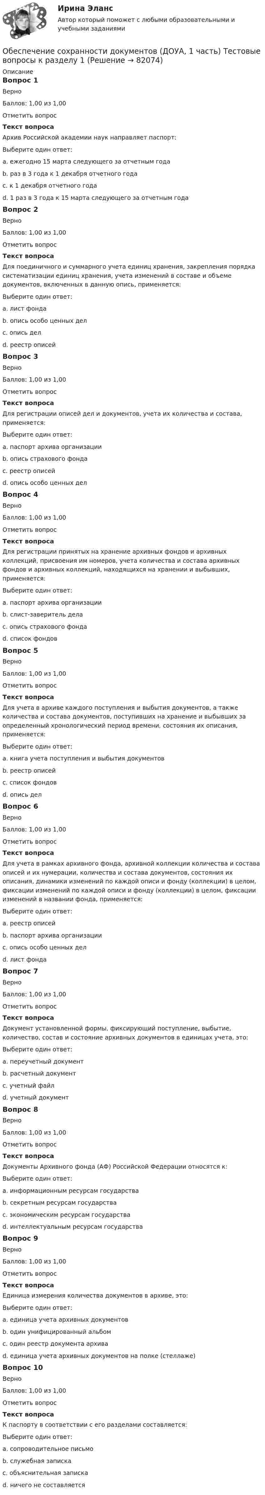     
            Описание
            Вопрос 1ВерноБаллов: 1,00 из 1,00Отметить вопросТекст вопросаАрхив Российской академии наук направляет паспорт:Выберите один ответ:a. ежегодно 15 марта следующего за отчетным годаb. раз в 3 года к 1 декабря отчетного годаc. к 1 декабря отчетного годаd. 1 раз в 3 года к 15 марта следующего за отчетным года Вопрос 2ВерноБаллов: 1,00 из 1,00Отметить вопросТекст вопросаДля поединичного и суммарного учета единиц хранения, закрепления порядка систематизации единиц хранения, учета изменений в составе и объеме документов, включенных в данную опись, применяется:Выберите один ответ:a. лист фондаb. опись особо ценных делc. опись дел d. реестр описейВопрос 3ВерноБаллов: 1,00 из 1,00Отметить вопросТекст вопросаДля регистрации описей дел и документов, учета их количества и состава, применяется:Выберите один ответ:a. паспорт архива организацииb. опись страхового фондаc. реестр описей d. опись особо ценных делВопрос 4ВерноБаллов: 1,00 из 1,00Отметить вопросТекст вопросаДля регистрации принятых на хранение архивных фондов и архивных коллекций, присвоения им номеров, учета количества и состава архивных фондов и архивных коллекций, находящихся на хранении и выбывших, применяется:Выберите один ответ:a. паспорт архива организацииb. cлист-заверитель делаc. опись страхового фондаd. список фондов Вопрос 5ВерноБаллов: 1,00 из 1,00Отметить вопросТекст вопросаДля учета в архиве каждого поступления и выбытия документов, а также количества и состава документов, поступивших на хранение и выбывших за определенный хронологический период времени, состояния их описания, применяется:Выберите один ответ:a. книга учета поступления и выбытия документов b. реестр описейc. список фондовd. опись делВопрос 6ВерноБаллов: 1,00 из 1,00Отметить вопросТекст вопросаДля учета в рамках архивного фонда, архивной коллекции количества и состава описей и их нумерации, количества и состава документов, состояния их описания, динамики изменений по каждой описи и фонду (коллекции) в целом, фиксации изменений по каждой описи и фонду (коллекции) в целом, фиксации изменений в названии фонда, применяется:Выберите один ответ:a. реестр описейb. паспорт архива организацииc. опись особо ценных делd. лист фонда Вопрос 7ВерноБаллов: 1,00 из 1,00Отметить вопросТекст вопросаДокумент установленной формы, фиксирующий поступление, выбытие, количество, состав и состояние архивных документов в единицах учета, это:Выберите один ответ:a. переучетный документb. расчетный документc. учетный файлd. учетный документ Вопрос 8ВерноБаллов: 1,00 из 1,00Отметить вопросТекст вопросаДокументы Архивного фонда (АФ) Российской Федерации относятся к:Выберите один ответ:a. информационным ресурсам государства b. секретным ресурсам государстваc. экономическим ресурсам государстваd. интеллектуальным ресурсам государстваВопрос 9ВерноБаллов: 1,00 из 1,00Отметить вопросТекст вопросаЕдиница измерения количества документов в архиве, это:Выберите один ответ:a. единица учета архивных документов b. один унифицированный альбомc. один реестр документа архиваd. единица учета архивных документов на полке (стеллаже)Вопрос 10ВерноБаллов: 1,00 из 1,00Отметить вопросТекст вопросаК паспорту в соответствии с его разделами составляется:Выберите один ответ:a. сопроводительное письмоb. служебная запискаc. объяснительная записка d. ничего не составляется   
            
            
            Обеспечение сохранности документов (ДОУА, 1 часть) ТЕСТ 1 НСПКОбеспечение сохранности документов (ДОУА, 1 часть) Тестовые вопросы к разделу 1Обеспечение сохранности документов (ДОУА, 1 часть) Тестовые вопросы к разделу 2Обеспечение сохранности документов (ДОУА, 2 часть) КомплексОбеспечение сохранности документов (ДОУА, 2 часть) Комплексное заданиеОбеспечение сохранности документов (ДОУА, 2 часть) Практическое занятие 4. Задания 1-10Обеспечение сохранности документов (ДОУА, 2 часть) Практическое занятие 4. Задания 1-10Обеспечение сохранности документов (ДОУА, 1 часть)Обеспечение сохранности документов (ДОУА, 1 часть)Обеспечение сохранности документов (ДОУА, 1 часть)Обеспечение сохранности документов (ДОУА, 1 часть)Обеспечение сохранности документов (ДОУА, 1 часть)Обеспечение сохранности документов (ДОУА, 1 часть) НСПК ТЕСТ 2Обеспечение сохранности документов (ДОУА, 1 часть)  Практическое занятие 1. Задания 1-10