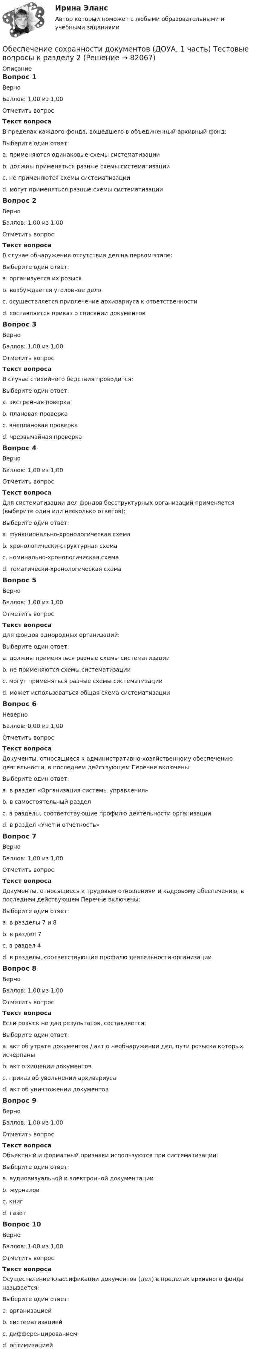     
            Описание
            Вопрос 1ВерноБаллов: 1,00 из 1,00Отметить вопросТекст вопросаВ пределах каждого фонда, вошедшего в объединенный архивный фонд:Выберите один ответ:a. применяются одинаковые схемы систематизацииb. должны применяться разные схемы систематизацииc. не применяются схемы систематизацииd. могут применяться разные схемы систематизации Вопрос 2ВерноБаллов: 1,00 из 1,00Отметить вопросТекст вопросаВ случае обнаружения отсутствия дел на первом этапе:Выберите один ответ:a. организуется их розыск b. возбуждается уголовное делоc. осуществляется привлечение архивариуса к ответственностиd. составляется приказ о списании документовВопрос 3ВерноБаллов: 1,00 из 1,00Отметить вопросТекст вопросаВ случае стихийного бедствия проводится:Выберите один ответ:a. экстренная поверкаb. плановая проверкаc. внеплановая проверка d. чрезвычайная проверкаВопрос 4ВерноБаллов: 1,00 из 1,00Отметить вопросТекст вопросаДля систематизации дел фондов бесструктурных организаций применяется (выберите один или несколько ответов):Выберите один ответ:a. функционально-хронологическая схемаb. хронологически-структурная схемаc. номинально-хронологическая схема d. тематически-хронологическая схемаВопрос 5ВерноБаллов: 1,00 из 1,00Отметить вопросТекст вопросаДля фондов однородных организаций:Выберите один ответ:a. должны применяться разные схемы систематизацииb. не применяются схемы систематизацииc. могут применяться разные схемы систематизацииd. может использоваться общая схема систематизации Вопрос 6НеверноБаллов: 0,00 из 1,00Отметить вопросТекст вопросаДокументы, относящиеся к административно-хозяйственному обеспечению деятельности, в последнем действующем Перечне включены:Выберите один ответ:a. в раздел «Организация системы управления» b. в самостоятельный разделc. в разделы, соответствующие профилю деятельности организацииd. в раздел «Учет и отчетность»Вопрос 7ВерноБаллов: 1,00 из 1,00Отметить вопросТекст вопросаДокументы, относящиеся к трудовым отношениям и кадровому обеспечению, в последнем действующем Перечне включены:Выберите один ответ:a. в разделы 7 и 8 b. в раздел 7c. в раздел 4d. в разделы, соответствующие профилю деятельности организацииВопрос 8ВерноБаллов: 1,00 из 1,00Отметить вопросТекст вопросаЕсли розыск не дал результатов, составляется:Выберите один ответ:a. акт об утрате документов / акт о необнаружении дел, пути розыска которых исчерпаны b. акт о хищении документовc. приказ об увольнении архивариусаd. акт об уничтожении документовВопрос 9ВерноБаллов: 1,00 из 1,00Отметить вопросТекст вопросаОбъектный и форматный признаки используются при систематизации:Выберите один ответ:a. аудиовизуальной и электронной документации b. журналовc. книгd. газетВопрос 10ВерноБаллов: 1,00 из 1,00Отметить вопросТекст вопросаОсуществление классификации документов (дел) в пределах архивного фонда называется:Выберите один ответ:a. организациейb. систематизацией c. дифференцированиемd. оптимизацией   
            
            
            Обеспечение сохранности документов (ДОУА, 1 часть) Тестовые вопросы к разделу 1Обеспечение сохранности документов (ДОУА, 1 часть) Тестовые вопросы к разделу 2Обеспечение сохранности документов (ДОУА, 2 часть) КомплексОбеспечение сохранности документов (ДОУА, 2 часть) Комплексное заданиеОбеспечение сохранности документов (ДОУА, 2 часть) Практическое занятие 4. Задания 1-10Обеспечение сохранности документов (ДОУА, 2 часть) Практическое занятие 4. Задания 1-10Обеспечение сохранности документов (ДОУА, 2 часть) Практическое занятие 5. Задания 1-10Обеспечение сохранности документов (ДОУА, 1 часть)Обеспечение сохранности документов (ДОУА, 1 часть)Обеспечение сохранности документов (ДОУА, 1 часть)Обеспечение сохранности документов (ДОУА, 1 часть)Обеспечение сохранности документов (ДОУА, 1 часть) НСПК ТЕСТ 2Обеспечение сохранности документов (ДОУА, 1 часть)  Практическое занятие 1. Задания 1-10Обеспечение сохранности документов (ДОУА, 1 часть) Практическое занятие 1. Задания 1-10