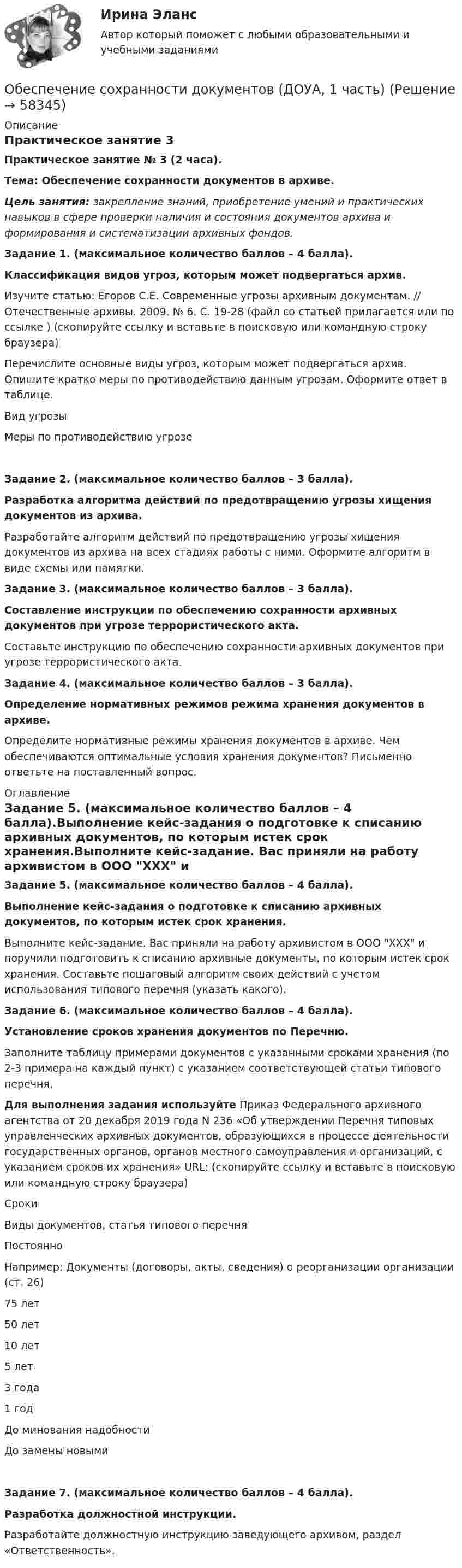      
            Описание
            Практическое занятие 3Практическое занятие № 3 (2 часа). Тема: Обеспечение сохранности документов в архиве. Цель занятия: закрепление знаний, приобретение умений и практических навыков в сфере проверки наличия и состояния документов архива и формирования и систематизации архивных фондов. Задание 1. (максимальное количество баллов – 4 балла).Классификация видов угроз, которым может подвергаться архив. Изучите статью: Егоров С.Е. Современные угрозы архивным документам. // Отечественные архивы. 2009. № 6. С. 19-28 (файл со статьей прилагается или по ссылке  ) (скопируйте ссылку и вставьте в поисковую или командную строку браузера) Перечислите основные виды угроз, которым может подвергаться архив. Опишите кратко меры по противодействию данным угрозам. Оформите ответ в таблице. Вид угрозыМеры по противодействию угрозе     Задание 2. (максимальное количество баллов – 3 балла).Разработка алгоритма действий по предотвращению угрозы хищения документов из архива. Разработайте алгоритм действий по предотвращению угрозы хищения документов из архива на всех стадиях работы с ними. Оформите алгоритм в виде схемы или памятки. Задание 3. (максимальное количество баллов – 3 балла).Составление инструкции по обеспечению сохранности архивных документов при угрозе террористического акта. Составьте инструкцию по обеспечению сохранности архивных документов при угрозе террористического акта. Задание 4. (максимальное количество баллов – 3 балла).Определение нормативных режимов режима хранения документов в архиве. Определите нормативные режимы хранения документов в архиве. Чем обеспечиваются оптимальные условия хранения документов? Письменно ответьте на поставленный вопрос. 
            Оглавление
            Задание 5. (максимальное количество баллов – 4 балла).Выполнение кейс-задания о подготовке к списанию архивных документов, по которым истек срок хранения.Выполните кейс-задание. Вас приняли на работу архивистом в ООО ХХХ и поручили подготовить к списанию архивные документы, по которым истек срок хранения. Составьте пошаговый алгоритм своих действий с учетом использования типового перечня (указать какого). Задание 6. (максимальное количество баллов – 4 балла).Установление сроков хранения документов по Перечню.Заполните таблицу примерами документов с указанными сроками хранения (по 2-3 примера на каждый пункт) с указанием соответствующей статьи типового перечня.Для выполнения задания используйте Приказ Федерального архивного агентства от 20 декабря 2019 года N 236 «Об утверждении Перечня типовых управленческих архивных документов, образующихся в процессе деятельности государственных органов, органов местного самоуправления и организаций, с указанием сроков их хранения» URL:     (скопируйте ссылку и вставьте в поисковую или командную строку браузера)  СрокиВиды документов, статья типового перечняПостоянноНапример: Документы (договоры, акты, сведения) о реорганизации организации (ст. 26)75 лет 50 лет 10 лет 5 лет 3 года 1 год До минования надобности До замены новыми  Задание 7. (максимальное количество баллов – 4 балла).Разработка должностной инструкции.Разработайте должностную инструкцию заведующего архивом, раздел «Ответственность».  
            
            
            Обеспечение сохранности документов (ДОУА, 1 часть)Обеспечение сохранности документов (ДОУА, 1 часть)Обеспечение сохранности документов (ДОУА, 1 часть)Обеспечение сохранности документов (ДОУА, 1 часть)Обеспечение сохранности документов (ДОУА, 1 часть)Обеспечение сохранности документов (ДОУА, 1 часть) НСПК ТЕСТ 2Обеспечение сохранности документов (ДОУА, 1 часть)  Практическое занятие 1. Задания 1-10Обеспечение открытости и доступности информации о соглашении о государственно-частном партнерстве в случае, если публичным партнером в соглашении является Российская Федерация, является полномочием ... РФОбеспечение охраны трудаОбеспечение реализации прав граждан в сфере пенсионного обеспечения и социальной защитыОбеспечение региональной системы безопасности государств при разрешении споров осуществляется посредством... (выберите три варианта ответа)Обеспечение сохранности документовОбеспечение сохранности документов (ДОУА, 1 частьОбеспечение сохранности документов (ДОУА, 1 часть)