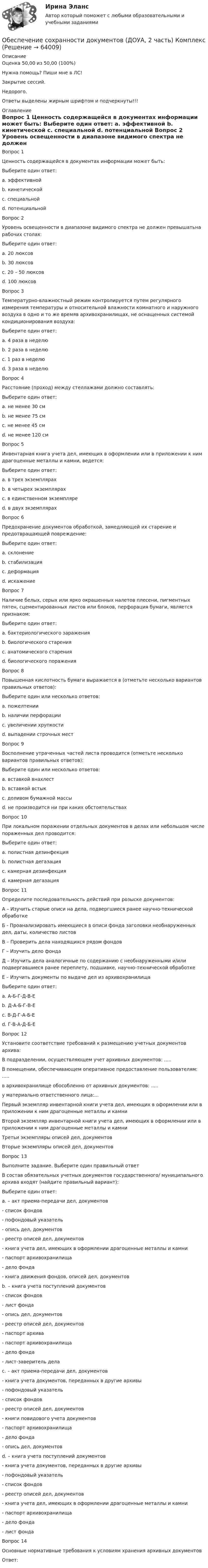      
            Описание
            Оценка 50,00 из 50,00 (100%)Нужна помощь? Пиши мне в ЛС!Закрытие сессий.Недорого.Ответы выделены жирным шрифтом и подчеркнуты!!! 
            Оглавление
            Вопрос 1
Ценность содержащейся в документах информации может быть:
Выберите один ответ:
a. эффективной
b. кинетической
c. специальной
d. потенциальной 
Вопрос 2
Уровень освещенности в диапазоне видимого спектра не должен превышатьна рабочих столах:
Выберите один ответ:
a. 20 люксов
b. 30 люксов
c. 20 – 50 люксов
d. 100 люксов 
Вопрос 3
Температурно-влажностный режим контролируется путем регулярного измерения температуры и относительной влажности комнатного и наружного воздуха в одно и то же времяв архивохранилищах, не оснащенных системой кондиционирования воздуха:
Выберите один ответ:
a. 4 раза в неделю
b. 2 раза в неделю 
c. 1 раз в неделю
d. 3 раза в неделю
Вопрос 4
Расстояние (проход) между стеллажами должно составлять:
Выберите один ответ:
a. не менее 30 см
b. не менее 75 см 
c. не менее 45 см
d. не менее 120 см
Вопрос 5
Инвентарная книга учета дел, имеющих в оформлении или в приложении к ним драгоценные металлы и камни, ведется:
Выберите один ответ:
a. в трех экземплярах 
b. в четырех экземплярах
c. в единственном экземпляре
d. в двух экземплярах
Вопрос 6
 Предохранение документов обработкой, замедляющей их старение и предотвращающей повреждение:
Выберите один ответ:
a. склонение
b. стабилизация 
c. деформация
d. искажение
Вопрос 7
Наличие белых, серых или ярко окрашенных налетов плесени, пигментных пятен, сцементированных листов или блоков, перфорация бумаги, является признаком:
Выберите один ответ:
a. бактериологического заражения
b. биологического старения
c. анатомического старения
d. биологического поражения
Вопрос 8
Повышенная кислотность бумаги выражается в (отметьте несколько вариантов правильных ответов):
Выберите один или несколько ответов:
a. пожелтении 
b. наличии перфорации
c. увеличении хрупкости 
d. выпадении строчных мест 
Вопрос 9
Восполнение утраченных частей листа проводится (отметьте несколько вариантов правильных ответов):
Выберите один или несколько ответов:
a. вставкой внахлест 
b. вставкой встык 
c. доливом бумажной массы 
d. не производится ни при каких обстоятельствах
Вопрос 10
При локальном поражении отдельных документов в делах или небольшом числе пораженных дел проводится:
Выберите один ответ:
a. полистная дезинфекция 
b. полистная дегазация
c. камерная дезинфекция
d. камерная дегазация
Вопрос 11
Определите последовательность действий при розыске документов:
А – Изучить старые описи на дела, подвергшиеся ранее научно-технической обработке
Б  - Проанализировать имеющиеся в описи фонда заголовки необнаруженных дел, даты, количество листов
В – Проверить дела находящихся рядом фондов
Г – Изучить дело фонда
Д – Изучить дела аналогичные по содержанию с необнаруженными и/или  подвергавшиеся ранее переплету, подшивке, научно-технической обработке
Е – Изучить документы по выдаче дел из архивохранилища
Выберите один ответ:
a. А-Б-Г-Д-В-Е 
b. Д-А-Б-Г-В-Е
c. В-Д-Г-А-Б-Е
d. Г-В-А-Д-Б-Е
Вопрос 12
Установите соответствие требований к размещению учетных документов архива:
В подразделении, осуществляющем учет архивных документов: .....
В помещении, обеспечивающем оперативное предоставление пользователям: .....
в архивохранилище обособленно от архивных документов: .....
у материально ответственного лица:... Первый экземпляр инвентарной книги учета дел, имеющих в оформлении или в приложении к ним драгоценные металлы и камниВторой экземпляр инвентарной книги учета дел, имеющих в оформлении или в приложении к ним драгоценные металлы и камниТретьи экземпляры описей дел, документов Вторые экземпляры описей дел, документов
Вопрос 13
Выполните задание. Выберите один правильный ответ
В состав обязательных учетных документов государственного/ муниципального архива входят (найдите правильный вариант):
Выберите один ответ:
a. – акт приема-передачи дел, документов
- список фондов
- пофондовый указатель
- опись дел, документов
- реестр описей дел, документов
- книга учета дел, имеющих в оформлении драгоценные металлы и камни
- паспорт архивохранилища
- дело фонда
- книга движения фондов, описей дел, документов
b. – книга учета поступлений документов
- список фондов
- лист фонда
- опись дел, документов
- реестр описей дел, документов
- паспорт архива
- паспорт архивохранилища
- дело фонда
- лист-заверитель дела 
c. – акт приема-передачи дел, документов
- книга учета документов, переданных в другие архивы
- пофондовый указатель
- список фондов
- реестр описей дел, документов
- книги повидового учета документов
- паспорт архивохранилища
- дело фонда
- опись дел, документов
d. – книга учета поступлений документов
- книга учета документов, переданных в другие архивы
- пофондовый указатель
- список фондов
- реестр описей дел, документов
- книга учета дел, имеющих в оформлении драгоценные металлы и камни
- паспорт архивохранилища
- дело фонда
- лист фонда
Вопрос 14
Основные нормативные  требования к условиям хранения архивных документов
Ответ: 
  
            
            
            Обеспечение сохранности документов (ДОУА, 1 часть) Тестовые вопросы к разделу 2Обеспечение сохранности документов (ДОУА, 2 часть) КомплексОбеспечение сохранности документов (ДОУА, 2 часть) Комплексное заданиеОбеспечение сохранности документов (ДОУА, 2 часть) Практическое занятие 4. Задания 1-10Обеспечение сохранности документов (ДОУА, 2 часть) Практическое занятие 4. Задания 1-10Обеспечение сохранности документов (ДОУА, 2 часть) Практическое занятие 5. Задания 1-10Обеспечение сохранности документов (ДОУА, 2 часть) Практическое занятие 5. Задания 1-10Обеспечение сохранности документов (ДОУА, 1 часть)Обеспечение сохранности документов (ДОУА, 1 часть)Обеспечение сохранности документов (ДОУА, 1 часть)Обеспечение сохранности документов (ДОУА, 1 часть) НСПК ТЕСТ 2Обеспечение сохранности документов (ДОУА, 1 часть)  Практическое занятие 1. Задания 1-10Обеспечение сохранности документов (ДОУА, 1 часть) Практическое занятие 1. Задания 1-10Обеспечение сохранности документов (ДОУА, 1 часть) ТЕСТ 1 НСПК