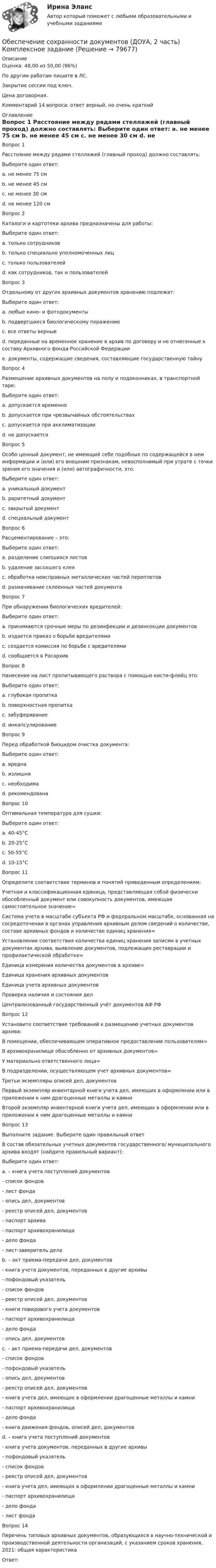      
            Описание
            Оценка: 48,00 из 50,00 (96%)По другим работам пишите в ЛС.Закрытие сессии под ключ.Цена договорная.Комментарий 14 вопроса: ответ верный, но очень краткий 
            Оглавление
            Вопрос 1
Расстояние между рядами стеллажей (главный проход) должно составлять:
Выберите один ответ:
a. не менее 75 см
b. не менее 45 см
c. не менее 30 см
d. не менее 120 см 
Вопрос 2
Каталоги и картотеки архива предназначены для работы:
Выберите один ответ:
a. только сотрудников
b. только специально уполномоченных лиц
c. только пользователей
d. как сотрудников, так и пользователей 
Вопрос 3
Отдельному от других архивных документов хранению подлежат:
Выберите один ответ:
a. любые кино- и фотодокументы
b. подвергшиеся биологическому поражению
c. все ответы верные 
d. переданные на временное хранение в архив по договору и не отнесенные к составу Архивного фонда Российской Федерации
e. документы, содержащие сведения, составляющие государственную тайну
Вопрос 4
Размещение архивных документов на полу и подоконниках, в транспортной таре:
Выберите один ответ:
a. допускается временно
b. допускается при чрезвычайных обстоятельствах
c. допускается при акклиматизации
d. не допускается 
Вопрос 5
Особо ценный документ, не имеющий себе подобных по содержащейся в нем информации и (или) его внешним признакам, невосполнимый при утрате с точки зрения его значения и (или) автографичности, это:
Выберите один ответ:
a. уникальный документ 
b. раритетный документ
c. закрытый документ
d. специальный документ
Вопрос 6
Расцементирование – это:
Выберите один ответ:
a. разделение слипшихся листов 
b. удаление засохшего клея
c. обработка неисправных металлических частей переплетов
d. размачивание склеенных частей документа
Вопрос 7
При обнаружении биологических вредителей:
Выберите один ответ:
a. принимаются срочные меры по дезинфекции и дезинсекции документов 
b. издается приказ о борьбе вредителями
c. создается комиссия по борьбе с вредителями
d. сообщается в Росархив
Вопрос 8
Нанесение на лист пропитывающего раствора с помощью кисти-флейц это:
Выберите один ответ:
a. глубокая пропитка
b. поверхностная пропитка 
c. забуферивание
d. инкапсулирование
Вопрос 9
Перед обработкой биоцидом очистка документа:
Выберите один ответ:
a. вредна
b. излишня
c. необходима 
d. рекомендована
Вопрос 10
Оптимальная температура для сушки:
Выберите один ответ:
a. 40-45°С
b. 20-25°С 
c. 50-55°С
d. 10-15°С
Вопрос 11  
Определите соответствие терминов и понятий приведенным определениям:
Учетная и классификационная единица, представляющая собой физически обособленный документ или совокупность документов, имеющая самостоятельное значение= 
Система учета в масштабе субъекта РФ и федеральном масштабе, основанная на сосредоточении в органах управления архивным делом сведений о количестве, составе архивных фондов и количестве единиц хранения= 
Установление соответствия количества единиц хранения записям в учетных документах архива, выявление документов, подлежащих реставрации и профилактической обработке= 
Единица измерения количества документов в архиве= Единица хранения архивных документовЕдиница учета архивных документовПроверка наличия и состояния делЦентрализованный государственный учёт документов АФ РФ
Вопрос 12
Установите соответствие требований к размещению учетных документов архива:
В помещении, обеспечивающем оперативное предоставление пользователям= 
В архивохранилище обособленно от архивных документов= 
У материально ответственного лица= 
В подразделении, осуществляющем учет архивных документов= Третьи экземпляры описей дел, документовПервый экземпляр инвентарной книги учета дел, имеющих в оформлении или в приложении к ним драгоценные металлы и камниВторой экземпляр инвентарной книги учета дел, имеющих в оформлении или в приложении к ним драгоценные металлы и камни
Вопрос 13
Выполните задание. Выберите один правильный ответ
В состав обязательных учетных документов государственного/ муниципального архива входят (найдите правильный вариант):
Выберите один ответ:
a. – книга учета поступлений документов
- список фондов
- лист фонда
- опись дел, документов
- реестр описей дел, документов
- паспорт архива
- паспорт архивохранилища
- дело фонда
- лист-заверитель дела 
b. – акт приема-передачи дел, документов
- книга учета документов, переданных в другие архивы
- пофондовый указатель
- список фондов
- реестр описей дел, документов
- книги повидового учета документов
- паспорт архивохранилища
- дело фонда
- опись дел, документов
c. – акт приема-передачи дел, документов
- список фондов
- пофондовый указатель
- опись дел, документов
- реестр описей дел, документов
- книга учета дел, имеющих в оформлении драгоценные металлы и камни
- паспорт архивохранилища
- дело фонда
- книга движения фондов, описей дел, документов
d. – книга учета поступлений документов
- книга учета документов, переданных в другие архивы
- пофондовый указатель
- список фондов
- реестр описей дел, документов
- книга учета дел, имеющих в оформлении драгоценные металлы и камни
- паспорт архивохранилища
- дело фонда
- лист фонда
Вопрос 14
Перечень типовых архивных документов, образующихся в научно-технической и производственной деятельности организаций, с указанием сроков хранения, 2021: общая характеристика
Ответ:
  
            
            
            Обеспечение сохранности документов (ДОУА, 2 часть) КомплексОбеспечение сохранности документов (ДОУА, 2 часть) Комплексное заданиеОбеспечение сохранности документов (ДОУА, 2 часть) Практическое занятие 4. Задания 1-10Обеспечение сохранности документов (ДОУА, 2 часть) Практическое занятие 4. Задания 1-10Обеспечение сохранности документов (ДОУА, 2 часть) Практическое занятие 5. Задания 1-10Обеспечение сохранности документов (ДОУА, 2 часть) Практическое занятие 5. Задания 1-10Обеспечение сохранности документов (ДОУА, 2 часть) Практическое занятие 6Обеспечение сохранности документов (ДОУА, 1 часть)Обеспечение сохранности документов (ДОУА, 1 часть)Обеспечение сохранности документов (ДОУА, 1 часть) НСПК ТЕСТ 2Обеспечение сохранности документов (ДОУА, 1 часть)  Практическое занятие 1. Задания 1-10Обеспечение сохранности документов (ДОУА, 1 часть) Практическое занятие 1. Задания 1-10Обеспечение сохранности документов (ДОУА, 1 часть) ТЕСТ 1 НСПКОбеспечение сохранности документов (ДОУА, 1 часть) Тестовые вопросы к разделу 1