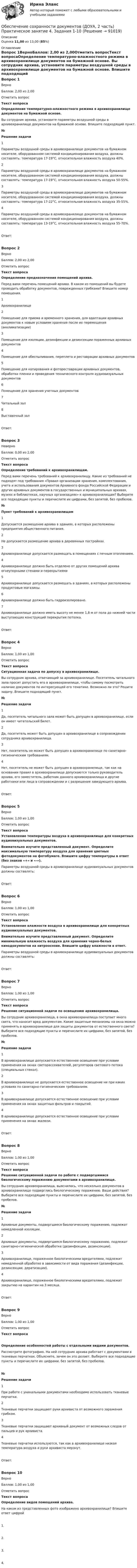      
            Описание
            Оценка 11,00 из 13,00 (85%) 
            Оглавление
            Вопрос 1ВерноБаллов: 2,00 из 2,00Отметить вопросТекст вопросаОпределение температурно-влажностного режима в архивохранилище документов на бумажной основе. Вы сотрудник архива, установите параметры воздушной среды в архивохранилище документов на бумажной основе. Впишите подходящий пункт. №Решение задачи1Параметры воздушной среды в архивохранилище документов на бумажном носителе, оборудованном системой кондиционирования воздуха, должны составлять: температура 17-19°С, относительная влажность воздуха 40%.2Параметры воздушной среды в архивохранилище документов на бумажном носителе, оборудованном системой кондиционирования воздуха, должны составлять: температура 17-19°С, относительная влажность воздуха 50-55%.3Параметры воздушной среды в архивохранилище документов на бумажном носителе, оборудованном системой кондиционирования воздуха, должны составлять: температура 17-22°С, относительная влажность воздуха 35-55%.4Параметры воздушной среды в архивохранилище документов на бумажном носителе, оборудованном системой кондиционирования воздуха, должны составлять: температура 13-19°С, относительная влажность воздуха 55-70%.Ответ:Вопрос 2ВерноБаллов: 2,00 из 2,00Отметить вопросТекст вопросаОпределение предназначения помещений архива. Перед вами перечень помещений архива. В каком из помещений вы будете проводить обработку документов, поврежденных грибками? Впишите номер помещения. 1Архивохранилище2Помещение для приема и временного хранения, для адаптации архивных документов к новым условиям хранения после их перемещения (акклиматизации)3Помещение для изоляции, дезинфекции и дезинсекции пораженных архивных документов4Помещение для обеспыливания, переплета и реставрации архивных документов5Помещение для копирования и фотореставрации архивных документов, обработки пленки и проведения технического контроля аудиовизуальных документов6Помещение для хранения учетных документов7Читальный зал8Выставочный залОтвет:Вопрос 3НеверноБаллов: 0,00 из 2,00Отметить вопросТекст вопросаОпределение требований к архивохранилищам. Перед вами перечень требований к архивохранилищу. Какие из требований не подходят под требования «Правил организации хранения, комплектования, учета и использования документов Архивного фонда Российской Федерации и других архивных документов в государственных и муниципальных архивах, музеях и библиотеках, научных организациях» к архивохранилищам? Выберите все подходящие пункты и перечислите их цифрами, без запятой, без пробелов. №Пункт требований к архивохранилищам1Допускается размещение архива в зданиях, в которых расположены предприятия общественного питания.2Не допускается размещение архива в деревянных постройках.3Архивохранилище допускается размещать в помещениях с печным отоплением.4Архивохранилище должно быть отделено от других помещений архива огнеупорными стенами и перекрытиями5Архивохранилище допускается размещать в зданиях, в которых расположены продуктовые магазины.6Архивохранилище должно быть гидроизолировано.7Архивохранилище должно иметь высоту не менее 1,8 м от пола до нижней части выступающих конструкций перекрытия потолка. Ответ:Вопрос 4ВерноБаллов: 1,00 из 1,00Отметить вопросТекст вопросаСитуационная задача по допуску в архивохранилище. Вы сотрудник архива, отвечающий за архивохранилище. Посетитель читального зала просит допустить его в архивохранилище, чтобы самому посмотреть наличие документов по интересующей его тематике. Возможно ли это? Решите задачу. Впишите подходящий пункт. №Решение задачи1Да, посетитель читального зала может быть допущен в архивохранилище, если он имеет читательский билет.2Да, посетитель может быть допущен в архивохранилище в сопровождении сотрудника архивохранилища.3Нет, посетитель не может быть допущен в архивохранилище по санитарно-гигиеническим требованиям.4Нет, посетитель не может быть допущен в архивохранилище, так как на основании правил в архивохранилище допускаются только руководитель архива, его заместитель, работник данного архивохранилища и другие работники или лица в сопровождении и с разрешения заведующего архива.Ответ:Вопрос 5ВерноБаллов: 1,00 из 1,00Отметить вопросТекст вопросаУстановление температуры воздуха в архивохранилище для конкретных аудиовизуальных документов. Внимательно изучите представленный документ. Определите максимальную температуру воздуха для хранения цветных фотодокументов на фотобумаге. Впишите цифру температуры в ответ (без знаков «+» и «-»). Параметры воздушной среды в архивохранилище аудиовизуальных документов должны составлять:Ответ:Вопрос 6ВерноБаллов: 1,00 из 1,00Отметить вопросТекст вопросаУстановление влажности воздуха в архивохранилище для конкретных аудиовизуальных документов. Внимательно изучите представленный документ. Определите минимальную влажность воздуха для хранения черно-белых кинодокументов на нитрооснове. Впишите цифру влажности в ответ. Параметры воздушной среды в архивохранилище аудиовизуальных документов должны составлять:Ответ:Вопрос 7ВерноБаллов: 1,00 из 1,00Отметить вопросТекст вопросаРешение ситуационной задачи по освещению архивохранилища. Вы сотрудник архивохранилища, в окна архивохранилища поступает много света, что наносит вред документам. Какие защитные механизмы на окна можно применять в архивохранилище для защиты документов от естественного света? Выберите все подходящие пункты и перечислите их цифрами, без запятой, без пробелов. №Решение задачи1В архивохранилище допускается естественное освещение при условии применения на окнах светорассеивателей, регуляторов светового потока (специальных стекол).2В архивохранилище не допускается естественное освещение ни при каких условиях по санитарно-гигиеническим требованиям.3В архивохранилище допускается естественное освещение при условии применения на окнах защитных фильтров и покрытий.4В архивохранилище допускается естественное освещение при условии применения на окнах жалюзи.Ответ:Вопрос 8ВерноБаллов: 1,00 из 1,00Отметить вопросТекст вопросаРешение ситуационной задачи по работе с подвергшимися биологическому поражению документами в архивохранилище. Вы сотрудник архивохранилища, выяснилось, что несколько документов в архивохранилище подверглись биологическому поражению. Ваши действия? Выберите все подходящие пункты и перечислите их цифрами, без запятой, без пробелов. №Решение задачи1Архивные документы, подвергшиеся биологическому поражению, подлежат немедленной изоляции.2Архивные документы, подвергшиеся биологическому поражению, подлежат санитарно-гигиенической обработке (дезинфекции, дезинсекции).3Архивохранилище, пораженное биологическими вредителями, подлежит немедленной обработке в зависимости от вида поражения (дезинфекции, дезинсекции, дератизации).4Архивохранилище, пораженное биологическими вредителями, подлежит закрытию на карантин на 3 месяца.Ответ:Вопрос 9ВерноБаллов: 1,00 из 1,00Отметить вопросТекст вопросаОпределение особенностей работы с отдельными видами документов. Рассмотрите фотографию. На ней сотрудник архива работает с документами в тканевых перчатках. Объясните, зачем он это делает. Выберите все подходящие пункты и перечислите их цифрами, без запятой, без пробелов.№Решение задачи1При работе с уникальными документами необходимо использовать тканевые перчатки.2Тканевые перчатки защищают руки архивиста от возможного заражения грибком.3Тканевые перчатки защищают архивный документ от возможных следов от пальцев и рук архивиста.4Тканевые перчатки используются, так как в архивохранилище низкая температура воздуха и руки архивиста мерзнут.Ответ:Вопрос 10ВерноБаллов: 1,00 из 1,00Отметить вопросТекст вопросаОпределение видов помещений архива. На каком из представленных фото изображено архивохранилище? Впишите ответ цифрой 1. 2. 3.  4.  
            
            
            Обеспечение сохранности документов (ДОУА, 2 часть) Практическое занятие 4. Задания 1-10Обеспечение сохранности документов (ДОУА, 2 часть) Практическое занятие 4. Задания 1-10Обеспечение сохранности документов (ДОУА, 2 часть) Практическое занятие 5. Задания 1-10Обеспечение сохранности документов (ДОУА, 2 часть) Практическое занятие 5. Задания 1-10Обеспечение сохранности документов (ДОУА, 2 часть) Практическое занятие 6Обеспечение сохранности документов (ДОУА, 2 часть) Тест 1Обеспечение сохранности документов (ДОУА, 2 часть) Тест 2Обеспечение сохранности документов (ДОУА, 1 часть) НСПК ТЕСТ 2Обеспечение сохранности документов (ДОУА, 1 часть)  Практическое занятие 1. Задания 1-10Обеспечение сохранности документов (ДОУА, 1 часть) Практическое занятие 1. Задания 1-10Обеспечение сохранности документов (ДОУА, 1 часть) ТЕСТ 1 НСПКОбеспечение сохранности документов (ДОУА, 1 часть) Тестовые вопросы к разделу 1Обеспечение сохранности документов (ДОУА, 1 часть) Тестовые вопросы к разделу 2Обеспечение сохранности документов (ДОУА, 2 часть) Комплекс