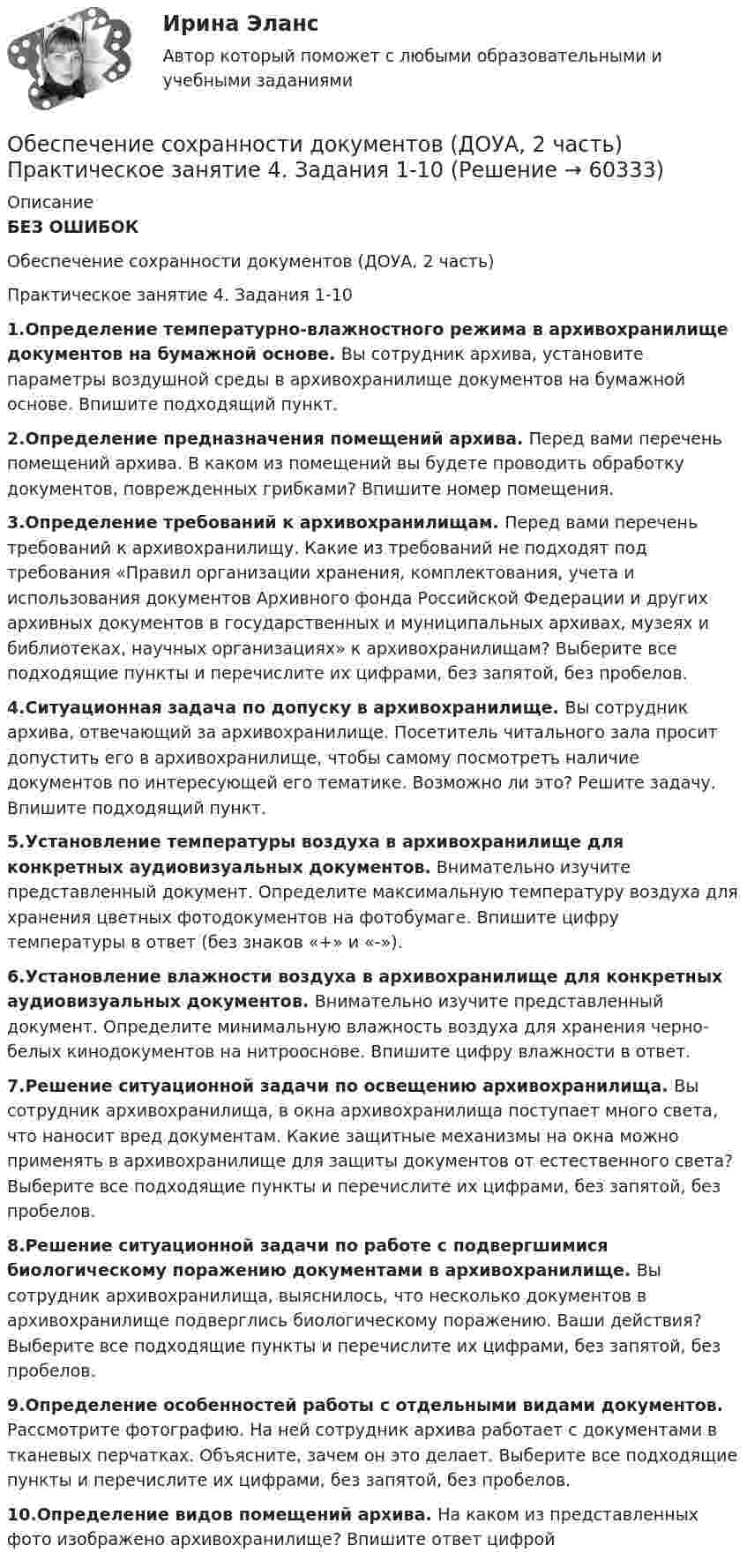     
            Описание
            БЕЗ ОШИБОКОбеспечение сохранности документов (ДОУА, 2 часть)Практическое занятие 4. Задания 1-101.Определение температурно-влажностного режима в архивохранилище документов на бумажной основе. Вы сотрудник архива, установите параметры воздушной среды в архивохранилище документов на бумажной основе. Впишите подходящий пункт.2.Определение предназначения помещений архива. Перед вами перечень помещений архива. В каком из помещений вы будете проводить обработку документов, поврежденных грибками? Впишите номер помещения.3.Определение требований к архивохранилищам. Перед вами перечень требований к архивохранилищу. Какие из требований не подходят под требования «Правил организации хранения, комплектования, учета и использования документов Архивного фонда Российской Федерации и других архивных документов в государственных и муниципальных архивах, музеях и библиотеках, научных организациях» к архивохранилищам? Выберите все подходящие пункты и перечислите их цифрами, без запятой, без пробелов.4.Ситуационная задача по допуску в архивохранилище. Вы сотрудник архива, отвечающий за архивохранилище. Посетитель читального зала просит допустить его в архивохранилище, чтобы самому посмотреть наличие документов по интересующей его тематике. Возможно ли это? Решите задачу. Впишите подходящий пункт.5.Установление температуры воздуха в архивохранилище для конкретных аудиовизуальных документов. Внимательно изучите представленный документ. Определите максимальную температуру воздуха для хранения цветных фотодокументов на фотобумаге. Впишите цифру температуры в ответ (без знаков «+» и «-»).6.Установление влажности воздуха в архивохранилище для конкретных аудиовизуальных документов. Внимательно изучите представленный документ. Определите минимальную влажность воздуха для хранения черно-белых кинодокументов на нитрооснове. Впишите цифру влажности в ответ.7.Решение ситуационной задачи по освещению архивохранилища. Вы сотрудник архивохранилища, в окна архивохранилища поступает много света, что наносит вред документам. Какие защитные механизмы на окна можно применять в архивохранилище для защиты документов от естественного света? Выберите все подходящие пункты и перечислите их цифрами, без запятой, без пробелов.8.Решение ситуационной задачи по работе с подвергшимися биологическому поражению документами в архивохранилище. Вы сотрудник архивохранилища, выяснилось, что несколько документов в архивохранилище подверглись биологическому поражению. Ваши действия? Выберите все подходящие пункты и перечислите их цифрами, без запятой, без пробелов.9.Определение особенностей работы с отдельными видами документов. Рассмотрите фотографию. На ней сотрудник архива работает с документами в тканевых перчатках. Объясните, зачем он это делает. Выберите все подходящие пункты и перечислите их цифрами, без запятой, без пробелов.10.Определение видов помещений архива. На каком из представленных фото изображено архивохранилище? Впишите ответ цифрой    
            
            
            Обеспечение сохранности документов (ДОУА, 2 часть) Комплексное заданиеОбеспечение сохранности документов (ДОУА, 2 часть) Практическое занятие 4. Задания 1-10Обеспечение сохранности документов (ДОУА, 2 часть) Практическое занятие 4. Задания 1-10Обеспечение сохранности документов (ДОУА, 2 часть) Практическое занятие 5. Задания 1-10Обеспечение сохранности документов (ДОУА, 2 часть) Практическое занятие 5. Задания 1-10Обеспечение сохранности документов (ДОУА, 2 часть) Практическое занятие 6Обеспечение сохранности документов (ДОУА, 2 часть) Тест 1Обеспечение сохранности документов (ДОУА, 1 часть)Обеспечение сохранности документов (ДОУА, 1 часть) НСПК ТЕСТ 2Обеспечение сохранности документов (ДОУА, 1 часть)  Практическое занятие 1. Задания 1-10Обеспечение сохранности документов (ДОУА, 1 часть) Практическое занятие 1. Задания 1-10Обеспечение сохранности документов (ДОУА, 1 часть) ТЕСТ 1 НСПКОбеспечение сохранности документов (ДОУА, 1 часть) Тестовые вопросы к разделу 1Обеспечение сохранности документов (ДОУА, 1 часть) Тестовые вопросы к разделу 2