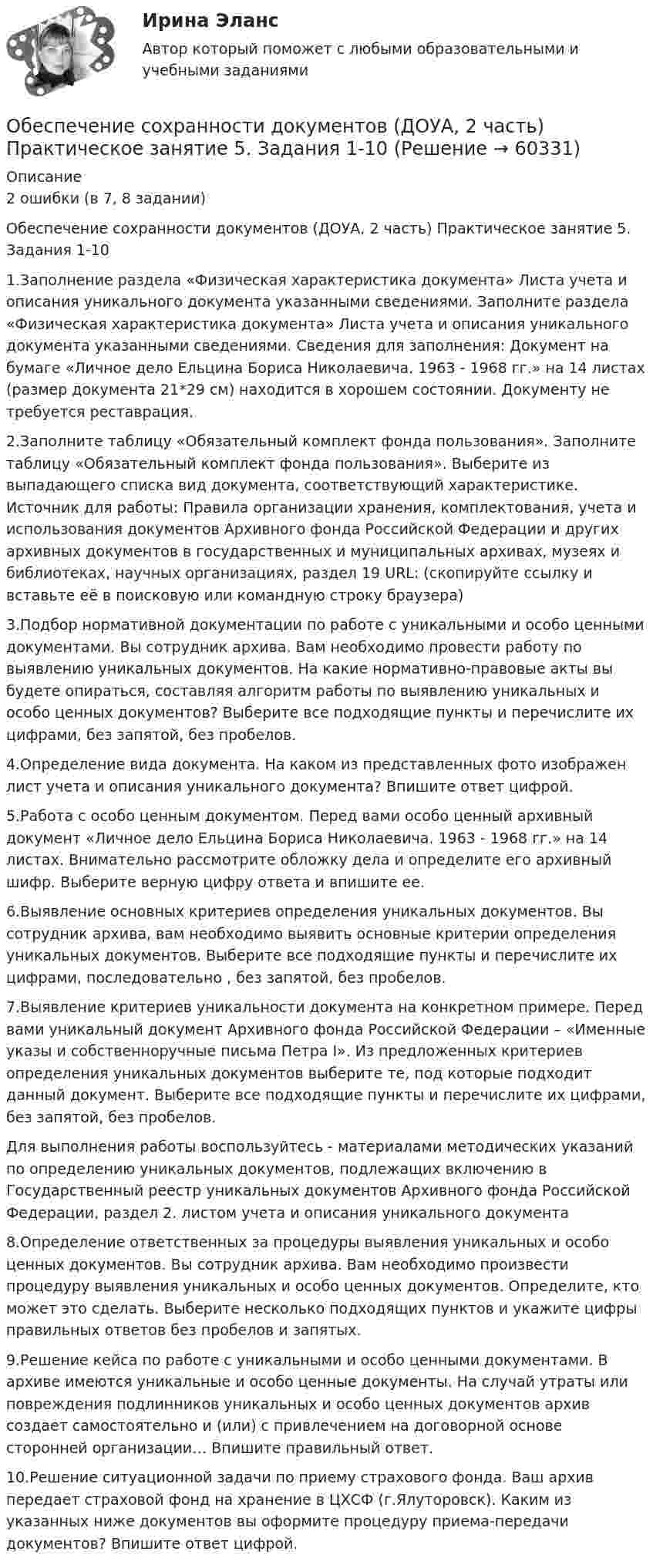     
            Описание
            2 ошибки (в 7, 8 задании)Обеспечение сохранности документов (ДОУА, 2 часть) Практическое занятие 5. Задания 1-101.Заполнение раздела «Физическая характеристика документа» Листа учета и описания уникального документа указанными сведениями. Заполните раздела «Физическая характеристика документа» Листа учета и описания уникального документа указанными сведениями. Сведения для заполнения: Документ на бумаге «Личное дело Ельцина Бориса Николаевича. 1963 - 1968 гг.» на 14 листах (размер документа 21*29 см) находится в хорошем состоянии. Документу не требуется реставрация.2.Заполните таблицу «Обязательный комплект фонда пользования». Заполните таблицу «Обязательный комплект фонда пользования». Выберите из выпадающего списка вид документа, соответствующий характеристике. Источник для работы: Правила организации хранения, комплектования, учета и использования документов Архивного фонда Российской Федерации и других архивных документов в государственных и муниципальных архивах, музеях и библиотеках, научных организациях, раздел 19 URL:   (скопируйте ссылку и вставьте её в поисковую или командную строку браузера) 3.Подбор нормативной документации по работе с уникальными и особо ценными документами. Вы сотрудник архива. Вам необходимо провести работу по выявлению уникальных документов. На какие нормативно-правовые акты вы будете опираться, составляя алгоритм работы по выявлению уникальных и особо ценных документов? Выберите все подходящие пункты и перечислите их цифрами, без запятой, без пробелов. 4.Определение вида документа. На каком из представленных фото изображен лист учета и описания уникального документа? Впишите ответ цифрой.5.Работа с особо ценным документом. Перед вами особо ценный архивный документ «Личное дело Ельцина Бориса Николаевича. 1963 - 1968 гг.» на 14 листах. Внимательно рассмотрите обложку дела и определите его архивный шифр. Выберите верную цифру ответа и впишите ее.6.Выявление основных критериев определения уникальных документов. Вы сотрудник архива, вам необходимо выявить основные критерии определения уникальных документов. Выберите все подходящие пункты и перечислите их цифрами, последовательно , без запятой, без пробелов.7.Выявление критериев уникальности документа на конкретном примере. Перед вами уникальный документ Архивного фонда Российской Федерации – «Именные указы и собственноручные письма Петра I». Из предложенных критериев определения уникальных документов выберите те, под которые подходит данный документ. Выберите все подходящие пункты и перечислите их цифрами, без запятой, без пробелов. Для выполнения работы воспользуйтесь - материалами методических указаний по определению уникальных документов, подлежащих включению в Государственный реестр уникальных документов Архивного фонда Российской Федерации, раздел 2.  листом учета и описания уникального документа 8.Определение ответственных за процедуры выявления уникальных и особо ценных документов. Вы сотрудник архива. Вам необходимо произвести процедуру выявления уникальных и особо ценных документов. Определите, кто может это сделать.  Выберите несколько подходящих пунктов и укажите цифры правильных ответов без пробелов и запятых.9.Решение кейса по работе с уникальными и особо ценными документами. В архиве имеются уникальные и особо ценные документы. На случай утраты или повреждения подлинников уникальных и особо ценных документов архив создает самостоятельно и (или) с привлечением на договорной основе сторонней организации… Впишите правильный ответ.10.Решение ситуационной задачи по приему страхового фонда. Ваш архив передает страховой фонд на хранение в ЦХСФ (г.Ялуторовск). Каким из указанных ниже документов вы оформите процедуру приема-передачи документов? Впишите ответ цифрой.     
            
            
            Обеспечение сохранности документов (ДОУА, 2 часть) Практическое занятие 4. Задания 1-10Обеспечение сохранности документов (ДОУА, 2 часть) Практическое занятие 5. Задания 1-10Обеспечение сохранности документов (ДОУА, 2 часть) Практическое занятие 5. Задания 1-10Обеспечение сохранности документов (ДОУА, 2 часть) Практическое занятие 6Обеспечение сохранности документов (ДОУА, 2 часть) Тест 1Обеспечение сохранности документов (ДОУА, 2 часть) Тест 2Обеспечение сохранности документов КОМПЛЕКСОбеспечение сохранности документов (ДОУА, 1 часть)  Практическое занятие 1. Задания 1-10Обеспечение сохранности документов (ДОУА, 1 часть) Практическое занятие 1. Задания 1-10Обеспечение сохранности документов (ДОУА, 1 часть) ТЕСТ 1 НСПКОбеспечение сохранности документов (ДОУА, 1 часть) Тестовые вопросы к разделу 1Обеспечение сохранности документов (ДОУА, 1 часть) Тестовые вопросы к разделу 2Обеспечение сохранности документов (ДОУА, 2 часть) КомплексОбеспечение сохранности документов (ДОУА, 2 часть) Комплексное задание