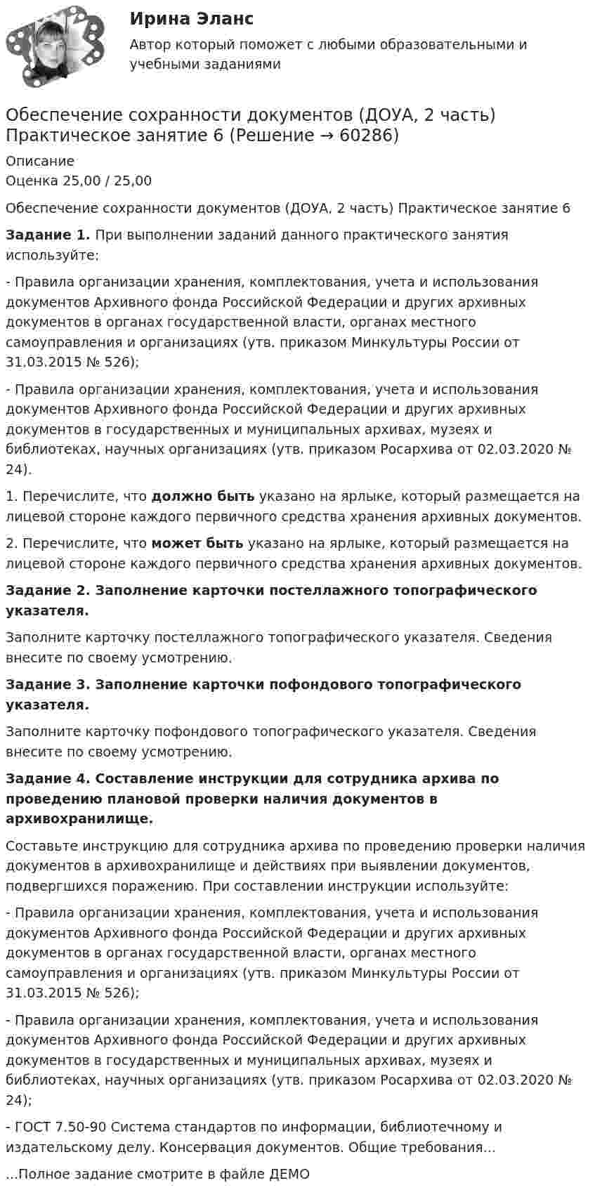     
            Описание
            Оценка 25,00 / 25,00Обеспечение сохранности документов (ДОУА, 2 часть)  Практическое занятие 6Задание 1.  При выполнении заданий данного практического занятия используйте:- Правила организации хранения, комплектования, учета и использования документов Архивного фонда Российской Федерации и других архивных документов в органах государственной власти, органах местного самоуправления и организациях (утв. приказом Минкультуры России от 31.03.2015 № 526);- Правила организации хранения, комплектования, учета и использования документов Архивного фонда Российской Федерации и других архивных документов в государственных и муниципальных архивах, музеях и библиотеках, научных организациях (утв. приказом Росархива от 02.03.2020 № 24). 1. Перечислите, что должно быть указано на ярлыке, который размещается на лицевой стороне каждого первичного средства хранения архивных документов.2. Перечислите, что может быть указано на ярлыке, который размещается на лицевой стороне каждого первичного средства хранения архивных документов.Задание 2.   Заполнение карточки постеллажного топографического указателя.Заполните карточку постеллажного топографического указателя. Сведения внесите по своему усмотрению.  Задание 3.  Заполнение карточки пофондового топографического указателя.Заполните карточку пофондового топографического указателя. Сведения внесите по своему усмотрению.  Задание 4. Составление инструкции для сотрудника архива по проведению плановой проверки наличия документов в архивохранилище.Составьте инструкцию для сотрудника архива по проведению проверки наличия документов в архивохранилище и действиях при выявлении документов, подвергшихся поражению. При составлении инструкции используйте:- Правила организации хранения, комплектования, учета и использования документов Архивного фонда Российской Федерации и других архивных документов в органах государственной власти, органах местного самоуправления и организациях (утв. приказом Минкультуры России от 31.03.2015 № 526);- Правила организации хранения, комплектования, учета и использования документов Архивного фонда Российской Федерации и других архивных документов в государственных и муниципальных архивах, музеях и библиотеках, научных организациях (утв. приказом Росархива от 02.03.2020 № 24);- ГОСТ 7.50-90 Система стандартов по информации, библиотечному и издательскому делу. Консервация документов. Общие требования......Полное задание смотрите в файле ДЕМО    
            
            
            Обеспечение сохранности документов (ДОУА, 2 часть) Практическое занятие 5. Задания 1-10Обеспечение сохранности документов (ДОУА, 2 часть) Практическое занятие 6Обеспечение сохранности документов (ДОУА, 2 часть) Тест 1Обеспечение сохранности документов (ДОУА, 2 часть) Тест 2Обеспечение сохранности документов КОМПЛЕКСОбеспечение сохранности документов  Комплексное задание   НСПКОбеспечение сохранности документов  Комплексное задание  НСПКОбеспечение сохранности документов (ДОУА, 1 часть) ТЕСТ 1 НСПКОбеспечение сохранности документов (ДОУА, 1 часть) Тестовые вопросы к разделу 1Обеспечение сохранности документов (ДОУА, 1 часть) Тестовые вопросы к разделу 2Обеспечение сохранности документов (ДОУА, 2 часть) КомплексОбеспечение сохранности документов (ДОУА, 2 часть) Комплексное заданиеОбеспечение сохранности документов (ДОУА, 2 часть) Практическое занятие 4. Задания 1-10Обеспечение сохранности документов (ДОУА, 2 часть) Практическое занятие 4. Задания 1-10